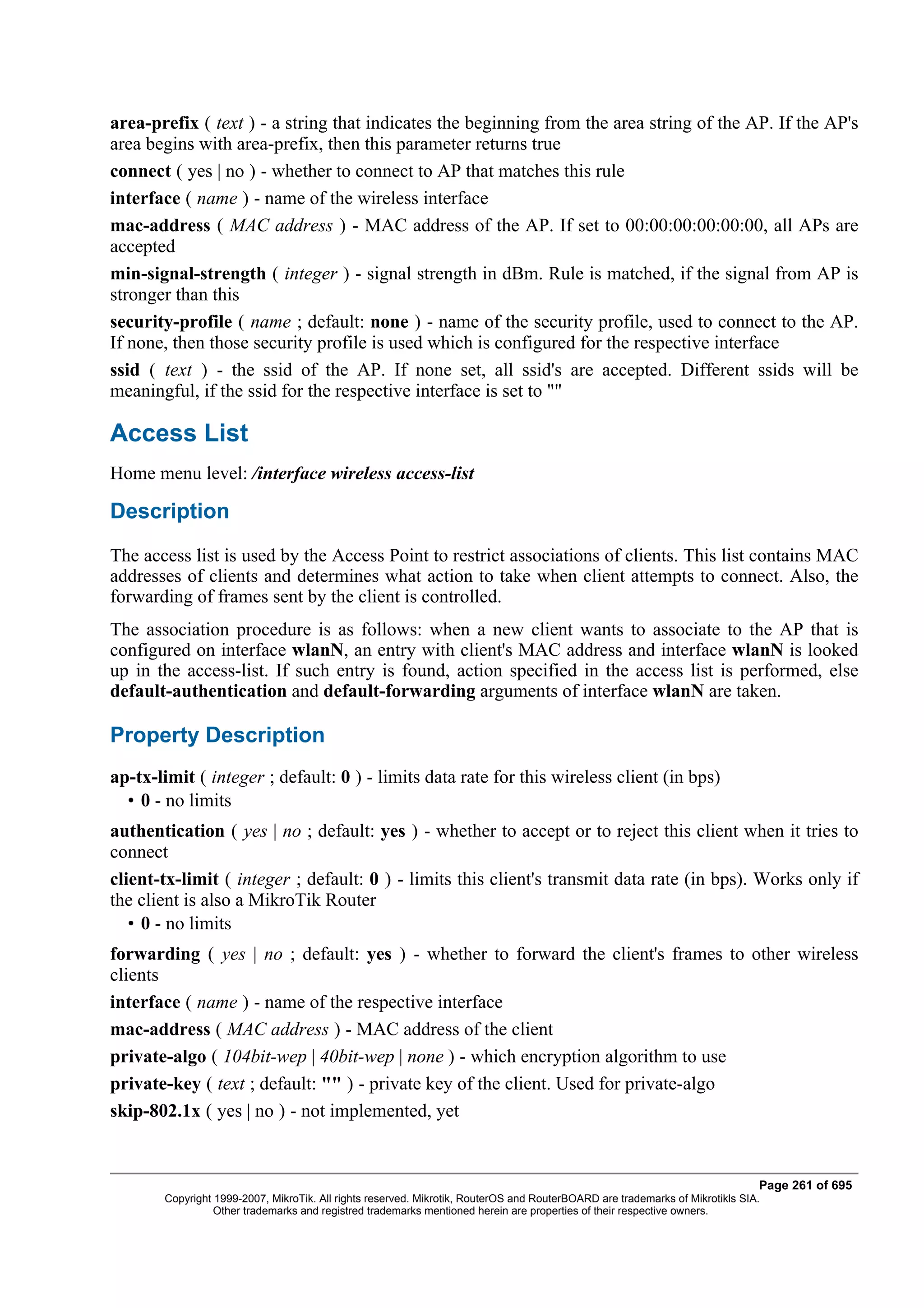 area-prefix ( text ) - a string that indicates the beginning from the area string of the AP. If the AP's
area begins with area-prefix, then this parameter returns true
connect ( yes | no ) - whether to connect to AP that matches this rule
interface ( name ) - name of the wireless interface
mac-address ( MAC address ) - MAC address of the AP. If set to 00:00:00:00:00:00, all APs are
accepted
min-signal-strength ( integer ) - signal strength in dBm. Rule is matched, if the signal from AP is
stronger than this
security-profile ( name ; default: none ) - name of the security profile, used to connect to the AP.
If none, then those security profile is used which is configured for the respective interface
ssid ( text ) - the ssid of the AP. If none set, all ssid's are accepted. Different ssids will be
meaningful, if the ssid for the respective interface is set to ""

Access List
Home menu level: /interface wireless access-list

Description
The access list is used by the Access Point to restrict associations of clients. This list contains MAC
addresses of clients and determines what action to take when client attempts to connect. Also, the
forwarding of frames sent by the client is controlled.
The association procedure is as follows: when a new client wants to associate to the AP that is
configured on interface wlanN, an entry with client's MAC address and interface wlanN is looked
up in the access-list. If such entry is found, action specified in the access list is performed, else
default-authentication and default-forwarding arguments of interface wlanN are taken.

Property Description
ap-tx-limit ( integer ; default: 0 ) - limits data rate for this wireless client (in bps)
  • 0 - no limits
authentication ( yes | no ; default: yes ) - whether to accept or to reject this client when it tries to
connect
client-tx-limit ( integer ; default: 0 ) - limits this client's transmit data rate (in bps). Works only if
the client is also a MikroTik Router
   • 0 - no limits
forwarding ( yes | no ; default: yes ) - whether to forward the client's frames to other wireless
clients
interface ( name ) - name of the respective interface
mac-address ( MAC address ) - MAC address of the client
private-algo ( 104bit-wep | 40bit-wep | none ) - which encryption algorithm to use
private-key ( text ; default: "" ) - private key of the client. Used for private-algo
skip-802.1x ( yes | no ) - not implemented, yet


                                                                                                                              Page 261 of 695
       Copyright 1999-2007, MikroTik. All rights reserved. Mikrotik, RouterOS and RouterBOARD are trademarks of Mikrotikls SIA.
                 Other trademarks and registred trademarks mentioned herein are properties of their respective owners.
 