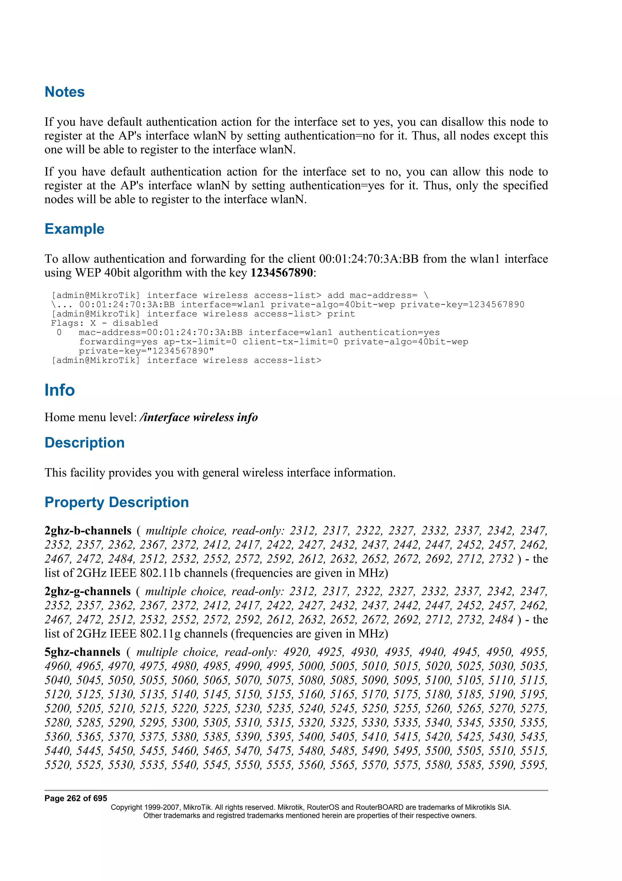 Notes
If you have default authentication action for the interface set to yes, you can disallow this node to
register at the AP's interface wlanN by setting authentication=no for it. Thus, all nodes except this
one will be able to register to the interface wlanN.
If you have default authentication action for the interface set to no, you can allow this node to
register at the AP's interface wlanN by setting authentication=yes for it. Thus, only the specified
nodes will be able to register to the interface wlanN.

Example
To allow authentication and forwarding for the client 00:01:24:70:3A:BB from the wlan1 interface
using WEP 40bit algorithm with the key 1234567890:
 [admin@MikroTik] interface wireless access-list> add mac-address= 
 ... 00:01:24:70:3A:BB interface=wlan1 private-algo=40bit-wep private-key=1234567890
 [admin@MikroTik] interface wireless access-list> print
 Flags: X - disabled
  0   mac-address=00:01:24:70:3A:BB interface=wlan1 authentication=yes
      forwarding=yes ap-tx-limit=0 client-tx-limit=0 private-algo=40bit-wep
      private-key="1234567890"
 [admin@MikroTik] interface wireless access-list>


Info
Home menu level: /interface wireless info

Description
This facility provides you with general wireless interface information.

Property Description
2ghz-b-channels ( multiple choice, read-only: 2312, 2317, 2322, 2327, 2332, 2337, 2342, 2347,
2352, 2357, 2362, 2367, 2372, 2412, 2417, 2422, 2427, 2432, 2437, 2442, 2447, 2452, 2457, 2462,
2467, 2472, 2484, 2512, 2532, 2552, 2572, 2592, 2612, 2632, 2652, 2672, 2692, 2712, 2732 ) - the
list of 2GHz IEEE 802.11b channels (frequencies are given in MHz)
2ghz-g-channels ( multiple choice, read-only: 2312, 2317, 2322, 2327, 2332, 2337, 2342, 2347,
2352, 2357, 2362, 2367, 2372, 2412, 2417, 2422, 2427, 2432, 2437, 2442, 2447, 2452, 2457, 2462,
2467, 2472, 2512, 2532, 2552, 2572, 2592, 2612, 2632, 2652, 2672, 2692, 2712, 2732, 2484 ) - the
list of 2GHz IEEE 802.11g channels (frequencies are given in MHz)
5ghz-channels ( multiple choice, read-only: 4920, 4925, 4930, 4935, 4940, 4945, 4950, 4955,
4960, 4965, 4970, 4975, 4980, 4985, 4990, 4995, 5000, 5005, 5010, 5015, 5020, 5025, 5030, 5035,
5040, 5045, 5050, 5055, 5060, 5065, 5070, 5075, 5080, 5085, 5090, 5095, 5100, 5105, 5110, 5115,
5120, 5125, 5130, 5135, 5140, 5145, 5150, 5155, 5160, 5165, 5170, 5175, 5180, 5185, 5190, 5195,
5200, 5205, 5210, 5215, 5220, 5225, 5230, 5235, 5240, 5245, 5250, 5255, 5260, 5265, 5270, 5275,
5280, 5285, 5290, 5295, 5300, 5305, 5310, 5315, 5320, 5325, 5330, 5335, 5340, 5345, 5350, 5355,
5360, 5365, 5370, 5375, 5380, 5385, 5390, 5395, 5400, 5405, 5410, 5415, 5420, 5425, 5430, 5435,
5440, 5445, 5450, 5455, 5460, 5465, 5470, 5475, 5480, 5485, 5490, 5495, 5500, 5505, 5510, 5515,
5520, 5525, 5530, 5535, 5540, 5545, 5550, 5555, 5560, 5565, 5570, 5575, 5580, 5585, 5590, 5595,

Page 262 of 695
                  Copyright 1999-2007, MikroTik. All rights reserved. Mikrotik, RouterOS and RouterBOARD are trademarks of Mikrotikls SIA.
                            Other trademarks and registred trademarks mentioned herein are properties of their respective owners.
 