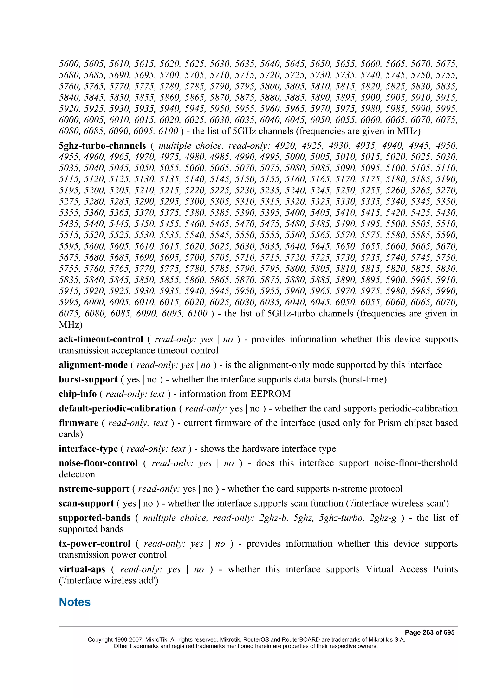 5600, 5605, 5610, 5615, 5620, 5625, 5630, 5635, 5640, 5645, 5650, 5655, 5660, 5665, 5670, 5675,
5680, 5685, 5690, 5695, 5700, 5705, 5710, 5715, 5720, 5725, 5730, 5735, 5740, 5745, 5750, 5755,
5760, 5765, 5770, 5775, 5780, 5785, 5790, 5795, 5800, 5805, 5810, 5815, 5820, 5825, 5830, 5835,
5840, 5845, 5850, 5855, 5860, 5865, 5870, 5875, 5880, 5885, 5890, 5895, 5900, 5905, 5910, 5915,
5920, 5925, 5930, 5935, 5940, 5945, 5950, 5955, 5960, 5965, 5970, 5975, 5980, 5985, 5990, 5995,
6000, 6005, 6010, 6015, 6020, 6025, 6030, 6035, 6040, 6045, 6050, 6055, 6060, 6065, 6070, 6075,
6080, 6085, 6090, 6095, 6100 ) - the list of 5GHz channels (frequencies are given in MHz)
5ghz-turbo-channels ( multiple choice, read-only: 4920, 4925, 4930, 4935, 4940, 4945, 4950,
4955, 4960, 4965, 4970, 4975, 4980, 4985, 4990, 4995, 5000, 5005, 5010, 5015, 5020, 5025, 5030,
5035, 5040, 5045, 5050, 5055, 5060, 5065, 5070, 5075, 5080, 5085, 5090, 5095, 5100, 5105, 5110,
5115, 5120, 5125, 5130, 5135, 5140, 5145, 5150, 5155, 5160, 5165, 5170, 5175, 5180, 5185, 5190,
5195, 5200, 5205, 5210, 5215, 5220, 5225, 5230, 5235, 5240, 5245, 5250, 5255, 5260, 5265, 5270,
5275, 5280, 5285, 5290, 5295, 5300, 5305, 5310, 5315, 5320, 5325, 5330, 5335, 5340, 5345, 5350,
5355, 5360, 5365, 5370, 5375, 5380, 5385, 5390, 5395, 5400, 5405, 5410, 5415, 5420, 5425, 5430,
5435, 5440, 5445, 5450, 5455, 5460, 5465, 5470, 5475, 5480, 5485, 5490, 5495, 5500, 5505, 5510,
5515, 5520, 5525, 5530, 5535, 5540, 5545, 5550, 5555, 5560, 5565, 5570, 5575, 5580, 5585, 5590,
5595, 5600, 5605, 5610, 5615, 5620, 5625, 5630, 5635, 5640, 5645, 5650, 5655, 5660, 5665, 5670,
5675, 5680, 5685, 5690, 5695, 5700, 5705, 5710, 5715, 5720, 5725, 5730, 5735, 5740, 5745, 5750,
5755, 5760, 5765, 5770, 5775, 5780, 5785, 5790, 5795, 5800, 5805, 5810, 5815, 5820, 5825, 5830,
5835, 5840, 5845, 5850, 5855, 5860, 5865, 5870, 5875, 5880, 5885, 5890, 5895, 5900, 5905, 5910,
5915, 5920, 5925, 5930, 5935, 5940, 5945, 5950, 5955, 5960, 5965, 5970, 5975, 5980, 5985, 5990,
5995, 6000, 6005, 6010, 6015, 6020, 6025, 6030, 6035, 6040, 6045, 6050, 6055, 6060, 6065, 6070,
6075, 6080, 6085, 6090, 6095, 6100 ) - the list of 5GHz-turbo channels (frequencies are given in
MHz)
ack-timeout-control ( read-only: yes | no ) - provides information whether this device supports
transmission acceptance timeout control
alignment-mode ( read-only: yes | no ) - is the alignment-only mode supported by this interface
burst-support ( yes | no ) - whether the interface supports data bursts (burst-time)
chip-info ( read-only: text ) - information from EEPROM
default-periodic-calibration ( read-only: yes | no ) - whether the card supports periodic-calibration
firmware ( read-only: text ) - current firmware of the interface (used only for Prism chipset based
cards)
interface-type ( read-only: text ) - shows the hardware interface type
noise-floor-control ( read-only: yes | no ) - does this interface support noise-floor-thershold
detection
nstreme-support ( read-only: yes | no ) - whether the card supports n-streme protocol
scan-support ( yes | no ) - whether the interface supports scan function ('/interface wireless scan')
supported-bands ( multiple choice, read-only: 2ghz-b, 5ghz, 5ghz-turbo, 2ghz-g ) - the list of
supported bands
tx-power-control ( read-only: yes | no ) - provides information whether this device supports
transmission power control
virtual-aps ( read-only: yes | no ) - whether this interface supports Virtual Access Points
('/interface wireless add')

Notes

                                                                                                                              Page 263 of 695
       Copyright 1999-2007, MikroTik. All rights reserved. Mikrotik, RouterOS and RouterBOARD are trademarks of Mikrotikls SIA.
                 Other trademarks and registred trademarks mentioned herein are properties of their respective owners.
 