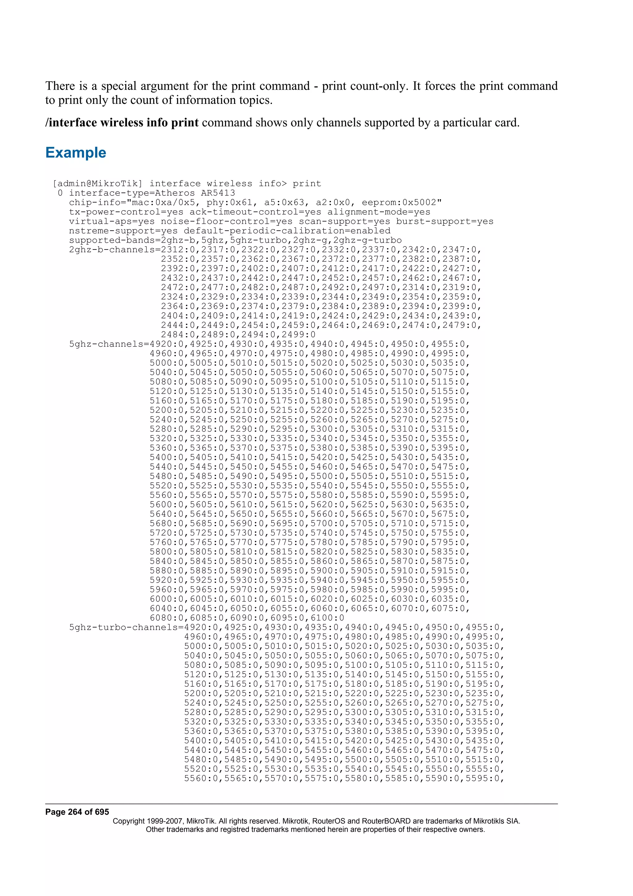 There is a special argument for the print command - print count-only. It forces the print command
to print only the count of information topics.
/interface wireless info print command shows only channels supported by a particular card.

Example
 [admin@MikroTik] interface wireless info> print
  0 interface-type=Atheros AR5413
    chip-info="mac:0xa/0x5, phy:0x61, a5:0x63, a2:0x0, eeprom:0x5002"
    tx-power-control=yes ack-timeout-control=yes alignment-mode=yes
    virtual-aps=yes noise-floor-control=yes scan-support=yes burst-support=yes
    nstreme-support=yes default-periodic-calibration=enabled
    supported-bands=2ghz-b,5ghz,5ghz-turbo,2ghz-g,2ghz-g-turbo
    2ghz-b-channels=2312:0,2317:0,2322:0,2327:0,2332:0,2337:0,2342:0,2347:0,
                    2352:0,2357:0,2362:0,2367:0,2372:0,2377:0,2382:0,2387:0,
                    2392:0,2397:0,2402:0,2407:0,2412:0,2417:0,2422:0,2427:0,
                    2432:0,2437:0,2442:0,2447:0,2452:0,2457:0,2462:0,2467:0,
                    2472:0,2477:0,2482:0,2487:0,2492:0,2497:0,2314:0,2319:0,
                    2324:0,2329:0,2334:0,2339:0,2344:0,2349:0,2354:0,2359:0,
                    2364:0,2369:0,2374:0,2379:0,2384:0,2389:0,2394:0,2399:0,
                    2404:0,2409:0,2414:0,2419:0,2424:0,2429:0,2434:0,2439:0,
                    2444:0,2449:0,2454:0,2459:0,2464:0,2469:0,2474:0,2479:0,
                    2484:0,2489:0,2494:0,2499:0
    5ghz-channels=4920:0,4925:0,4930:0,4935:0,4940:0,4945:0,4950:0,4955:0,
                  4960:0,4965:0,4970:0,4975:0,4980:0,4985:0,4990:0,4995:0,
                  5000:0,5005:0,5010:0,5015:0,5020:0,5025:0,5030:0,5035:0,
                  5040:0,5045:0,5050:0,5055:0,5060:0,5065:0,5070:0,5075:0,
                  5080:0,5085:0,5090:0,5095:0,5100:0,5105:0,5110:0,5115:0,
                  5120:0,5125:0,5130:0,5135:0,5140:0,5145:0,5150:0,5155:0,
                  5160:0,5165:0,5170:0,5175:0,5180:0,5185:0,5190:0,5195:0,
                  5200:0,5205:0,5210:0,5215:0,5220:0,5225:0,5230:0,5235:0,
                  5240:0,5245:0,5250:0,5255:0,5260:0,5265:0,5270:0,5275:0,
                  5280:0,5285:0,5290:0,5295:0,5300:0,5305:0,5310:0,5315:0,
                  5320:0,5325:0,5330:0,5335:0,5340:0,5345:0,5350:0,5355:0,
                  5360:0,5365:0,5370:0,5375:0,5380:0,5385:0,5390:0,5395:0,
                  5400:0,5405:0,5410:0,5415:0,5420:0,5425:0,5430:0,5435:0,
                  5440:0,5445:0,5450:0,5455:0,5460:0,5465:0,5470:0,5475:0,
                  5480:0,5485:0,5490:0,5495:0,5500:0,5505:0,5510:0,5515:0,
                  5520:0,5525:0,5530:0,5535:0,5540:0,5545:0,5550:0,5555:0,
                  5560:0,5565:0,5570:0,5575:0,5580:0,5585:0,5590:0,5595:0,
                  5600:0,5605:0,5610:0,5615:0,5620:0,5625:0,5630:0,5635:0,
                  5640:0,5645:0,5650:0,5655:0,5660:0,5665:0,5670:0,5675:0,
                  5680:0,5685:0,5690:0,5695:0,5700:0,5705:0,5710:0,5715:0,
                  5720:0,5725:0,5730:0,5735:0,5740:0,5745:0,5750:0,5755:0,
                  5760:0,5765:0,5770:0,5775:0,5780:0,5785:0,5790:0,5795:0,
                  5800:0,5805:0,5810:0,5815:0,5820:0,5825:0,5830:0,5835:0,
                  5840:0,5845:0,5850:0,5855:0,5860:0,5865:0,5870:0,5875:0,
                  5880:0,5885:0,5890:0,5895:0,5900:0,5905:0,5910:0,5915:0,
                  5920:0,5925:0,5930:0,5935:0,5940:0,5945:0,5950:0,5955:0,
                  5960:0,5965:0,5970:0,5975:0,5980:0,5985:0,5990:0,5995:0,
                  6000:0,6005:0,6010:0,6015:0,6020:0,6025:0,6030:0,6035:0,
                  6040:0,6045:0,6050:0,6055:0,6060:0,6065:0,6070:0,6075:0,
                  6080:0,6085:0,6090:0,6095:0,6100:0
    5ghz-turbo-channels=4920:0,4925:0,4930:0,4935:0,4940:0,4945:0,4950:0,4955:0,
                        4960:0,4965:0,4970:0,4975:0,4980:0,4985:0,4990:0,4995:0,
                        5000:0,5005:0,5010:0,5015:0,5020:0,5025:0,5030:0,5035:0,
                        5040:0,5045:0,5050:0,5055:0,5060:0,5065:0,5070:0,5075:0,
                        5080:0,5085:0,5090:0,5095:0,5100:0,5105:0,5110:0,5115:0,
                        5120:0,5125:0,5130:0,5135:0,5140:0,5145:0,5150:0,5155:0,
                        5160:0,5165:0,5170:0,5175:0,5180:0,5185:0,5190:0,5195:0,
                        5200:0,5205:0,5210:0,5215:0,5220:0,5225:0,5230:0,5235:0,
                        5240:0,5245:0,5250:0,5255:0,5260:0,5265:0,5270:0,5275:0,
                        5280:0,5285:0,5290:0,5295:0,5300:0,5305:0,5310:0,5315:0,
                        5320:0,5325:0,5330:0,5335:0,5340:0,5345:0,5350:0,5355:0,
                        5360:0,5365:0,5370:0,5375:0,5380:0,5385:0,5390:0,5395:0,
                        5400:0,5405:0,5410:0,5415:0,5420:0,5425:0,5430:0,5435:0,
                        5440:0,5445:0,5450:0,5455:0,5460:0,5465:0,5470:0,5475:0,
                        5480:0,5485:0,5490:0,5495:0,5500:0,5505:0,5510:0,5515:0,
                        5520:0,5525:0,5530:0,5535:0,5540:0,5545:0,5550:0,5555:0,
                        5560:0,5565:0,5570:0,5575:0,5580:0,5585:0,5590:0,5595:0,


Page 264 of 695
                  Copyright 1999-2007, MikroTik. All rights reserved. Mikrotik, RouterOS and RouterBOARD are trademarks of Mikrotikls SIA.
                            Other trademarks and registred trademarks mentioned herein are properties of their respective owners.
 