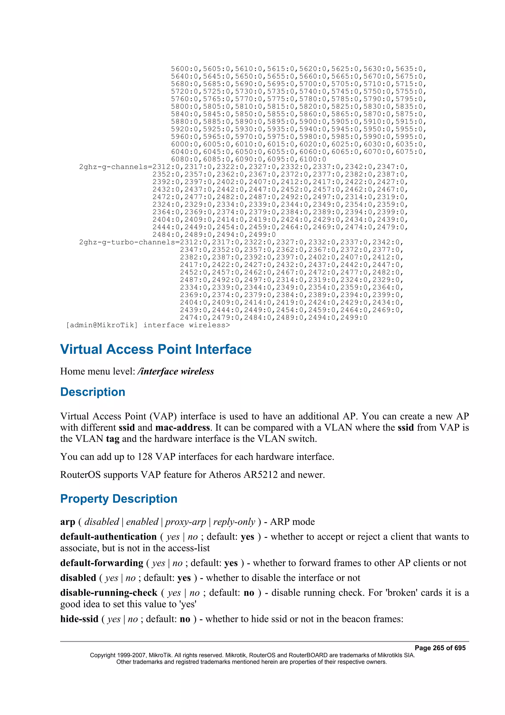 5600:0,5605:0,5610:0,5615:0,5620:0,5625:0,5630:0,5635:0,
                        5640:0,5645:0,5650:0,5655:0,5660:0,5665:0,5670:0,5675:0,
                        5680:0,5685:0,5690:0,5695:0,5700:0,5705:0,5710:0,5715:0,
                        5720:0,5725:0,5730:0,5735:0,5740:0,5745:0,5750:0,5755:0,
                        5760:0,5765:0,5770:0,5775:0,5780:0,5785:0,5790:0,5795:0,
                        5800:0,5805:0,5810:0,5815:0,5820:0,5825:0,5830:0,5835:0,
                        5840:0,5845:0,5850:0,5855:0,5860:0,5865:0,5870:0,5875:0,
                        5880:0,5885:0,5890:0,5895:0,5900:0,5905:0,5910:0,5915:0,
                        5920:0,5925:0,5930:0,5935:0,5940:0,5945:0,5950:0,5955:0,
                        5960:0,5965:0,5970:0,5975:0,5980:0,5985:0,5990:0,5995:0,
                        6000:0,6005:0,6010:0,6015:0,6020:0,6025:0,6030:0,6035:0,
                        6040:0,6045:0,6050:0,6055:0,6060:0,6065:0,6070:0,6075:0,
                        6080:0,6085:0,6090:0,6095:0,6100:0
    2ghz-g-channels=2312:0,2317:0,2322:0,2327:0,2332:0,2337:0,2342:0,2347:0,
                    2352:0,2357:0,2362:0,2367:0,2372:0,2377:0,2382:0,2387:0,
                    2392:0,2397:0,2402:0,2407:0,2412:0,2417:0,2422:0,2427:0,
                    2432:0,2437:0,2442:0,2447:0,2452:0,2457:0,2462:0,2467:0,
                    2472:0,2477:0,2482:0,2487:0,2492:0,2497:0,2314:0,2319:0,
                    2324:0,2329:0,2334:0,2339:0,2344:0,2349:0,2354:0,2359:0,
                    2364:0,2369:0,2374:0,2379:0,2384:0,2389:0,2394:0,2399:0,
                    2404:0,2409:0,2414:0,2419:0,2424:0,2429:0,2434:0,2439:0,
                    2444:0,2449:0,2454:0,2459:0,2464:0,2469:0,2474:0,2479:0,
                    2484:0,2489:0,2494:0,2499:0
    2ghz-g-turbo-channels=2312:0,2317:0,2322:0,2327:0,2332:0,2337:0,2342:0,
                          2347:0,2352:0,2357:0,2362:0,2367:0,2372:0,2377:0,
                          2382:0,2387:0,2392:0,2397:0,2402:0,2407:0,2412:0,
                          2417:0,2422:0,2427:0,2432:0,2437:0,2442:0,2447:0,
                          2452:0,2457:0,2462:0,2467:0,2472:0,2477:0,2482:0,
                          2487:0,2492:0,2497:0,2314:0,2319:0,2324:0,2329:0,
                          2334:0,2339:0,2344:0,2349:0,2354:0,2359:0,2364:0,
                          2369:0,2374:0,2379:0,2384:0,2389:0,2394:0,2399:0,
                          2404:0,2409:0,2414:0,2419:0,2424:0,2429:0,2434:0,
                          2439:0,2444:0,2449:0,2454:0,2459:0,2464:0,2469:0,
                          2474:0,2479:0,2484:0,2489:0,2494:0,2499:0
 [admin@MikroTik] interface wireless>


Virtual Access Point Interface
Home menu level: /interface wireless

Description
Virtual Access Point (VAP) interface is used to have an additional AP. You can create a new AP
with different ssid and mac-address. It can be compared with a VLAN where the ssid from VAP is
the VLAN tag and the hardware interface is the VLAN switch.
You can add up to 128 VAP interfaces for each hardware interface.
RouterOS supports VAP feature for Atheros AR5212 and newer.

Property Description
arp ( disabled | enabled | proxy-arp | reply-only ) - ARP mode
default-authentication ( yes | no ; default: yes ) - whether to accept or reject a client that wants to
associate, but is not in the access-list
default-forwarding ( yes | no ; default: yes ) - whether to forward frames to other AP clients or not
disabled ( yes | no ; default: yes ) - whether to disable the interface or not
disable-running-check ( yes | no ; default: no ) - disable running check. For 'broken' cards it is a
good idea to set this value to 'yes'
hide-ssid ( yes | no ; default: no ) - whether to hide ssid or not in the beacon frames:

                                                                                                                              Page 265 of 695
       Copyright 1999-2007, MikroTik. All rights reserved. Mikrotik, RouterOS and RouterBOARD are trademarks of Mikrotikls SIA.
                 Other trademarks and registred trademarks mentioned herein are properties of their respective owners.
 