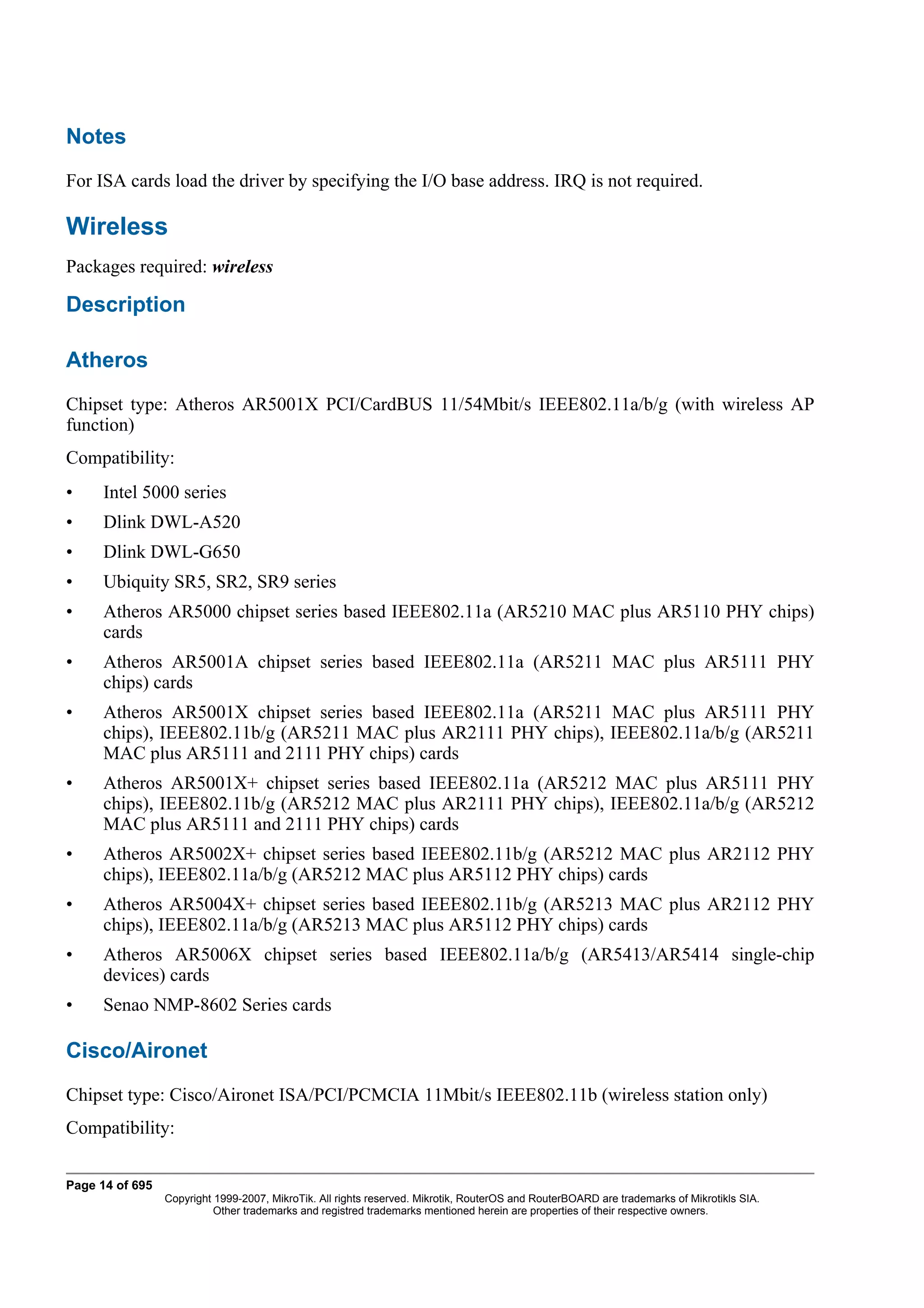 Notes
For ISA cards load the driver by specifying the I/O base address. IRQ is not required.

Wireless
Packages required: wireless

Description

Atheros
Chipset type: Atheros AR5001X PCI/CardBUS 11/54Mbit/s IEEE802.11a/b/g (with wireless AP
function)
Compatibility:
•     Intel 5000 series
•     Dlink DWL-A520
•     Dlink DWL-G650
•     Ubiquity SR5, SR2, SR9 series
•     Atheros AR5000 chipset series based IEEE802.11a (AR5210 MAC plus AR5110 PHY chips)
      cards
•     Atheros AR5001A chipset series based IEEE802.11a (AR5211 MAC plus AR5111 PHY
      chips) cards
•     Atheros AR5001X chipset series based IEEE802.11a (AR5211 MAC plus AR5111 PHY
      chips), IEEE802.11b/g (AR5211 MAC plus AR2111 PHY chips), IEEE802.11a/b/g (AR5211
      MAC plus AR5111 and 2111 PHY chips) cards
•     Atheros AR5001X+ chipset series based IEEE802.11a (AR5212 MAC plus AR5111 PHY
      chips), IEEE802.11b/g (AR5212 MAC plus AR2111 PHY chips), IEEE802.11a/b/g (AR5212
      MAC plus AR5111 and 2111 PHY chips) cards
•     Atheros AR5002X+ chipset series based IEEE802.11b/g (AR5212 MAC plus AR2112 PHY
      chips), IEEE802.11a/b/g (AR5212 MAC plus AR5112 PHY chips) cards
•     Atheros AR5004X+ chipset series based IEEE802.11b/g (AR5213 MAC plus AR2112 PHY
      chips), IEEE802.11a/b/g (AR5213 MAC plus AR5112 PHY chips) cards
•     Atheros AR5006X chipset series based IEEE802.11a/b/g (AR5413/AR5414 single-chip
      devices) cards
•     Senao NMP-8602 Series cards

Cisco/Aironet
Chipset type: Cisco/Aironet ISA/PCI/PCMCIA 11Mbit/s IEEE802.11b (wireless station only)
Compatibility:

Page 14 of 695
                 Copyright 1999-2007, MikroTik. All rights reserved. Mikrotik, RouterOS and RouterBOARD are trademarks of Mikrotikls SIA.
                           Other trademarks and registred trademarks mentioned herein are properties of their respective owners.
 