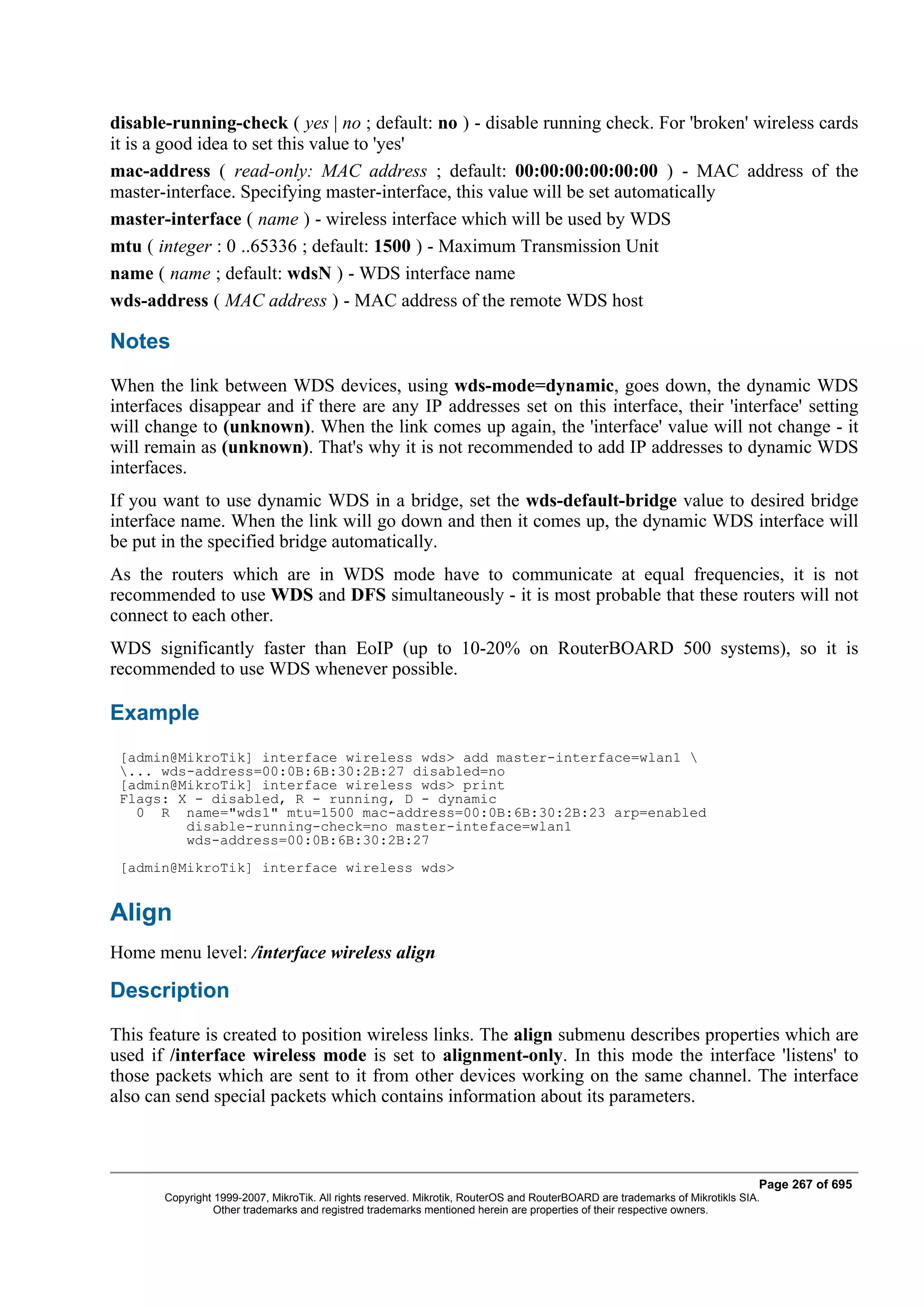 disable-running-check ( yes | no ; default: no ) - disable running check. For 'broken' wireless cards
it is a good idea to set this value to 'yes'
mac-address ( read-only: MAC address ; default: 00:00:00:00:00:00 ) - MAC address of the
master-interface. Specifying master-interface, this value will be set automatically
master-interface ( name ) - wireless interface which will be used by WDS
mtu ( integer : 0 ..65336 ; default: 1500 ) - Maximum Transmission Unit
name ( name ; default: wdsN ) - WDS interface name
wds-address ( MAC address ) - MAC address of the remote WDS host

Notes
When the link between WDS devices, using wds-mode=dynamic, goes down, the dynamic WDS
interfaces disappear and if there are any IP addresses set on this interface, their 'interface' setting
will change to (unknown). When the link comes up again, the 'interface' value will not change - it
will remain as (unknown). That's why it is not recommended to add IP addresses to dynamic WDS
interfaces.
If you want to use dynamic WDS in a bridge, set the wds-default-bridge value to desired bridge
interface name. When the link will go down and then it comes up, the dynamic WDS interface will
be put in the specified bridge automatically.
As the routers which are in WDS mode have to communicate at equal frequencies, it is not
recommended to use WDS and DFS simultaneously - it is most probable that these routers will not
connect to each other.
WDS significantly faster than EoIP (up to 10-20% on RouterBOARD 500 systems), so it is
recommended to use WDS whenever possible.

Example
 [admin@MikroTik] interface wireless wds> add master-interface=wlan1 
 ... wds-address=00:0B:6B:30:2B:27 disabled=no
 [admin@MikroTik] interface wireless wds> print
 Flags: X - disabled, R - running, D - dynamic
   0 R name="wds1" mtu=1500 mac-address=00:0B:6B:30:2B:23 arp=enabled
         disable-running-check=no master-inteface=wlan1
         wds-address=00:0B:6B:30:2B:27
 [admin@MikroTik] interface wireless wds>


Align
Home menu level: /interface wireless align

Description
This feature is created to position wireless links. The align submenu describes properties which are
used if /interface wireless mode is set to alignment-only. In this mode the interface 'listens' to
those packets which are sent to it from other devices working on the same channel. The interface
also can send special packets which contains information about its parameters.



                                                                                                                              Page 267 of 695
       Copyright 1999-2007, MikroTik. All rights reserved. Mikrotik, RouterOS and RouterBOARD are trademarks of Mikrotikls SIA.
                 Other trademarks and registred trademarks mentioned herein are properties of their respective owners.
 