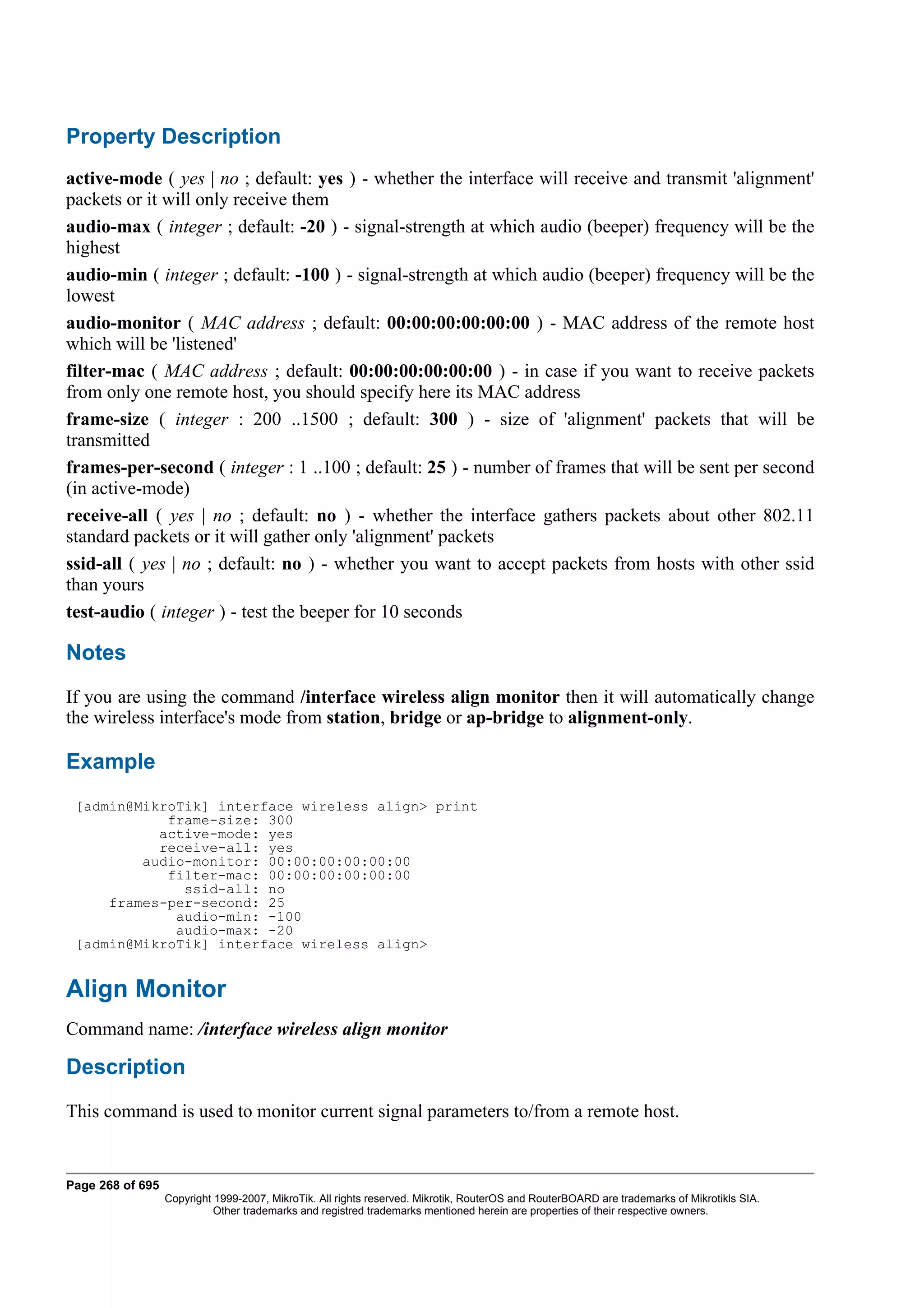Property Description
active-mode ( yes | no ; default: yes ) - whether the interface will receive and transmit 'alignment'
packets or it will only receive them
audio-max ( integer ; default: -20 ) - signal-strength at which audio (beeper) frequency will be the
highest
audio-min ( integer ; default: -100 ) - signal-strength at which audio (beeper) frequency will be the
lowest
audio-monitor ( MAC address ; default: 00:00:00:00:00:00 ) - MAC address of the remote host
which will be 'listened'
filter-mac ( MAC address ; default: 00:00:00:00:00:00 ) - in case if you want to receive packets
from only one remote host, you should specify here its MAC address
frame-size ( integer : 200 ..1500 ; default: 300 ) - size of 'alignment' packets that will be
transmitted
frames-per-second ( integer : 1 ..100 ; default: 25 ) - number of frames that will be sent per second
(in active-mode)
receive-all ( yes | no ; default: no ) - whether the interface gathers packets about other 802.11
standard packets or it will gather only 'alignment' packets
ssid-all ( yes | no ; default: no ) - whether you want to accept packets from hosts with other ssid
than yours
test-audio ( integer ) - test the beeper for 10 seconds

Notes
If you are using the command /interface wireless align monitor then it will automatically change
the wireless interface's mode from station, bridge or ap-bridge to alignment-only.

Example
 [admin@MikroTik] interface wireless align> print
            frame-size: 300
           active-mode: yes
           receive-all: yes
         audio-monitor: 00:00:00:00:00:00
            filter-mac: 00:00:00:00:00:00
              ssid-all: no
     frames-per-second: 25
             audio-min: -100
             audio-max: -20
 [admin@MikroTik] interface wireless align>


Align Monitor
Command name: /interface wireless align monitor

Description
This command is used to monitor current signal parameters to/from a remote host.


Page 268 of 695
                  Copyright 1999-2007, MikroTik. All rights reserved. Mikrotik, RouterOS and RouterBOARD are trademarks of Mikrotikls SIA.
                            Other trademarks and registred trademarks mentioned herein are properties of their respective owners.
 