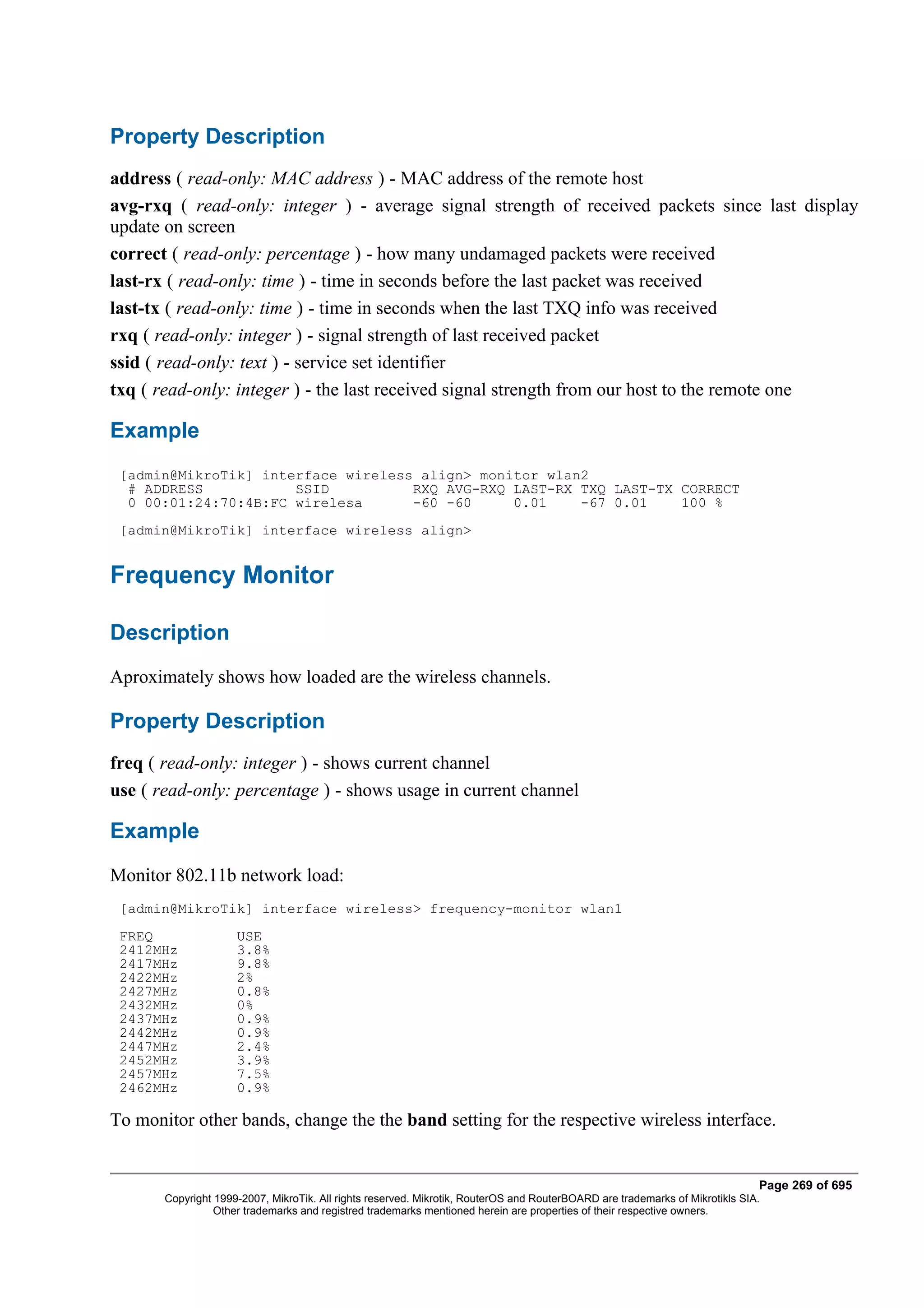 Property Description
address ( read-only: MAC address ) - MAC address of the remote host
avg-rxq ( read-only: integer ) - average signal strength of received packets since last display
update on screen
correct ( read-only: percentage ) - how many undamaged packets were received
last-rx ( read-only: time ) - time in seconds before the last packet was received
last-tx ( read-only: time ) - time in seconds when the last TXQ info was received
rxq ( read-only: integer ) - signal strength of last received packet
ssid ( read-only: text ) - service set identifier
txq ( read-only: integer ) - the last received signal strength from our host to the remote one

Example
 [admin@MikroTik] interface wireless align> monitor wlan2
  # ADDRESS           SSID          RXQ AVG-RXQ LAST-RX TXQ LAST-TX CORRECT
  0 00:01:24:70:4B:FC wirelesa      -60 -60     0.01    -67 0.01    100 %
 [admin@MikroTik] interface wireless align>


Frequency Monitor

Description
Aproximately shows how loaded are the wireless channels.

Property Description
freq ( read-only: integer ) - shows current channel
use ( read-only: percentage ) - shows usage in current channel

Example
Monitor 802.11b network load:
 [admin@MikroTik] interface wireless> frequency-monitor wlan1
 FREQ                USE
 2412MHz             3.8%
 2417MHz             9.8%
 2422MHz             2%
 2427MHz             0.8%
 2432MHz             0%
 2437MHz             0.9%
 2442MHz             0.9%
 2447MHz             2.4%
 2452MHz             3.9%
 2457MHz             7.5%
 2462MHz             0.9%

To monitor other bands, change the the band setting for the respective wireless interface.


                                                                                                                              Page 269 of 695
       Copyright 1999-2007, MikroTik. All rights reserved. Mikrotik, RouterOS and RouterBOARD are trademarks of Mikrotikls SIA.
                 Other trademarks and registred trademarks mentioned herein are properties of their respective owners.
 