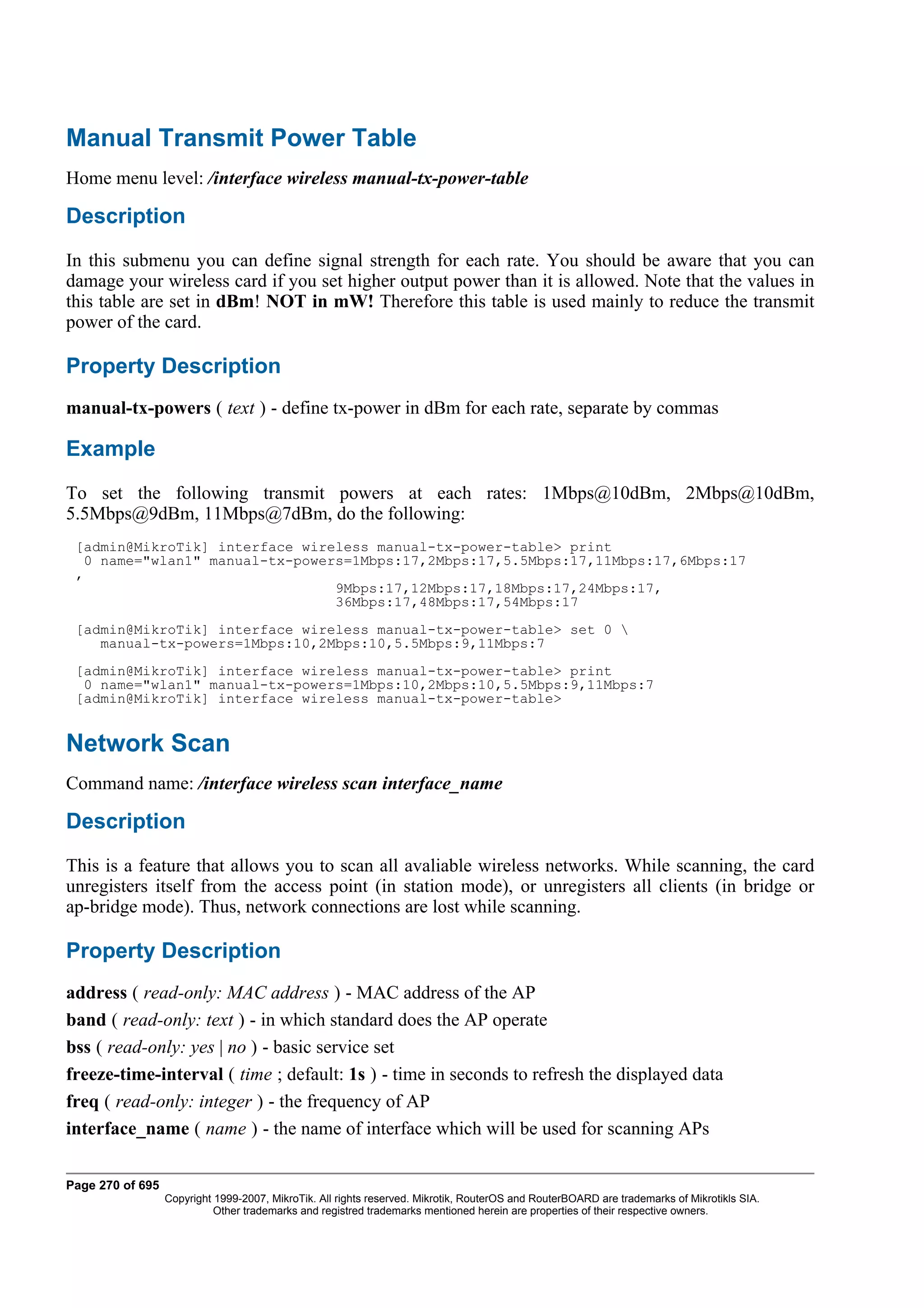Manual Transmit Power Table
Home menu level: /interface wireless manual-tx-power-table

Description
In this submenu you can define signal strength for each rate. You should be aware that you can
damage your wireless card if you set higher output power than it is allowed. Note that the values in
this table are set in dBm! NOT in mW! Therefore this table is used mainly to reduce the transmit
power of the card.

Property Description
manual-tx-powers ( text ) - define tx-power in dBm for each rate, separate by commas

Example
To set the following transmit powers at each rates: 1Mbps@10dBm, 2Mbps@10dBm,
5.5Mbps@9dBm, 11Mbps@7dBm, do the following:
 [admin@MikroTik] interface wireless manual-tx-power-table> print
   0 name="wlan1" manual-tx-powers=1Mbps:17,2Mbps:17,5.5Mbps:17,11Mbps:17,6Mbps:17
 ,
                                 9Mbps:17,12Mbps:17,18Mbps:17,24Mbps:17,
                                 36Mbps:17,48Mbps:17,54Mbps:17
 [admin@MikroTik] interface wireless manual-tx-power-table> set 0 
    manual-tx-powers=1Mbps:10,2Mbps:10,5.5Mbps:9,11Mbps:7
 [admin@MikroTik] interface wireless manual-tx-power-table> print
  0 name="wlan1" manual-tx-powers=1Mbps:10,2Mbps:10,5.5Mbps:9,11Mbps:7
 [admin@MikroTik] interface wireless manual-tx-power-table>


Network Scan
Command name: /interface wireless scan interface_name

Description
This is a feature that allows you to scan all avaliable wireless networks. While scanning, the card
unregisters itself from the access point (in station mode), or unregisters all clients (in bridge or
ap-bridge mode). Thus, network connections are lost while scanning.

Property Description
address ( read-only: MAC address ) - MAC address of the AP
band ( read-only: text ) - in which standard does the AP operate
bss ( read-only: yes | no ) - basic service set
freeze-time-interval ( time ; default: 1s ) - time in seconds to refresh the displayed data
freq ( read-only: integer ) - the frequency of AP
interface_name ( name ) - the name of interface which will be used for scanning APs

Page 270 of 695
                  Copyright 1999-2007, MikroTik. All rights reserved. Mikrotik, RouterOS and RouterBOARD are trademarks of Mikrotikls SIA.
                            Other trademarks and registred trademarks mentioned herein are properties of their respective owners.
 