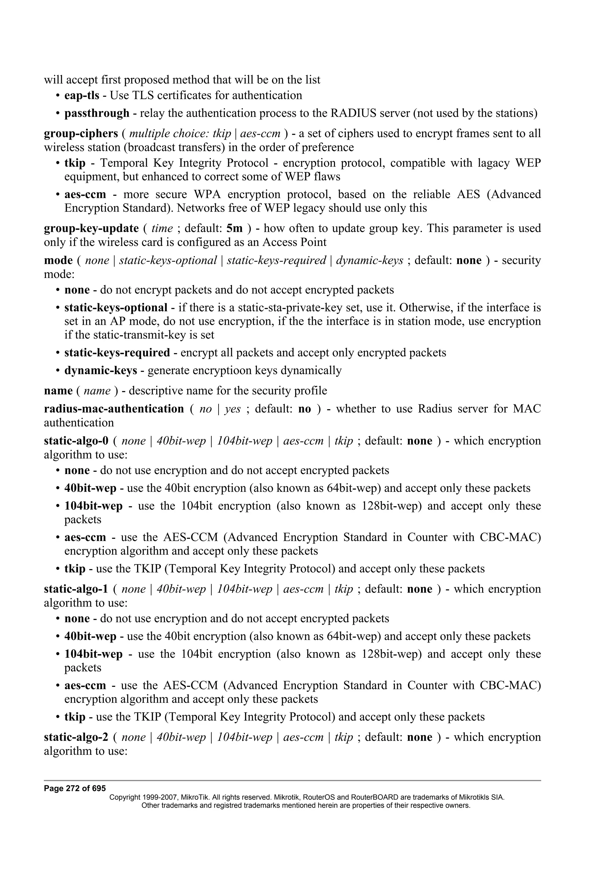 will accept first proposed method that will be on the list
  • eap-tls - Use TLS certificates for authentication
  • passthrough - relay the authentication process to the RADIUS server (not used by the stations)
group-ciphers ( multiple choice: tkip | aes-ccm ) - a set of ciphers used to encrypt frames sent to all
wireless station (broadcast transfers) in the order of preference
  • tkip - Temporal Key Integrity Protocol - encryption protocol, compatible with lagacy WEP
    equipment, but enhanced to correct some of WEP flaws
  • aes-ccm - more secure WPA encryption protocol, based on the reliable AES (Advanced
    Encryption Standard). Networks free of WEP legacy should use only this
group-key-update ( time ; default: 5m ) - how often to update group key. This parameter is used
only if the wireless card is configured as an Access Point
mode ( none | static-keys-optional | static-keys-required | dynamic-keys ; default: none ) - security
mode:
  • none - do not encrypt packets and do not accept encrypted packets
  • static-keys-optional - if there is a static-sta-private-key set, use it. Otherwise, if the interface is
    set in an AP mode, do not use encryption, if the the interface is in station mode, use encryption
    if the static-transmit-key is set
  • static-keys-required - encrypt all packets and accept only encrypted packets
  • dynamic-keys - generate encryptioon keys dynamically
name ( name ) - descriptive name for the security profile
radius-mac-authentication ( no | yes ; default: no ) - whether to use Radius server for MAC
authentication
static-algo-0 ( none | 40bit-wep | 104bit-wep | aes-ccm | tkip ; default: none ) - which encryption
algorithm to use:
  • none - do not use encryption and do not accept encrypted packets
  • 40bit-wep - use the 40bit encryption (also known as 64bit-wep) and accept only these packets
  • 104bit-wep - use the 104bit encryption (also known as 128bit-wep) and accept only these
    packets
  • aes-ccm - use the AES-CCM (Advanced Encryption Standard in Counter with CBC-MAC)
    encryption algorithm and accept only these packets
  • tkip - use the TKIP (Temporal Key Integrity Protocol) and accept only these packets
static-algo-1 ( none | 40bit-wep | 104bit-wep | aes-ccm | tkip ; default: none ) - which encryption
algorithm to use:
  • none - do not use encryption and do not accept encrypted packets
  • 40bit-wep - use the 40bit encryption (also known as 64bit-wep) and accept only these packets
  • 104bit-wep - use the 104bit encryption (also known as 128bit-wep) and accept only these
    packets
  • aes-ccm - use the AES-CCM (Advanced Encryption Standard in Counter with CBC-MAC)
    encryption algorithm and accept only these packets
  • tkip - use the TKIP (Temporal Key Integrity Protocol) and accept only these packets
static-algo-2 ( none | 40bit-wep | 104bit-wep | aes-ccm | tkip ; default: none ) - which encryption
algorithm to use:

Page 272 of 695
                  Copyright 1999-2007, MikroTik. All rights reserved. Mikrotik, RouterOS and RouterBOARD are trademarks of Mikrotikls SIA.
                            Other trademarks and registred trademarks mentioned herein are properties of their respective owners.
 