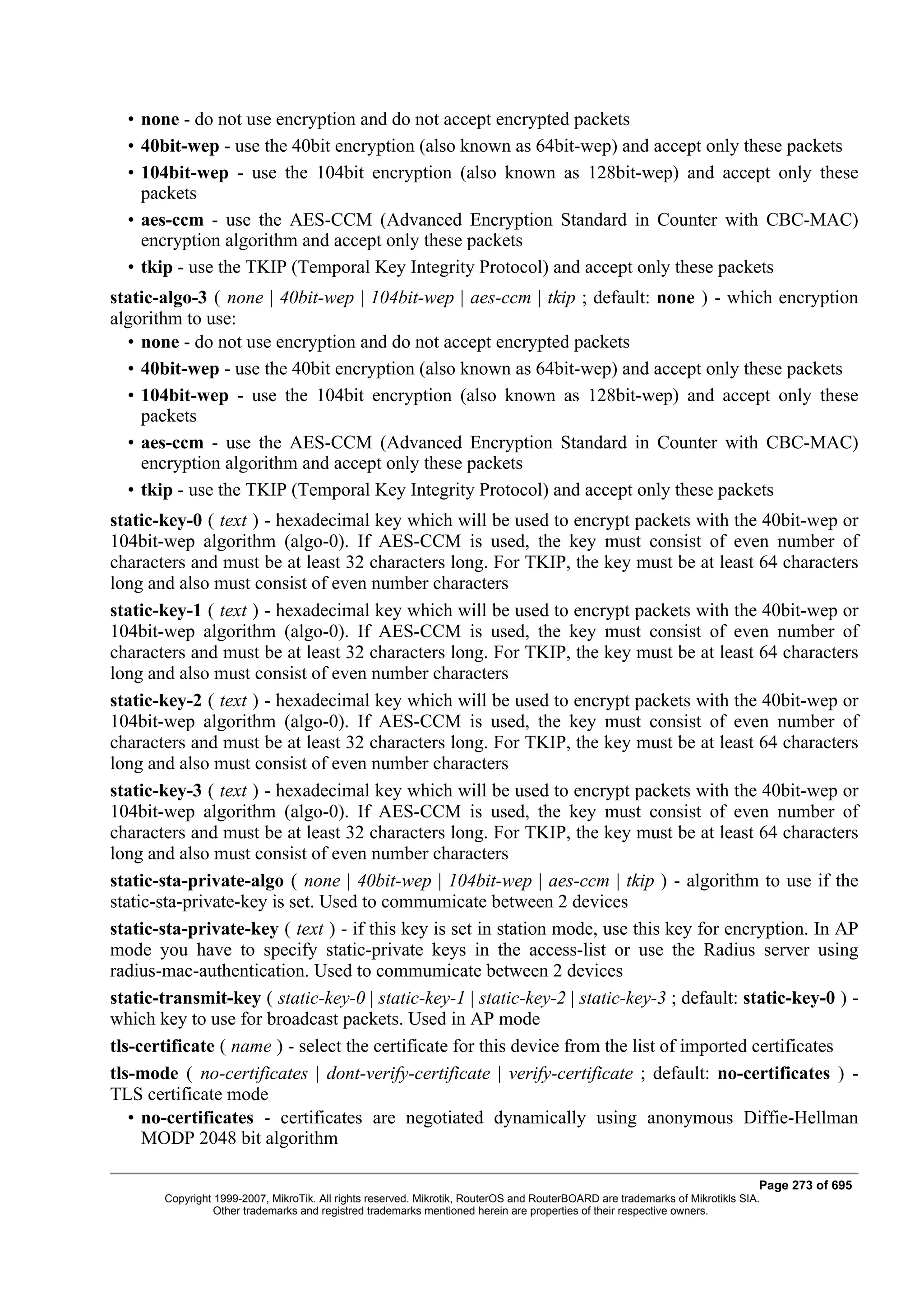 • none - do not use encryption and do not accept encrypted packets
  • 40bit-wep - use the 40bit encryption (also known as 64bit-wep) and accept only these packets
  • 104bit-wep - use the 104bit encryption (also known as 128bit-wep) and accept only these
    packets
  • aes-ccm - use the AES-CCM (Advanced Encryption Standard in Counter with CBC-MAC)
    encryption algorithm and accept only these packets
  • tkip - use the TKIP (Temporal Key Integrity Protocol) and accept only these packets
static-algo-3 ( none | 40bit-wep | 104bit-wep | aes-ccm | tkip ; default: none ) - which encryption
algorithm to use:
  • none - do not use encryption and do not accept encrypted packets
  • 40bit-wep - use the 40bit encryption (also known as 64bit-wep) and accept only these packets
  • 104bit-wep - use the 104bit encryption (also known as 128bit-wep) and accept only these
    packets
  • aes-ccm - use the AES-CCM (Advanced Encryption Standard in Counter with CBC-MAC)
    encryption algorithm and accept only these packets
  • tkip - use the TKIP (Temporal Key Integrity Protocol) and accept only these packets
static-key-0 ( text ) - hexadecimal key which will be used to encrypt packets with the 40bit-wep or
104bit-wep algorithm (algo-0). If AES-CCM is used, the key must consist of even number of
characters and must be at least 32 characters long. For TKIP, the key must be at least 64 characters
long and also must consist of even number characters
static-key-1 ( text ) - hexadecimal key which will be used to encrypt packets with the 40bit-wep or
104bit-wep algorithm (algo-0). If AES-CCM is used, the key must consist of even number of
characters and must be at least 32 characters long. For TKIP, the key must be at least 64 characters
long and also must consist of even number characters
static-key-2 ( text ) - hexadecimal key which will be used to encrypt packets with the 40bit-wep or
104bit-wep algorithm (algo-0). If AES-CCM is used, the key must consist of even number of
characters and must be at least 32 characters long. For TKIP, the key must be at least 64 characters
long and also must consist of even number characters
static-key-3 ( text ) - hexadecimal key which will be used to encrypt packets with the 40bit-wep or
104bit-wep algorithm (algo-0). If AES-CCM is used, the key must consist of even number of
characters and must be at least 32 characters long. For TKIP, the key must be at least 64 characters
long and also must consist of even number characters
static-sta-private-algo ( none | 40bit-wep | 104bit-wep | aes-ccm | tkip ) - algorithm to use if the
static-sta-private-key is set. Used to commumicate between 2 devices
static-sta-private-key ( text ) - if this key is set in station mode, use this key for encryption. In AP
mode you have to specify static-private keys in the access-list or use the Radius server using
radius-mac-authentication. Used to commumicate between 2 devices
static-transmit-key ( static-key-0 | static-key-1 | static-key-2 | static-key-3 ; default: static-key-0 ) -
which key to use for broadcast packets. Used in AP mode
tls-certificate ( name ) - select the certificate for this device from the list of imported certificates
tls-mode ( no-certificates | dont-verify-certificate | verify-certificate ; default: no-certificates ) -
TLS certificate mode
   • no-certificates - certificates are negotiated dynamically using anonymous Diffie-Hellman
     MODP 2048 bit algorithm

                                                                                                                              Page 273 of 695
       Copyright 1999-2007, MikroTik. All rights reserved. Mikrotik, RouterOS and RouterBOARD are trademarks of Mikrotikls SIA.
                 Other trademarks and registred trademarks mentioned herein are properties of their respective owners.
 