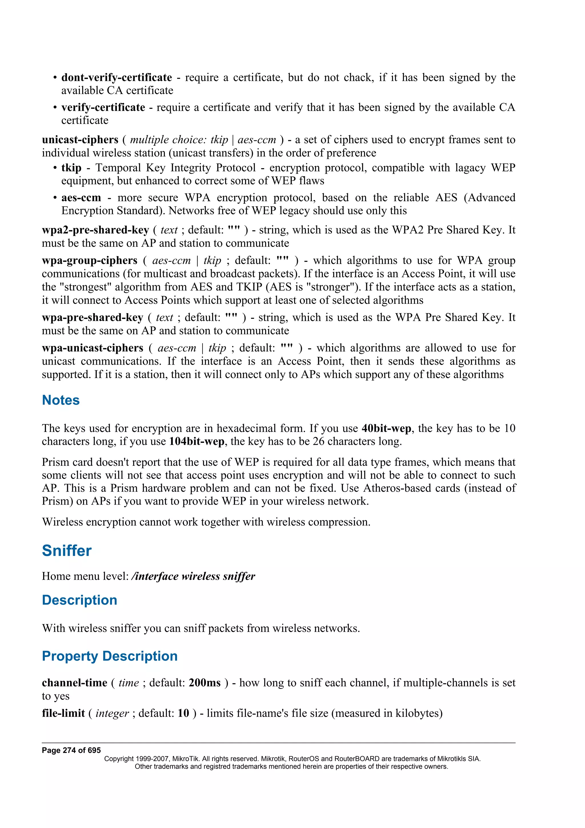• dont-verify-certificate - require a certificate, but do not chack, if it has been signed by the
    available CA certificate
  • verify-certificate - require a certificate and verify that it has been signed by the available CA
    certificate
unicast-ciphers ( multiple choice: tkip | aes-ccm ) - a set of ciphers used to encrypt frames sent to
individual wireless station (unicast transfers) in the order of preference
  • tkip - Temporal Key Integrity Protocol - encryption protocol, compatible with lagacy WEP
    equipment, but enhanced to correct some of WEP flaws
  • aes-ccm - more secure WPA encryption protocol, based on the reliable AES (Advanced
    Encryption Standard). Networks free of WEP legacy should use only this
wpa2-pre-shared-key ( text ; default: "" ) - string, which is used as the WPA2 Pre Shared Key. It
must be the same on AP and station to communicate
wpa-group-ciphers ( aes-ccm | tkip ; default: "" ) - which algorithms to use for WPA group
communications (for multicast and broadcast packets). If the interface is an Access Point, it will use
the "strongest" algorithm from AES and TKIP (AES is "stronger"). If the interface acts as a station,
it will connect to Access Points which support at least one of selected algorithms
wpa-pre-shared-key ( text ; default: "" ) - string, which is used as the WPA Pre Shared Key. It
must be the same on AP and station to communicate
wpa-unicast-ciphers ( aes-ccm | tkip ; default: "" ) - which algorithms are allowed to use for
unicast communications. If the interface is an Access Point, then it sends these algorithms as
supported. If it is a station, then it will connect only to APs which support any of these algorithms

Notes
The keys used for encryption are in hexadecimal form. If you use 40bit-wep, the key has to be 10
characters long, if you use 104bit-wep, the key has to be 26 characters long.
Prism card doesn't report that the use of WEP is required for all data type frames, which means that
some clients will not see that access point uses encryption and will not be able to connect to such
AP. This is a Prism hardware problem and can not be fixed. Use Atheros-based cards (instead of
Prism) on APs if you want to provide WEP in your wireless network.
Wireless encryption cannot work together with wireless compression.

Sniffer
Home menu level: /interface wireless sniffer

Description
With wireless sniffer you can sniff packets from wireless networks.

Property Description
channel-time ( time ; default: 200ms ) - how long to sniff each channel, if multiple-channels is set
to yes
file-limit ( integer ; default: 10 ) - limits file-name's file size (measured in kilobytes)


Page 274 of 695
                  Copyright 1999-2007, MikroTik. All rights reserved. Mikrotik, RouterOS and RouterBOARD are trademarks of Mikrotikls SIA.
                            Other trademarks and registred trademarks mentioned herein are properties of their respective owners.
 