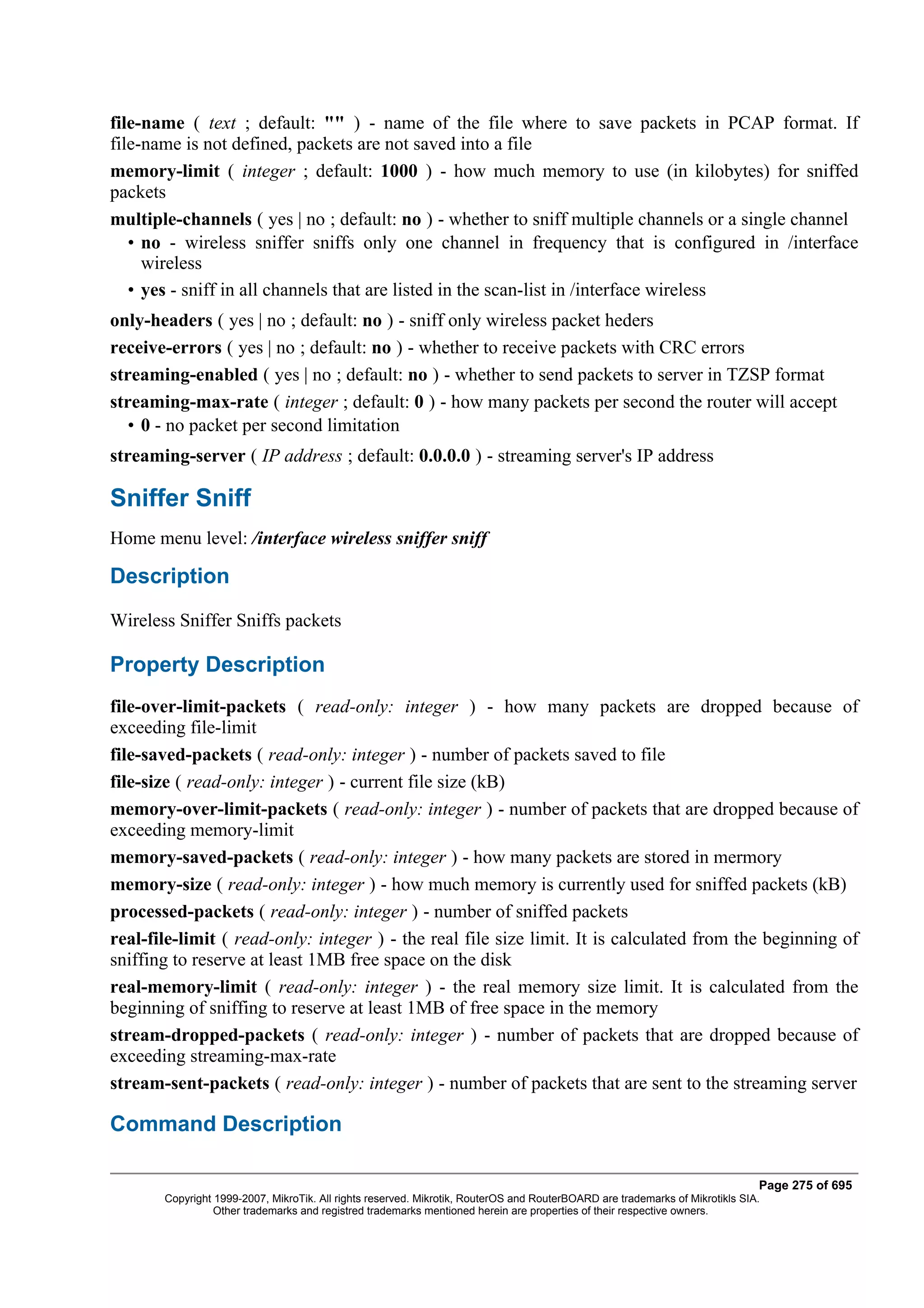 file-name ( text ; default: "" ) - name of the file where to save packets in PCAP format. If
file-name is not defined, packets are not saved into a file
memory-limit ( integer ; default: 1000 ) - how much memory to use (in kilobytes) for sniffed
packets
multiple-channels ( yes | no ; default: no ) - whether to sniff multiple channels or a single channel
   • no - wireless sniffer sniffs only one channel in frequency that is configured in /interface
     wireless
   • yes - sniff in all channels that are listed in the scan-list in /interface wireless
only-headers ( yes | no ; default: no ) - sniff only wireless packet heders
receive-errors ( yes | no ; default: no ) - whether to receive packets with CRC errors
streaming-enabled ( yes | no ; default: no ) - whether to send packets to server in TZSP format
streaming-max-rate ( integer ; default: 0 ) - how many packets per second the router will accept
   • 0 - no packet per second limitation
streaming-server ( IP address ; default: 0.0.0.0 ) - streaming server's IP address

Sniffer Sniff
Home menu level: /interface wireless sniffer sniff

Description
Wireless Sniffer Sniffs packets

Property Description
file-over-limit-packets ( read-only: integer ) - how many packets are dropped because of
exceeding file-limit
file-saved-packets ( read-only: integer ) - number of packets saved to file
file-size ( read-only: integer ) - current file size (kB)
memory-over-limit-packets ( read-only: integer ) - number of packets that are dropped because of
exceeding memory-limit
memory-saved-packets ( read-only: integer ) - how many packets are stored in mermory
memory-size ( read-only: integer ) - how much memory is currently used for sniffed packets (kB)
processed-packets ( read-only: integer ) - number of sniffed packets
real-file-limit ( read-only: integer ) - the real file size limit. It is calculated from the beginning of
sniffing to reserve at least 1MB free space on the disk
real-memory-limit ( read-only: integer ) - the real memory size limit. It is calculated from the
beginning of sniffing to reserve at least 1MB of free space in the memory
stream-dropped-packets ( read-only: integer ) - number of packets that are dropped because of
exceeding streaming-max-rate
stream-sent-packets ( read-only: integer ) - number of packets that are sent to the streaming server

Command Description

                                                                                                                              Page 275 of 695
       Copyright 1999-2007, MikroTik. All rights reserved. Mikrotik, RouterOS and RouterBOARD are trademarks of Mikrotikls SIA.
                 Other trademarks and registred trademarks mentioned herein are properties of their respective owners.
 