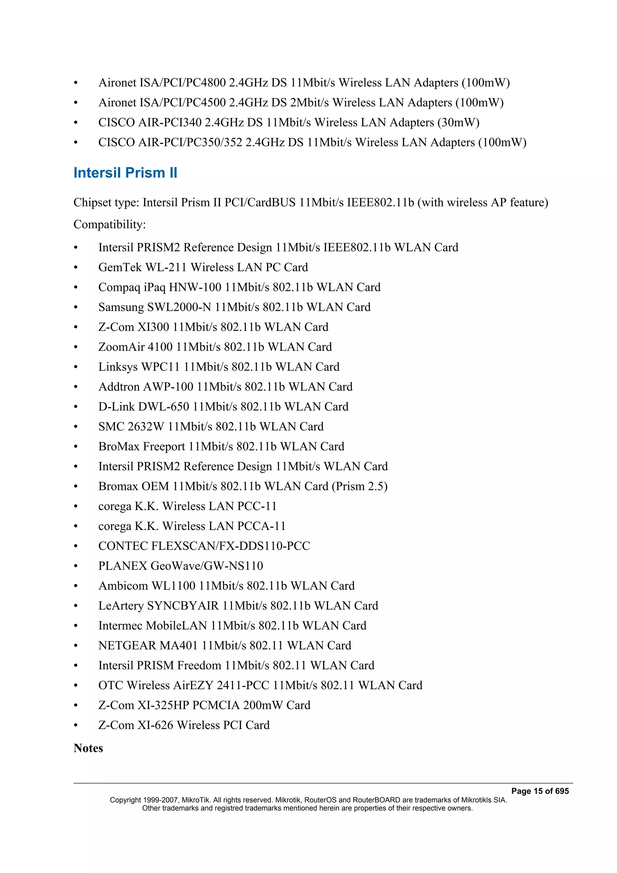 •   Aironet ISA/PCI/PC4800 2.4GHz DS 11Mbit/s Wireless LAN Adapters (100mW)
•   Aironet ISA/PCI/PC4500 2.4GHz DS 2Mbit/s Wireless LAN Adapters (100mW)
•   CISCO AIR-PCI340 2.4GHz DS 11Mbit/s Wireless LAN Adapters (30mW)
•   CISCO AIR-PCI/PC350/352 2.4GHz DS 11Mbit/s Wireless LAN Adapters (100mW)

Intersil Prism II
Chipset type: Intersil Prism II PCI/CardBUS 11Mbit/s IEEE802.11b (with wireless AP feature)
Compatibility:
•   Intersil PRISM2 Reference Design 11Mbit/s IEEE802.11b WLAN Card
•   GemTek WL-211 Wireless LAN PC Card
•   Compaq iPaq HNW-100 11Mbit/s 802.11b WLAN Card
•   Samsung SWL2000-N 11Mbit/s 802.11b WLAN Card
•   Z-Com XI300 11Mbit/s 802.11b WLAN Card
•   ZoomAir 4100 11Mbit/s 802.11b WLAN Card
•   Linksys WPC11 11Mbit/s 802.11b WLAN Card
•   Addtron AWP-100 11Mbit/s 802.11b WLAN Card
•   D-Link DWL-650 11Mbit/s 802.11b WLAN Card
•   SMC 2632W 11Mbit/s 802.11b WLAN Card
•   BroMax Freeport 11Mbit/s 802.11b WLAN Card
•   Intersil PRISM2 Reference Design 11Mbit/s WLAN Card
•   Bromax OEM 11Mbit/s 802.11b WLAN Card (Prism 2.5)
•   corega K.K. Wireless LAN PCC-11
•   corega K.K. Wireless LAN PCCA-11
•   CONTEC FLEXSCAN/FX-DDS110-PCC
•   PLANEX GeoWave/GW-NS110
•   Ambicom WL1100 11Mbit/s 802.11b WLAN Card
•   LeArtery SYNCBYAIR 11Mbit/s 802.11b WLAN Card
•   Intermec MobileLAN 11Mbit/s 802.11b WLAN Card
•   NETGEAR MA401 11Mbit/s 802.11 WLAN Card
•   Intersil PRISM Freedom 11Mbit/s 802.11 WLAN Card
•   OTC Wireless AirEZY 2411-PCC 11Mbit/s 802.11 WLAN Card
•   Z-Com XI-325HP PCMCIA 200mW Card
•   Z-Com XI-626 Wireless PCI Card
Notes


                                                                                                                                   Page 15 of 695
        Copyright 1999-2007, MikroTik. All rights reserved. Mikrotik, RouterOS and RouterBOARD are trademarks of Mikrotikls SIA.
                  Other trademarks and registred trademarks mentioned herein are properties of their respective owners.
 