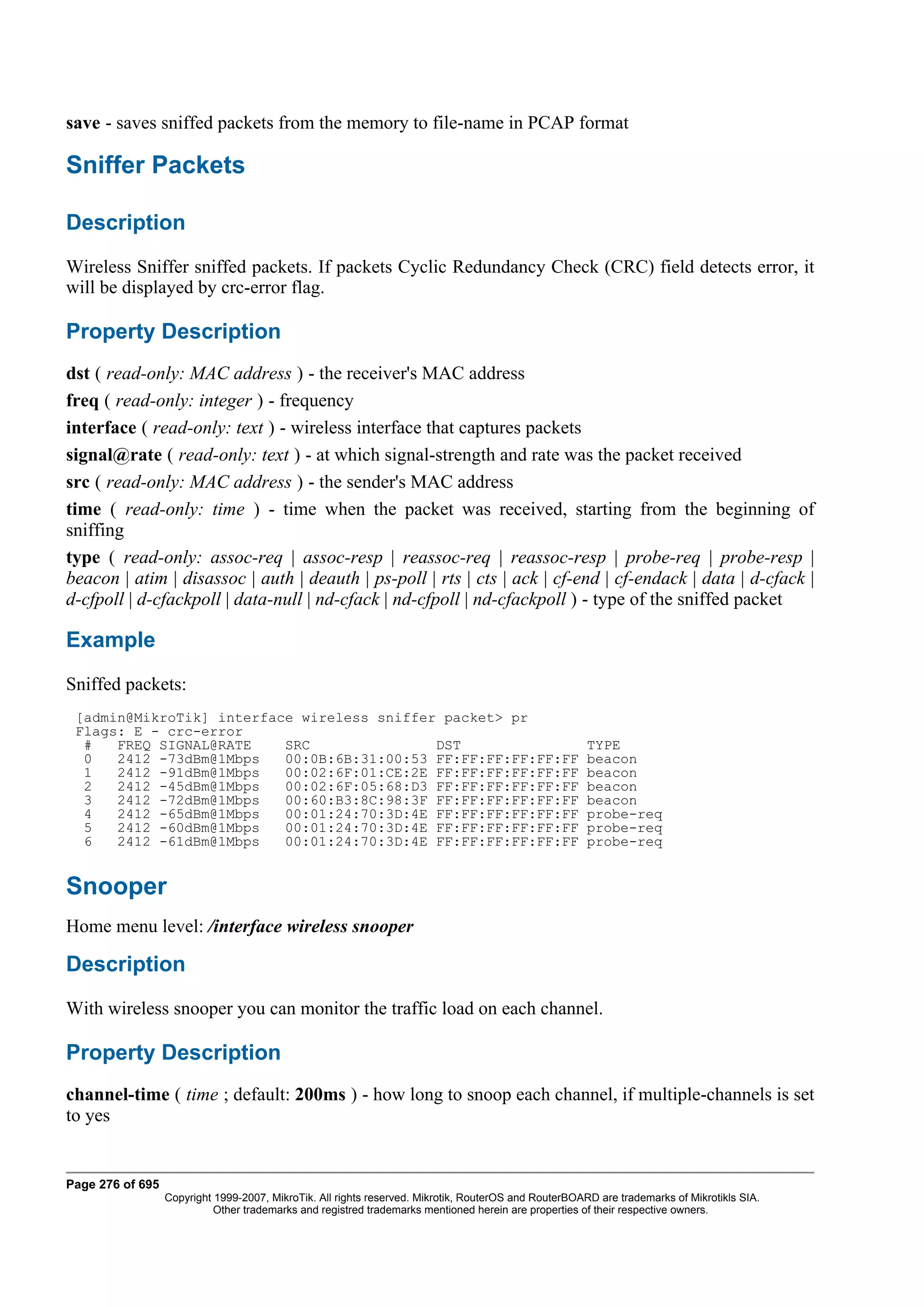 save - saves sniffed packets from the memory to file-name in PCAP format

Sniffer Packets

Description
Wireless Sniffer sniffed packets. If packets Cyclic Redundancy Check (CRC) field detects error, it
will be displayed by crc-error flag.

Property Description
dst ( read-only: MAC address ) - the receiver's MAC address
freq ( read-only: integer ) - frequency
interface ( read-only: text ) - wireless interface that captures packets
signal@rate ( read-only: text ) - at which signal-strength and rate was the packet received
src ( read-only: MAC address ) - the sender's MAC address
time ( read-only: time ) - time when the packet was received, starting from the beginning of
sniffing
type ( read-only: assoc-req | assoc-resp | reassoc-req | reassoc-resp | probe-req | probe-resp |
beacon | atim | disassoc | auth | deauth | ps-poll | rts | cts | ack | cf-end | cf-endack | data | d-cfack |
d-cfpoll | d-cfackpoll | data-null | nd-cfack | nd-cfpoll | nd-cfackpoll ) - type of the sniffed packet

Example
Sniffed packets:
 [admin@MikroTik] interface wireless sniffer packet> pr
 Flags: E - crc-error
  #   FREQ SIGNAL@RATE    SRC               DST                                                        TYPE
  0   2412 -73dBm@1Mbps   00:0B:6B:31:00:53 FF:FF:FF:FF:FF:FF                                          beacon
  1   2412 -91dBm@1Mbps   00:02:6F:01:CE:2E FF:FF:FF:FF:FF:FF                                          beacon
  2   2412 -45dBm@1Mbps   00:02:6F:05:68:D3 FF:FF:FF:FF:FF:FF                                          beacon
  3   2412 -72dBm@1Mbps   00:60:B3:8C:98:3F FF:FF:FF:FF:FF:FF                                          beacon
  4   2412 -65dBm@1Mbps   00:01:24:70:3D:4E FF:FF:FF:FF:FF:FF                                          probe-req
  5   2412 -60dBm@1Mbps   00:01:24:70:3D:4E FF:FF:FF:FF:FF:FF                                          probe-req
  6   2412 -61dBm@1Mbps   00:01:24:70:3D:4E FF:FF:FF:FF:FF:FF                                          probe-req


Snooper
Home menu level: /interface wireless snooper

Description
With wireless snooper you can monitor the traffic load on each channel.

Property Description
channel-time ( time ; default: 200ms ) - how long to snoop each channel, if multiple-channels is set
to yes


Page 276 of 695
                  Copyright 1999-2007, MikroTik. All rights reserved. Mikrotik, RouterOS and RouterBOARD are trademarks of Mikrotikls SIA.
                            Other trademarks and registred trademarks mentioned herein are properties of their respective owners.
 