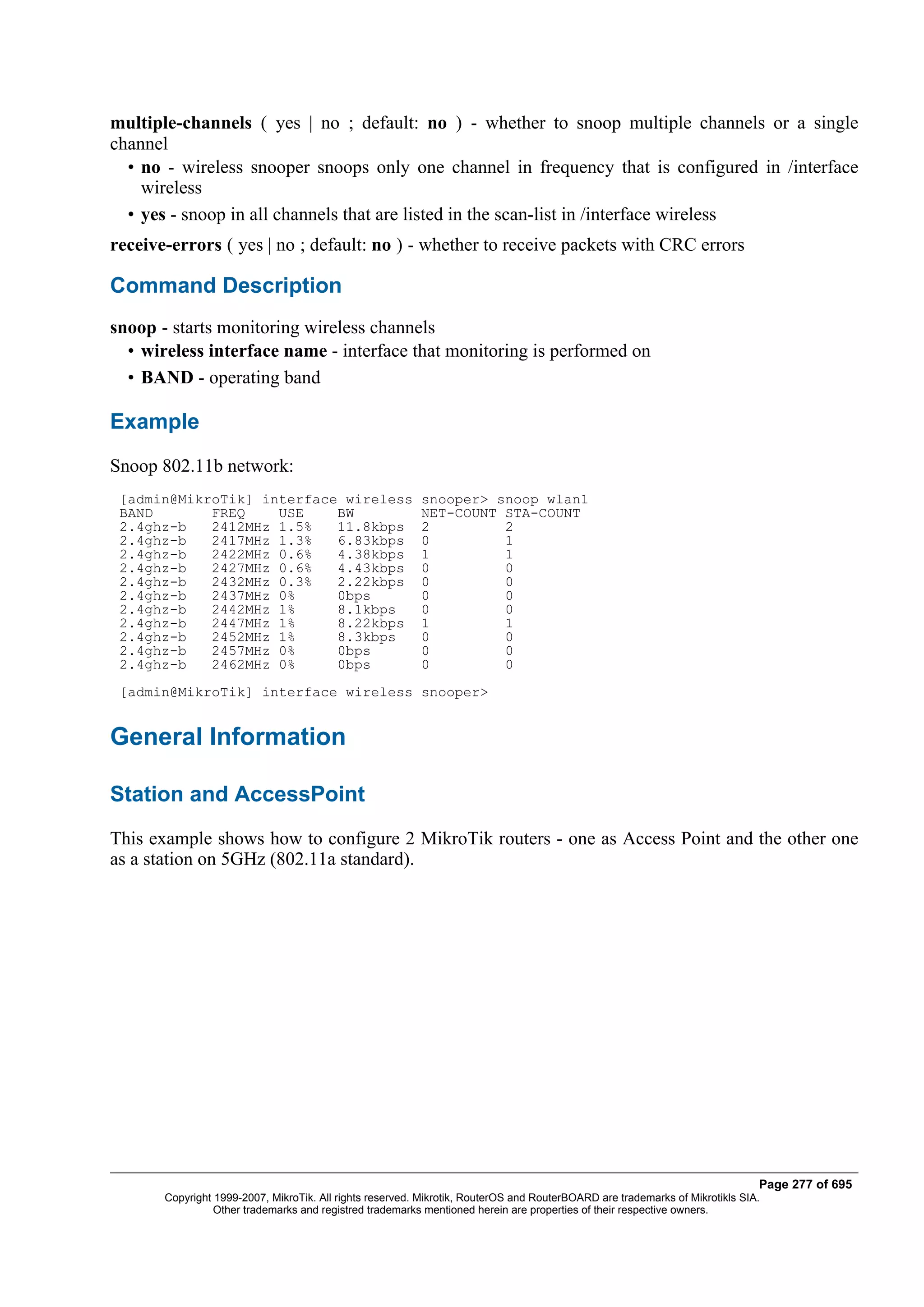 multiple-channels ( yes | no ; default: no ) - whether to snoop multiple channels or a single
channel
  • no - wireless snooper snoops only one channel in frequency that is configured in /interface
    wireless
  • yes - snoop in all channels that are listed in the scan-list in /interface wireless
receive-errors ( yes | no ; default: no ) - whether to receive packets with CRC errors

Command Description
snoop - starts monitoring wireless channels
  • wireless interface name - interface that monitoring is performed on
  • BAND - operating band

Example
Snoop 802.11b network:
 [admin@MikroTik] interface wireless                      snooper> snoop wlan1
 BAND       FREQ    USE    BW                             NET-COUNT STA-COUNT
 2.4ghz-b   2412MHz 1.5%   11.8kbps                       2         2
 2.4ghz-b   2417MHz 1.3%   6.83kbps                       0         1
 2.4ghz-b   2422MHz 0.6%   4.38kbps                       1         1
 2.4ghz-b   2427MHz 0.6%   4.43kbps                       0         0
 2.4ghz-b   2432MHz 0.3%   2.22kbps                       0         0
 2.4ghz-b   2437MHz 0%     0bps                           0         0
 2.4ghz-b   2442MHz 1%     8.1kbps                        0         0
 2.4ghz-b   2447MHz 1%     8.22kbps                       1         1
 2.4ghz-b   2452MHz 1%     8.3kbps                        0         0
 2.4ghz-b   2457MHz 0%     0bps                           0         0
 2.4ghz-b   2462MHz 0%     0bps                           0         0
 [admin@MikroTik] interface wireless snooper>


General Information

Station and AccessPoint
This example shows how to configure 2 MikroTik routers - one as Access Point and the other one
as a station on 5GHz (802.11a standard).




                                                                                                                              Page 277 of 695
       Copyright 1999-2007, MikroTik. All rights reserved. Mikrotik, RouterOS and RouterBOARD are trademarks of Mikrotikls SIA.
                 Other trademarks and registred trademarks mentioned herein are properties of their respective owners.
 