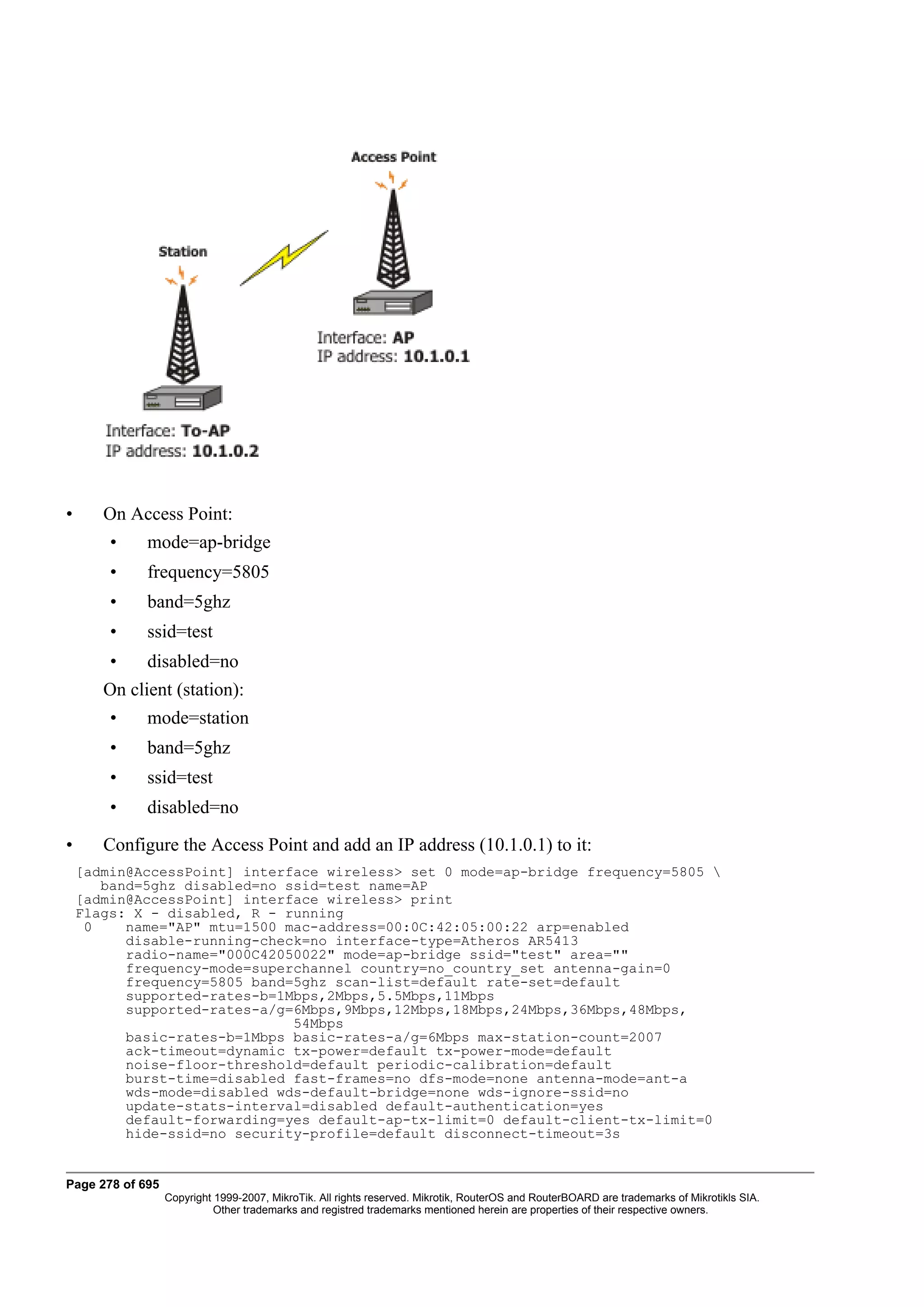 •      On Access Point:
        •    mode=ap-bridge
        •    frequency=5805
        •    band=5ghz
        •    ssid=test
        •    disabled=no
       On client (station):
        •    mode=station
        •    band=5ghz
        •    ssid=test
        •    disabled=no

•      Configure the Access Point and add an IP address (10.1.0.1) to it:
    [admin@AccessPoint] interface wireless> set 0 mode=ap-bridge frequency=5805 
       band=5ghz disabled=no ssid=test name=AP
    [admin@AccessPoint] interface wireless> print
    Flags: X - disabled, R - running
     0    name="AP" mtu=1500 mac-address=00:0C:42:05:00:22 arp=enabled
          disable-running-check=no interface-type=Atheros AR5413
          radio-name="000C42050022" mode=ap-bridge ssid="test" area=""
          frequency-mode=superchannel country=no_country_set antenna-gain=0
          frequency=5805 band=5ghz scan-list=default rate-set=default
          supported-rates-b=1Mbps,2Mbps,5.5Mbps,11Mbps
          supported-rates-a/g=6Mbps,9Mbps,12Mbps,18Mbps,24Mbps,36Mbps,48Mbps,
                              54Mbps
          basic-rates-b=1Mbps basic-rates-a/g=6Mbps max-station-count=2007
          ack-timeout=dynamic tx-power=default tx-power-mode=default
          noise-floor-threshold=default periodic-calibration=default
          burst-time=disabled fast-frames=no dfs-mode=none antenna-mode=ant-a
          wds-mode=disabled wds-default-bridge=none wds-ignore-ssid=no
          update-stats-interval=disabled default-authentication=yes
          default-forwarding=yes default-ap-tx-limit=0 default-client-tx-limit=0
          hide-ssid=no security-profile=default disconnect-timeout=3s


Page 278 of 695
                  Copyright 1999-2007, MikroTik. All rights reserved. Mikrotik, RouterOS and RouterBOARD are trademarks of Mikrotikls SIA.
                            Other trademarks and registred trademarks mentioned herein are properties of their respective owners.
 