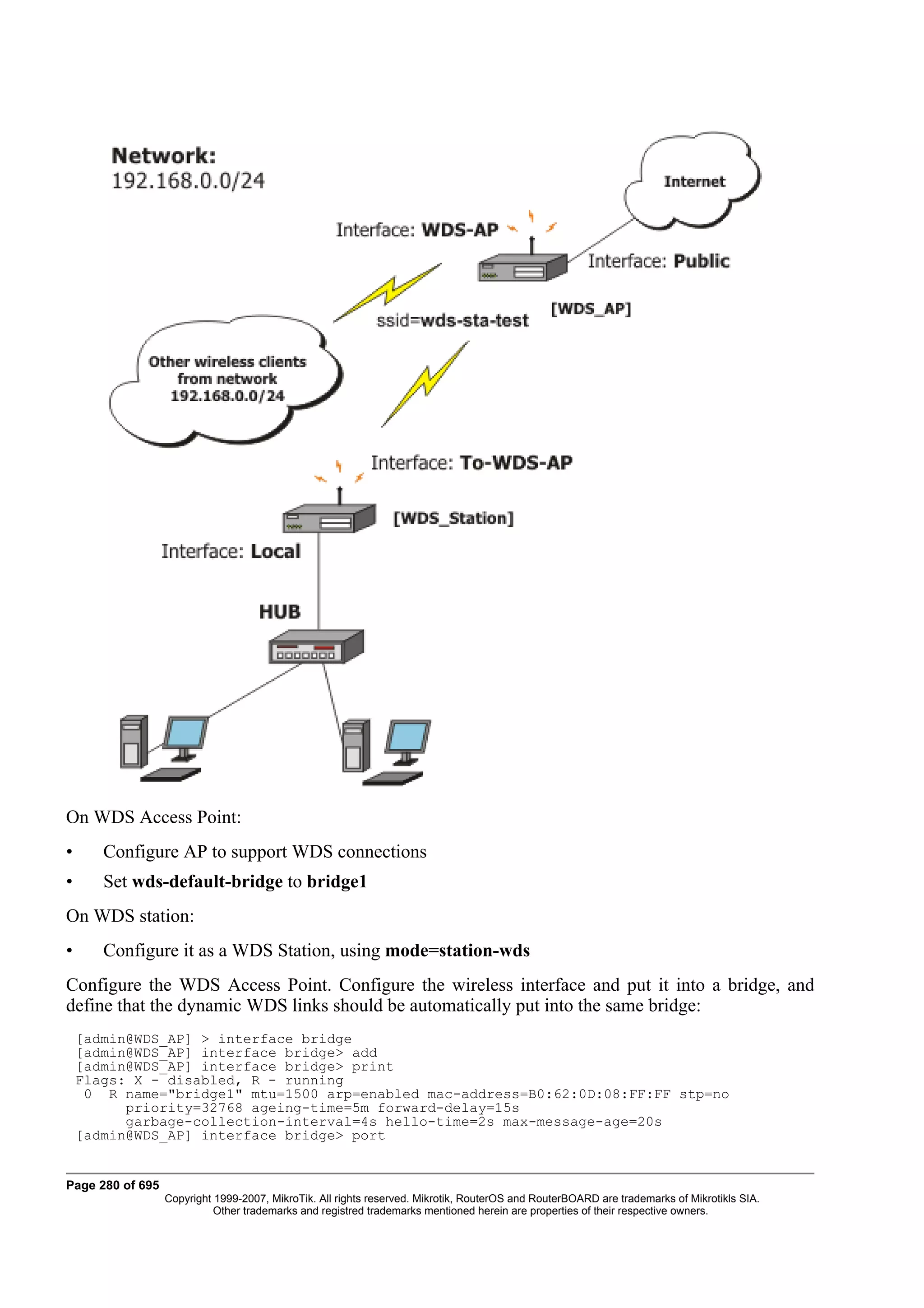 On WDS Access Point:
•      Configure AP to support WDS connections
•      Set wds-default-bridge to bridge1
On WDS station:
•      Configure it as a WDS Station, using mode=station-wds
Configure the WDS Access Point. Configure the wireless interface and put it into a bridge, and
define that the dynamic WDS links should be automatically put into the same bridge:
    [admin@WDS_AP] > interface bridge
    [admin@WDS_AP] interface bridge> add
    [admin@WDS_AP] interface bridge> print
    Flags: X - disabled, R - running
     0 R name="bridge1" mtu=1500 arp=enabled mac-address=B0:62:0D:08:FF:FF stp=no
          priority=32768 ageing-time=5m forward-delay=15s
          garbage-collection-interval=4s hello-time=2s max-message-age=20s
    [admin@WDS_AP] interface bridge> port


Page 280 of 695
                  Copyright 1999-2007, MikroTik. All rights reserved. Mikrotik, RouterOS and RouterBOARD are trademarks of Mikrotikls SIA.
                            Other trademarks and registred trademarks mentioned herein are properties of their respective owners.
 
