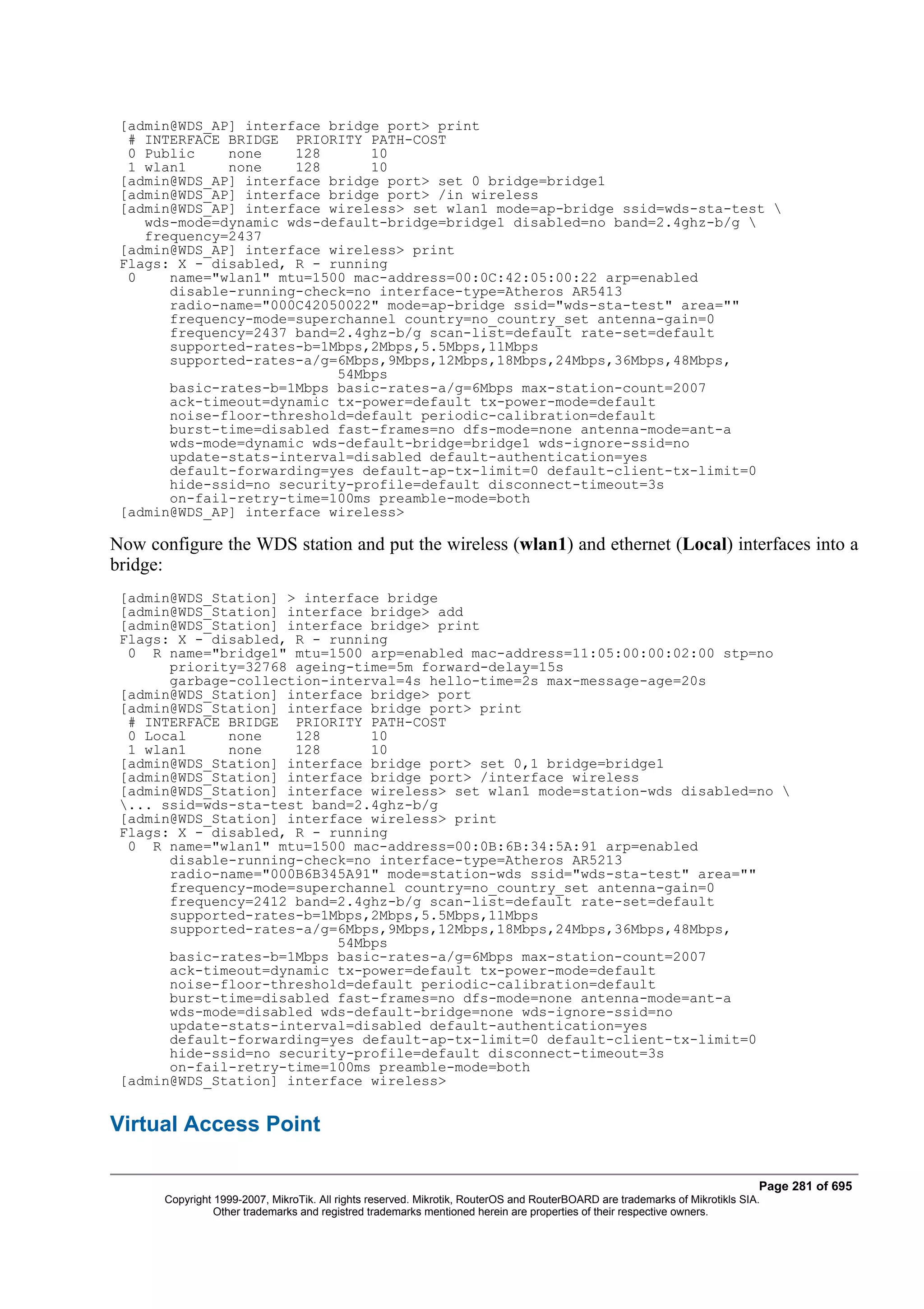 [admin@WDS_AP] interface bridge port> print
  # INTERFACE BRIDGE PRIORITY PATH-COST
  0 Public    none    128      10
  1 wlan1     none    128      10
 [admin@WDS_AP] interface bridge port> set 0 bridge=bridge1
 [admin@WDS_AP] interface bridge port> /in wireless
 [admin@WDS_AP] interface wireless> set wlan1 mode=ap-bridge ssid=wds-sta-test 
    wds-mode=dynamic wds-default-bridge=bridge1 disabled=no band=2.4ghz-b/g 
    frequency=2437
 [admin@WDS_AP] interface wireless> print
 Flags: X - disabled, R - running
  0    name="wlan1" mtu=1500 mac-address=00:0C:42:05:00:22 arp=enabled
       disable-running-check=no interface-type=Atheros AR5413
       radio-name="000C42050022" mode=ap-bridge ssid="wds-sta-test" area=""
       frequency-mode=superchannel country=no_country_set antenna-gain=0
       frequency=2437 band=2.4ghz-b/g scan-list=default rate-set=default
       supported-rates-b=1Mbps,2Mbps,5.5Mbps,11Mbps
       supported-rates-a/g=6Mbps,9Mbps,12Mbps,18Mbps,24Mbps,36Mbps,48Mbps,
                           54Mbps
       basic-rates-b=1Mbps basic-rates-a/g=6Mbps max-station-count=2007
       ack-timeout=dynamic tx-power=default tx-power-mode=default
       noise-floor-threshold=default periodic-calibration=default
       burst-time=disabled fast-frames=no dfs-mode=none antenna-mode=ant-a
       wds-mode=dynamic wds-default-bridge=bridge1 wds-ignore-ssid=no
       update-stats-interval=disabled default-authentication=yes
       default-forwarding=yes default-ap-tx-limit=0 default-client-tx-limit=0
       hide-ssid=no security-profile=default disconnect-timeout=3s
       on-fail-retry-time=100ms preamble-mode=both
 [admin@WDS_AP] interface wireless>

Now configure the WDS station and put the wireless (wlan1) and ethernet (Local) interfaces into a
bridge:
 [admin@WDS_Station] > interface bridge
 [admin@WDS_Station] interface bridge> add
 [admin@WDS_Station] interface bridge> print
 Flags: X - disabled, R - running
  0 R name="bridge1" mtu=1500 arp=enabled mac-address=11:05:00:00:02:00 stp=no
       priority=32768 ageing-time=5m forward-delay=15s
       garbage-collection-interval=4s hello-time=2s max-message-age=20s
 [admin@WDS_Station] interface bridge> port
 [admin@WDS_Station] interface bridge port> print
  # INTERFACE BRIDGE PRIORITY PATH-COST
  0 Local     none    128      10
  1 wlan1     none    128      10
 [admin@WDS_Station] interface bridge port> set 0,1 bridge=bridge1
 [admin@WDS_Station] interface bridge port> /interface wireless
 [admin@WDS_Station] interface wireless> set wlan1 mode=station-wds disabled=no 
 ... ssid=wds-sta-test band=2.4ghz-b/g
 [admin@WDS_Station] interface wireless> print
 Flags: X - disabled, R - running
  0 R name="wlan1" mtu=1500 mac-address=00:0B:6B:34:5A:91 arp=enabled
       disable-running-check=no interface-type=Atheros AR5213
       radio-name="000B6B345A91" mode=station-wds ssid="wds-sta-test" area=""
       frequency-mode=superchannel country=no_country_set antenna-gain=0
       frequency=2412 band=2.4ghz-b/g scan-list=default rate-set=default
       supported-rates-b=1Mbps,2Mbps,5.5Mbps,11Mbps
       supported-rates-a/g=6Mbps,9Mbps,12Mbps,18Mbps,24Mbps,36Mbps,48Mbps,
                           54Mbps
       basic-rates-b=1Mbps basic-rates-a/g=6Mbps max-station-count=2007
       ack-timeout=dynamic tx-power=default tx-power-mode=default
       noise-floor-threshold=default periodic-calibration=default
       burst-time=disabled fast-frames=no dfs-mode=none antenna-mode=ant-a
       wds-mode=disabled wds-default-bridge=none wds-ignore-ssid=no
       update-stats-interval=disabled default-authentication=yes
       default-forwarding=yes default-ap-tx-limit=0 default-client-tx-limit=0
       hide-ssid=no security-profile=default disconnect-timeout=3s
       on-fail-retry-time=100ms preamble-mode=both
 [admin@WDS_Station] interface wireless>


Virtual Access Point

                                                                                                                              Page 281 of 695
       Copyright 1999-2007, MikroTik. All rights reserved. Mikrotik, RouterOS and RouterBOARD are trademarks of Mikrotikls SIA.
                 Other trademarks and registred trademarks mentioned herein are properties of their respective owners.
 