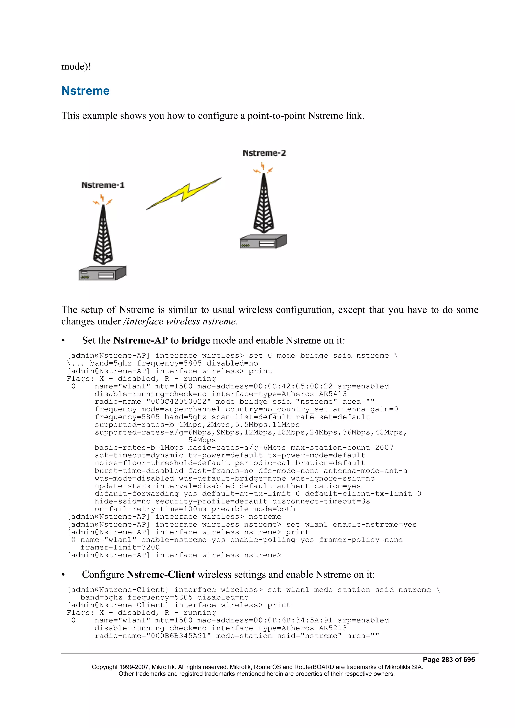 mode)!

Nstreme
This example shows you how to configure a point-to-point Nstreme link.




The setup of Nstreme is similar to usual wireless configuration, except that you have to do some
changes under /interface wireless nstreme.
•      Set the Nstreme-AP to bridge mode and enable Nstreme on it:
    [admin@Nstreme-AP] interface wireless> set 0 mode=bridge ssid=nstreme 
    ... band=5ghz frequency=5805 disabled=no
    [admin@Nstreme-AP] interface wireless> print
    Flags: X - disabled, R - running
     0    name="wlan1" mtu=1500 mac-address=00:0C:42:05:00:22 arp=enabled
          disable-running-check=no interface-type=Atheros AR5413
          radio-name="000C42050022" mode=bridge ssid="nstreme" area=""
          frequency-mode=superchannel country=no_country_set antenna-gain=0
          frequency=5805 band=5ghz scan-list=default rate-set=default
          supported-rates-b=1Mbps,2Mbps,5.5Mbps,11Mbps
          supported-rates-a/g=6Mbps,9Mbps,12Mbps,18Mbps,24Mbps,36Mbps,48Mbps,
                              54Mbps
          basic-rates-b=1Mbps basic-rates-a/g=6Mbps max-station-count=2007
          ack-timeout=dynamic tx-power=default tx-power-mode=default
          noise-floor-threshold=default periodic-calibration=default
          burst-time=disabled fast-frames=no dfs-mode=none antenna-mode=ant-a
          wds-mode=disabled wds-default-bridge=none wds-ignore-ssid=no
          update-stats-interval=disabled default-authentication=yes
          default-forwarding=yes default-ap-tx-limit=0 default-client-tx-limit=0
          hide-ssid=no security-profile=default disconnect-timeout=3s
          on-fail-retry-time=100ms preamble-mode=both
    [admin@Nstreme-AP] interface wireless> nstreme
    [admin@Nstreme-AP] interface wireless nstreme> set wlan1 enable-nstreme=yes
    [admin@Nstreme-AP] interface wireless nstreme> print
     0 name="wlan1" enable-nstreme=yes enable-polling=yes framer-policy=none
       framer-limit=3200
    [admin@Nstreme-AP] interface wireless nstreme>

•      Configure Nstreme-Client wireless settings and enable Nstreme on it:
    [admin@Nstreme-Client] interface wireless> set wlan1 mode=station ssid=nstreme 
       band=5ghz frequency=5805 disabled=no
    [admin@Nstreme-Client] interface wireless> print
    Flags: X - disabled, R - running
     0    name="wlan1" mtu=1500 mac-address=00:0B:6B:34:5A:91 arp=enabled
          disable-running-check=no interface-type=Atheros AR5213
          radio-name="000B6B345A91" mode=station ssid="nstreme" area=""


                                                                                                                                Page 283 of 695
         Copyright 1999-2007, MikroTik. All rights reserved. Mikrotik, RouterOS and RouterBOARD are trademarks of Mikrotikls SIA.
                   Other trademarks and registred trademarks mentioned herein are properties of their respective owners.
 
