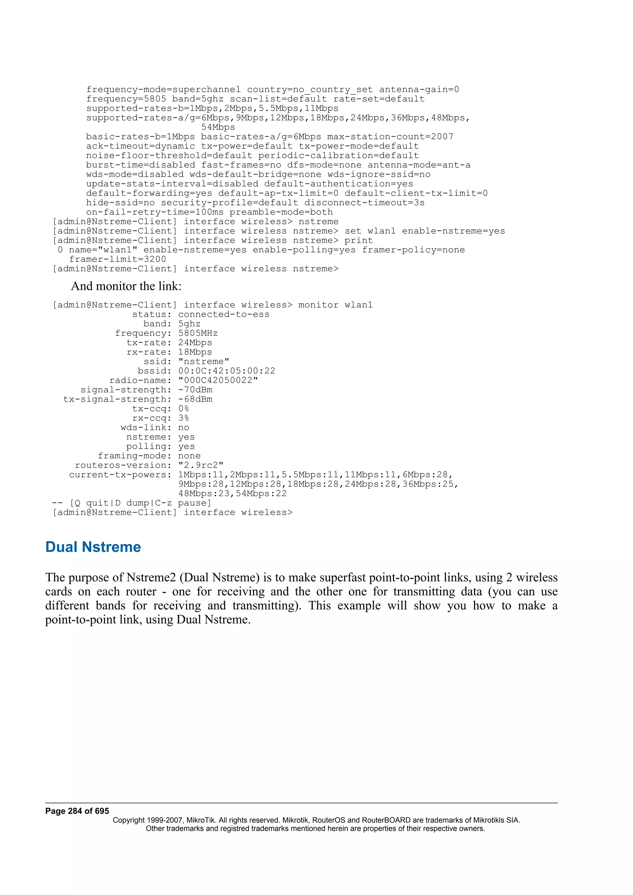 frequency-mode=superchannel country=no_country_set antenna-gain=0
       frequency=5805 band=5ghz scan-list=default rate-set=default
       supported-rates-b=1Mbps,2Mbps,5.5Mbps,11Mbps
       supported-rates-a/g=6Mbps,9Mbps,12Mbps,18Mbps,24Mbps,36Mbps,48Mbps,
                           54Mbps
       basic-rates-b=1Mbps basic-rates-a/g=6Mbps max-station-count=2007
       ack-timeout=dynamic tx-power=default tx-power-mode=default
       noise-floor-threshold=default periodic-calibration=default
       burst-time=disabled fast-frames=no dfs-mode=none antenna-mode=ant-a
       wds-mode=disabled wds-default-bridge=none wds-ignore-ssid=no
       update-stats-interval=disabled default-authentication=yes
       default-forwarding=yes default-ap-tx-limit=0 default-client-tx-limit=0
       hide-ssid=no security-profile=default disconnect-timeout=3s
       on-fail-retry-time=100ms preamble-mode=both
 [admin@Nstreme-Client] interface wireless> nstreme
 [admin@Nstreme-Client] interface wireless nstreme> set wlan1 enable-nstreme=yes
 [admin@Nstreme-Client] interface wireless nstreme> print
  0 name="wlan1" enable-nstreme=yes enable-polling=yes framer-policy=none
    framer-limit=3200
 [admin@Nstreme-Client] interface wireless nstreme>
     And monitor the link:
 [admin@Nstreme-Client] interface wireless> monitor wlan1
               status: connected-to-ess
                 band: 5ghz
            frequency: 5805MHz
              tx-rate: 24Mbps
              rx-rate: 18Mbps
                 ssid: "nstreme"
                bssid: 00:0C:42:05:00:22
           radio-name: "000C42050022"
      signal-strength: -70dBm
   tx-signal-strength: -68dBm
               tx-ccq: 0%
               rx-ccq: 3%
             wds-link: no
              nstreme: yes
              polling: yes
         framing-mode: none
     routeros-version: "2.9rc2"
    current-tx-powers: 1Mbps:11,2Mbps:11,5.5Mbps:11,11Mbps:11,6Mbps:28,
                       9Mbps:28,12Mbps:28,18Mbps:28,24Mbps:28,36Mbps:25,
                       48Mbps:23,54Mbps:22
 -- [Q quit|D dump|C-z pause]
 [admin@Nstreme-Client] interface wireless>


Dual Nstreme
The purpose of Nstreme2 (Dual Nstreme) is to make superfast point-to-point links, using 2 wireless
cards on each router - one for receiving and the other one for transmitting data (you can use
different bands for receiving and transmitting). This example will show you how to make a
point-to-point link, using Dual Nstreme.




Page 284 of 695
                  Copyright 1999-2007, MikroTik. All rights reserved. Mikrotik, RouterOS and RouterBOARD are trademarks of Mikrotikls SIA.
                            Other trademarks and registred trademarks mentioned herein are properties of their respective owners.
 