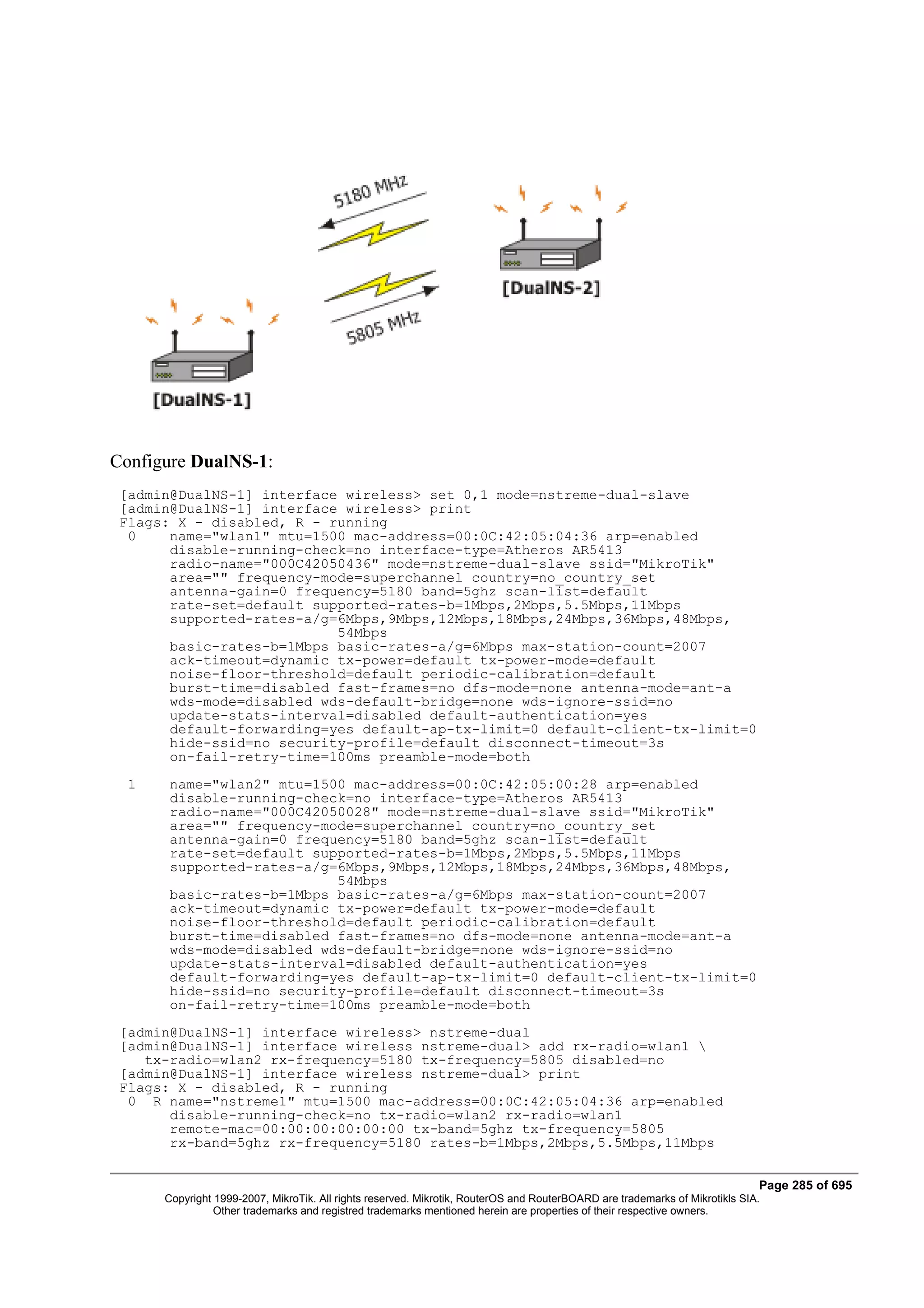 Configure DualNS-1:
 [admin@DualNS-1] interface wireless> set 0,1 mode=nstreme-dual-slave
 [admin@DualNS-1] interface wireless> print
 Flags: X - disabled, R - running
  0    name="wlan1" mtu=1500 mac-address=00:0C:42:05:04:36 arp=enabled
       disable-running-check=no interface-type=Atheros AR5413
       radio-name="000C42050436" mode=nstreme-dual-slave ssid="MikroTik"
       area="" frequency-mode=superchannel country=no_country_set
       antenna-gain=0 frequency=5180 band=5ghz scan-list=default
       rate-set=default supported-rates-b=1Mbps,2Mbps,5.5Mbps,11Mbps
       supported-rates-a/g=6Mbps,9Mbps,12Mbps,18Mbps,24Mbps,36Mbps,48Mbps,
                           54Mbps
       basic-rates-b=1Mbps basic-rates-a/g=6Mbps max-station-count=2007
       ack-timeout=dynamic tx-power=default tx-power-mode=default
       noise-floor-threshold=default periodic-calibration=default
       burst-time=disabled fast-frames=no dfs-mode=none antenna-mode=ant-a
       wds-mode=disabled wds-default-bridge=none wds-ignore-ssid=no
       update-stats-interval=disabled default-authentication=yes
       default-forwarding=yes default-ap-tx-limit=0 default-client-tx-limit=0
       hide-ssid=no security-profile=default disconnect-timeout=3s
       on-fail-retry-time=100ms preamble-mode=both
  1    name="wlan2" mtu=1500 mac-address=00:0C:42:05:00:28 arp=enabled
       disable-running-check=no interface-type=Atheros AR5413
       radio-name="000C42050028" mode=nstreme-dual-slave ssid="MikroTik"
       area="" frequency-mode=superchannel country=no_country_set
       antenna-gain=0 frequency=5180 band=5ghz scan-list=default
       rate-set=default supported-rates-b=1Mbps,2Mbps,5.5Mbps,11Mbps
       supported-rates-a/g=6Mbps,9Mbps,12Mbps,18Mbps,24Mbps,36Mbps,48Mbps,
                           54Mbps
       basic-rates-b=1Mbps basic-rates-a/g=6Mbps max-station-count=2007
       ack-timeout=dynamic tx-power=default tx-power-mode=default
       noise-floor-threshold=default periodic-calibration=default
       burst-time=disabled fast-frames=no dfs-mode=none antenna-mode=ant-a
       wds-mode=disabled wds-default-bridge=none wds-ignore-ssid=no
       update-stats-interval=disabled default-authentication=yes
       default-forwarding=yes default-ap-tx-limit=0 default-client-tx-limit=0
       hide-ssid=no security-profile=default disconnect-timeout=3s
       on-fail-retry-time=100ms preamble-mode=both
 [admin@DualNS-1] interface wireless> nstreme-dual
 [admin@DualNS-1] interface wireless nstreme-dual> add rx-radio=wlan1 
    tx-radio=wlan2 rx-frequency=5180 tx-frequency=5805 disabled=no
 [admin@DualNS-1] interface wireless nstreme-dual> print
 Flags: X - disabled, R - running
  0 R name="nstreme1" mtu=1500 mac-address=00:0C:42:05:04:36 arp=enabled
       disable-running-check=no tx-radio=wlan2 rx-radio=wlan1
       remote-mac=00:00:00:00:00:00 tx-band=5ghz tx-frequency=5805
       rx-band=5ghz rx-frequency=5180 rates-b=1Mbps,2Mbps,5.5Mbps,11Mbps


                                                                                                                             Page 285 of 695
      Copyright 1999-2007, MikroTik. All rights reserved. Mikrotik, RouterOS and RouterBOARD are trademarks of Mikrotikls SIA.
                Other trademarks and registred trademarks mentioned herein are properties of their respective owners.
 