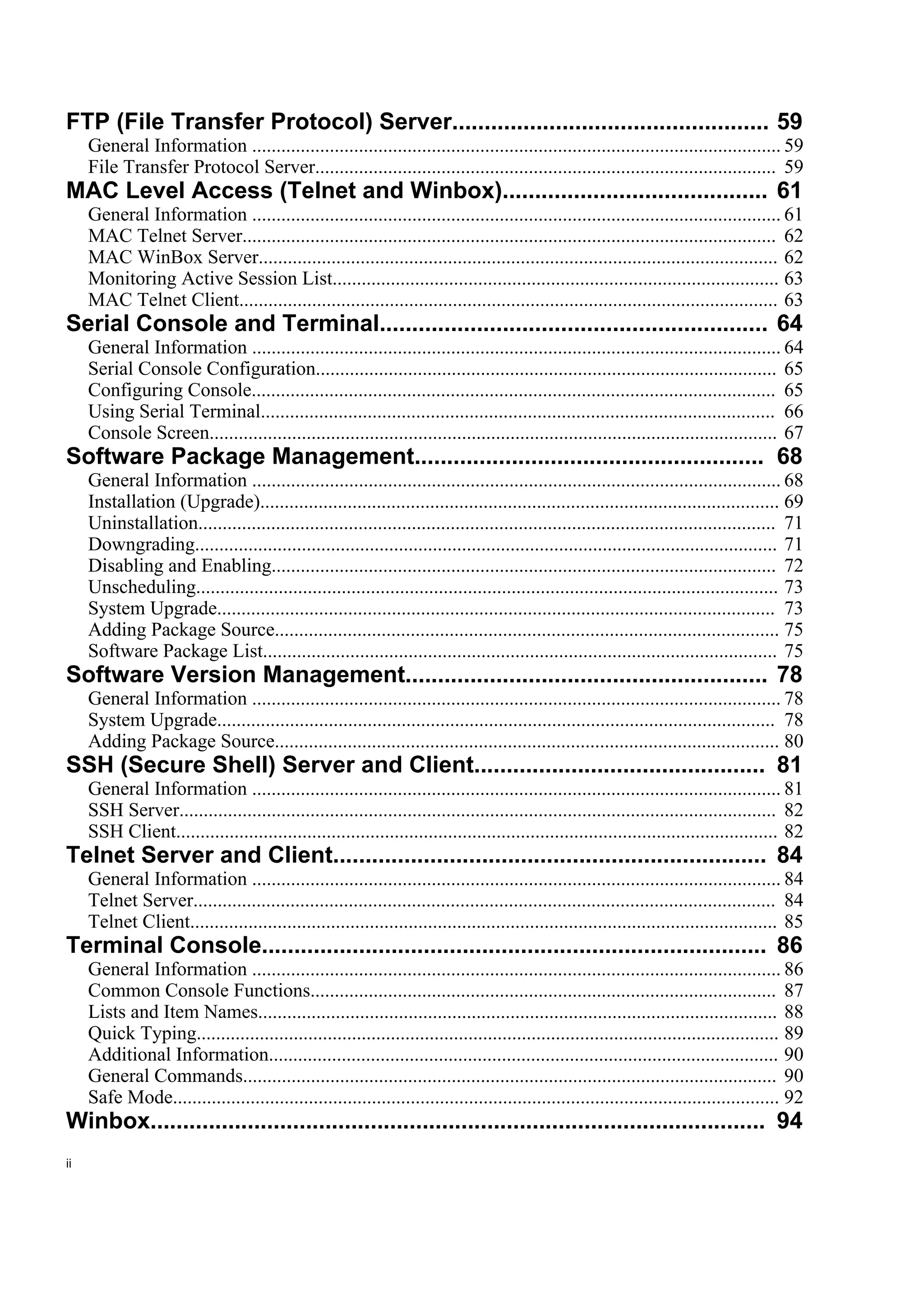 FTP (File Transfer Protocol) Server................................................. 59
     General Information ............................................................................................................. 59
     File Transfer Protocol Server............................................................................................... 59
MAC Level Access (Telnet and Winbox)......................................... 61
     General Information ............................................................................................................. 61
     MAC Telnet Server.............................................................................................................. 62
     MAC WinBox Server........................................................................................................... 62
     Monitoring Active Session List............................................................................................ 63
     MAC Telnet Client............................................................................................................... 63
Serial Console and Terminal............................................................ 64
     General Information ............................................................................................................. 64
     Serial Console Configuration............................................................................................... 65
     Configuring Console............................................................................................................ 65
     Using Serial Terminal.......................................................................................................... 66
     Console Screen..................................................................................................................... 67
Software Package Management...................................................... 68
     General Information ............................................................................................................. 68
     Installation (Upgrade)........................................................................................................... 69
     Uninstallation....................................................................................................................... 71
     Downgrading........................................................................................................................ 71
     Disabling and Enabling........................................................................................................ 72
     Unscheduling........................................................................................................................ 73
     System Upgrade................................................................................................................... 73
     Adding Package Source........................................................................................................ 75
     Software Package List.......................................................................................................... 75
Software Version Management........................................................ 78
     General Information ............................................................................................................. 78
     System Upgrade................................................................................................................... 78
     Adding Package Source........................................................................................................ 80
SSH (Secure Shell) Server and Client............................................. 81
     General Information ............................................................................................................. 81
     SSH Server........................................................................................................................... 82
     SSH Client............................................................................................................................ 82
Telnet Server and Client................................................................... 84
     General Information ............................................................................................................. 84
     Telnet Server........................................................................................................................ 84
     Telnet Client......................................................................................................................... 85
Terminal Console.............................................................................. 86
     General Information ............................................................................................................. 86
     Common Console Functions................................................................................................ 87
     Lists and Item Names........................................................................................................... 88
     Quick Typing........................................................................................................................ 89
     Additional Information......................................................................................................... 90
     General Commands.............................................................................................................. 90
     Safe Mode............................................................................................................................. 92
Winbox............................................................................................... 94
ii
 