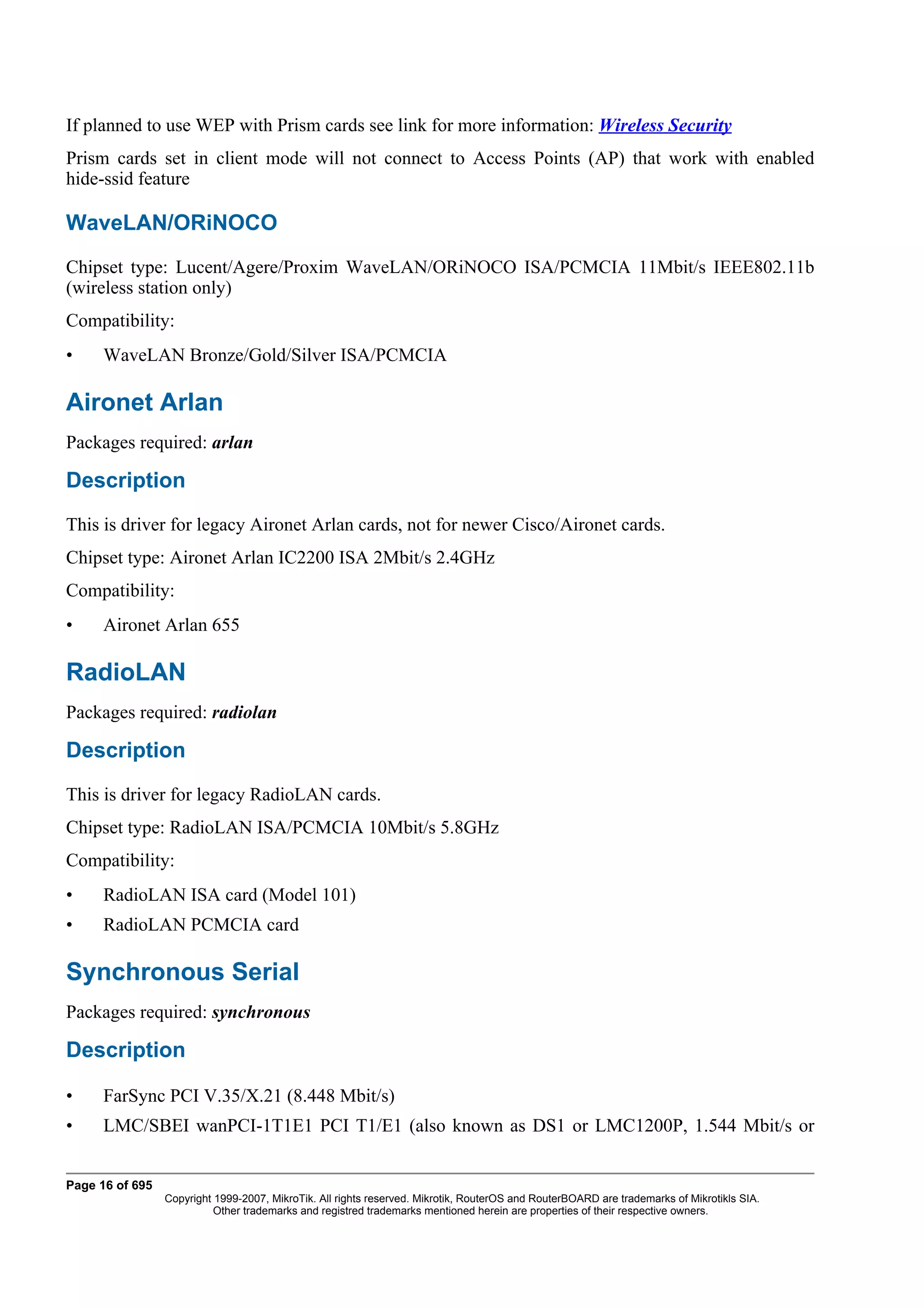 If planned to use WEP with Prism cards see link for more information: Wireless Security
Prism cards set in client mode will not connect to Access Points (AP) that work with enabled
hide-ssid feature

WaveLAN/ORiNOCO
Chipset type: Lucent/Agere/Proxim WaveLAN/ORiNOCO ISA/PCMCIA 11Mbit/s IEEE802.11b
(wireless station only)
Compatibility:
•     WaveLAN Bronze/Gold/Silver ISA/PCMCIA

Aironet Arlan
Packages required: arlan

Description
This is driver for legacy Aironet Arlan cards, not for newer Cisco/Aironet cards.
Chipset type: Aironet Arlan IC2200 ISA 2Mbit/s 2.4GHz
Compatibility:
•     Aironet Arlan 655

RadioLAN
Packages required: radiolan

Description
This is driver for legacy RadioLAN cards.
Chipset type: RadioLAN ISA/PCMCIA 10Mbit/s 5.8GHz
Compatibility:
•     RadioLAN ISA card (Model 101)
•     RadioLAN PCMCIA card

Synchronous Serial
Packages required: synchronous

Description

•     FarSync PCI V.35/X.21 (8.448 Mbit/s)
•     LMC/SBEI wanPCI-1T1E1 PCI T1/E1 (also known as DS1 or LMC1200P, 1.544 Mbit/s or


Page 16 of 695
                 Copyright 1999-2007, MikroTik. All rights reserved. Mikrotik, RouterOS and RouterBOARD are trademarks of Mikrotikls SIA.
                           Other trademarks and registred trademarks mentioned herein are properties of their respective owners.
 