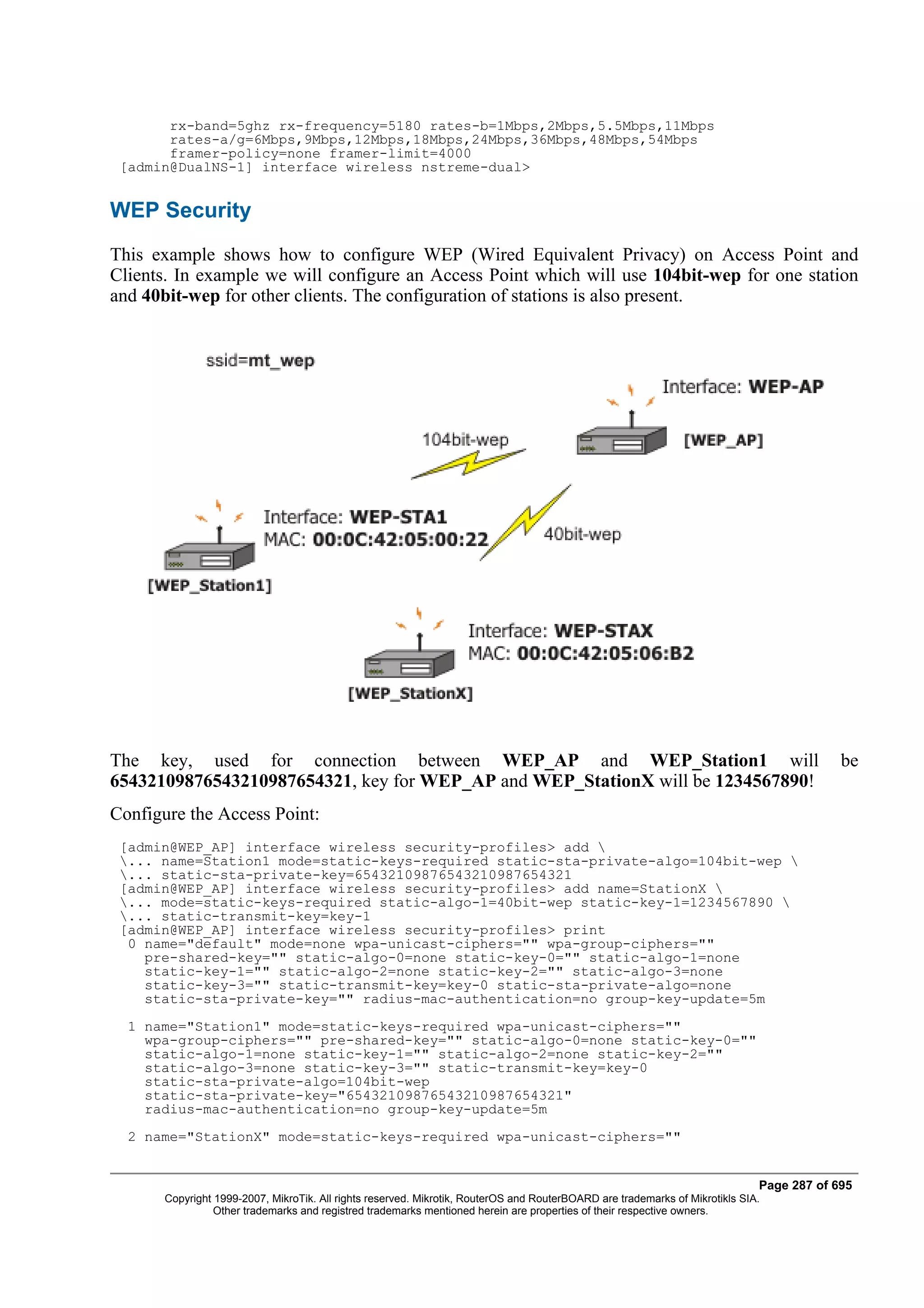 rx-band=5ghz rx-frequency=5180 rates-b=1Mbps,2Mbps,5.5Mbps,11Mbps
       rates-a/g=6Mbps,9Mbps,12Mbps,18Mbps,24Mbps,36Mbps,48Mbps,54Mbps
       framer-policy=none framer-limit=4000
 [admin@DualNS-1] interface wireless nstreme-dual>


WEP Security
This example shows how to configure WEP (Wired Equivalent Privacy) on Access Point and
Clients. In example we will configure an Access Point which will use 104bit-wep for one station
and 40bit-wep for other clients. The configuration of stations is also present.




The key, used for connection between WEP_AP and WEP_Station1 will                                                                          be
65432109876543210987654321, key for WEP_AP and WEP_StationX will be 1234567890!
Configure the Access Point:
 [admin@WEP_AP] interface wireless security-profiles> add 
 ... name=Station1 mode=static-keys-required static-sta-private-algo=104bit-wep 
 ... static-sta-private-key=65432109876543210987654321
 [admin@WEP_AP] interface wireless security-profiles> add name=StationX 
 ... mode=static-keys-required static-algo-1=40bit-wep static-key-1=1234567890 
 ... static-transmit-key=key-1
 [admin@WEP_AP] interface wireless security-profiles> print
  0 name="default" mode=none wpa-unicast-ciphers="" wpa-group-ciphers=""
    pre-shared-key="" static-algo-0=none static-key-0="" static-algo-1=none
    static-key-1="" static-algo-2=none static-key-2="" static-algo-3=none
    static-key-3="" static-transmit-key=key-0 static-sta-private-algo=none
    static-sta-private-key="" radius-mac-authentication=no group-key-update=5m
  1 name="Station1" mode=static-keys-required wpa-unicast-ciphers=""
    wpa-group-ciphers="" pre-shared-key="" static-algo-0=none static-key-0=""
    static-algo-1=none static-key-1="" static-algo-2=none static-key-2=""
    static-algo-3=none static-key-3="" static-transmit-key=key-0
    static-sta-private-algo=104bit-wep
    static-sta-private-key="65432109876543210987654321"
    radius-mac-authentication=no group-key-update=5m
  2 name="StationX" mode=static-keys-required wpa-unicast-ciphers=""


                                                                                                                              Page 287 of 695
       Copyright 1999-2007, MikroTik. All rights reserved. Mikrotik, RouterOS and RouterBOARD are trademarks of Mikrotikls SIA.
                 Other trademarks and registred trademarks mentioned herein are properties of their respective owners.
 