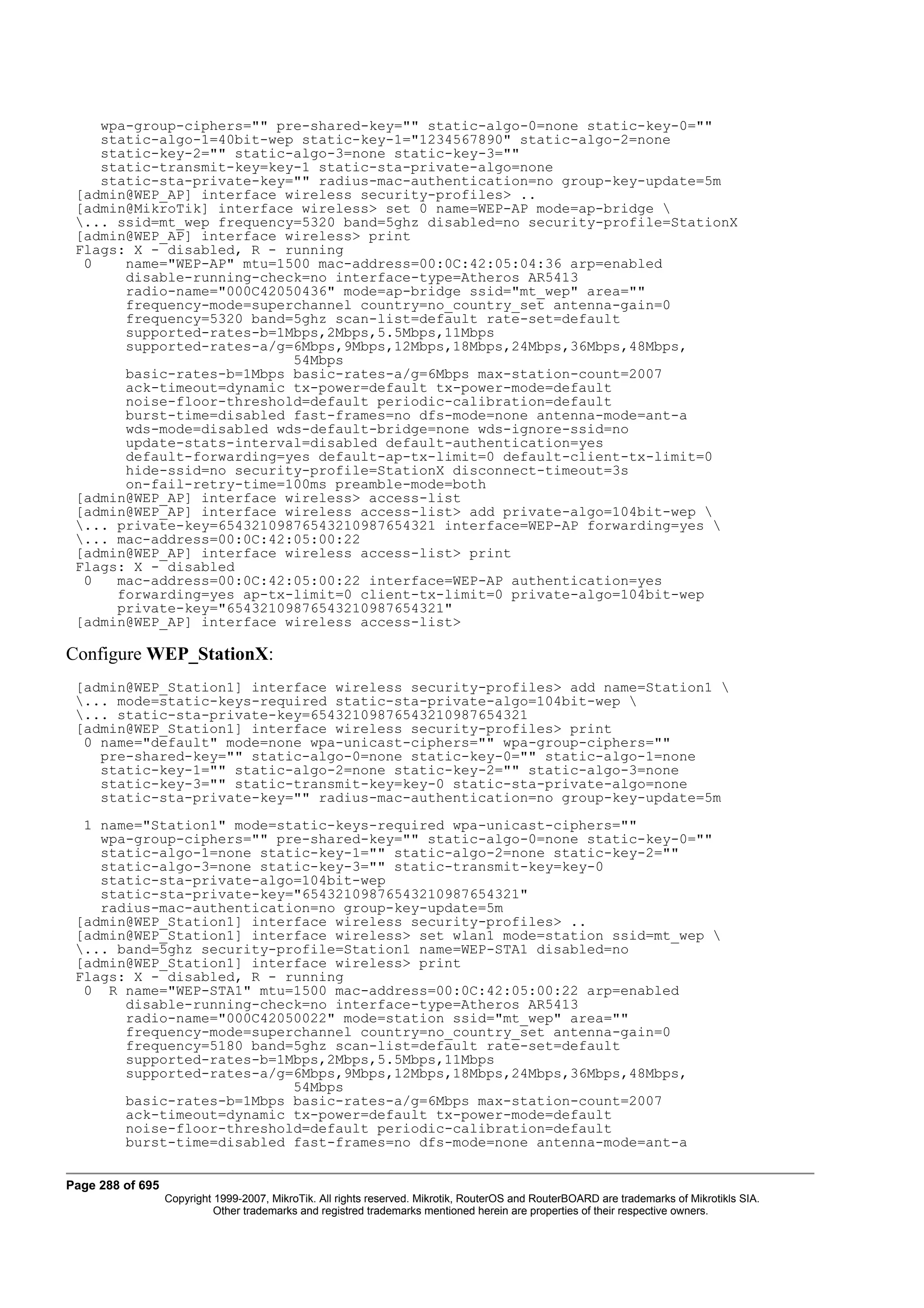 wpa-group-ciphers="" pre-shared-key="" static-algo-0=none static-key-0=""
    static-algo-1=40bit-wep static-key-1="1234567890" static-algo-2=none
    static-key-2="" static-algo-3=none static-key-3=""
    static-transmit-key=key-1 static-sta-private-algo=none
    static-sta-private-key="" radius-mac-authentication=no group-key-update=5m
 [admin@WEP_AP] interface wireless security-profiles> ..
 [admin@MikroTik] interface wireless> set 0 name=WEP-AP mode=ap-bridge 
 ... ssid=mt_wep frequency=5320 band=5ghz disabled=no security-profile=StationX
 [admin@WEP_AP] interface wireless> print
 Flags: X - disabled, R - running
  0    name="WEP-AP" mtu=1500 mac-address=00:0C:42:05:04:36 arp=enabled
       disable-running-check=no interface-type=Atheros AR5413
       radio-name="000C42050436" mode=ap-bridge ssid="mt_wep" area=""
       frequency-mode=superchannel country=no_country_set antenna-gain=0
       frequency=5320 band=5ghz scan-list=default rate-set=default
       supported-rates-b=1Mbps,2Mbps,5.5Mbps,11Mbps
       supported-rates-a/g=6Mbps,9Mbps,12Mbps,18Mbps,24Mbps,36Mbps,48Mbps,
                           54Mbps
       basic-rates-b=1Mbps basic-rates-a/g=6Mbps max-station-count=2007
       ack-timeout=dynamic tx-power=default tx-power-mode=default
       noise-floor-threshold=default periodic-calibration=default
       burst-time=disabled fast-frames=no dfs-mode=none antenna-mode=ant-a
       wds-mode=disabled wds-default-bridge=none wds-ignore-ssid=no
       update-stats-interval=disabled default-authentication=yes
       default-forwarding=yes default-ap-tx-limit=0 default-client-tx-limit=0
       hide-ssid=no security-profile=StationX disconnect-timeout=3s
       on-fail-retry-time=100ms preamble-mode=both
 [admin@WEP_AP] interface wireless> access-list
 [admin@WEP_AP] interface wireless access-list> add private-algo=104bit-wep 
 ... private-key=65432109876543210987654321 interface=WEP-AP forwarding=yes 
 ... mac-address=00:0C:42:05:00:22
 [admin@WEP_AP] interface wireless access-list> print
 Flags: X - disabled
  0   mac-address=00:0C:42:05:00:22 interface=WEP-AP authentication=yes
      forwarding=yes ap-tx-limit=0 client-tx-limit=0 private-algo=104bit-wep
      private-key="65432109876543210987654321"
 [admin@WEP_AP] interface wireless access-list>

Configure WEP_StationX:
 [admin@WEP_Station1] interface wireless security-profiles> add name=Station1 
 ... mode=static-keys-required static-sta-private-algo=104bit-wep 
 ... static-sta-private-key=65432109876543210987654321
 [admin@WEP_Station1] interface wireless security-profiles> print
  0 name="default" mode=none wpa-unicast-ciphers="" wpa-group-ciphers=""
    pre-shared-key="" static-algo-0=none static-key-0="" static-algo-1=none
    static-key-1="" static-algo-2=none static-key-2="" static-algo-3=none
    static-key-3="" static-transmit-key=key-0 static-sta-private-algo=none
    static-sta-private-key="" radius-mac-authentication=no group-key-update=5m
  1 name="Station1" mode=static-keys-required wpa-unicast-ciphers=""
    wpa-group-ciphers="" pre-shared-key="" static-algo-0=none static-key-0=""
    static-algo-1=none static-key-1="" static-algo-2=none static-key-2=""
    static-algo-3=none static-key-3="" static-transmit-key=key-0
    static-sta-private-algo=104bit-wep
    static-sta-private-key="65432109876543210987654321"
    radius-mac-authentication=no group-key-update=5m
 [admin@WEP_Station1] interface wireless security-profiles> ..
 [admin@WEP_Station1] interface wireless> set wlan1 mode=station ssid=mt_wep 
 ... band=5ghz security-profile=Station1 name=WEP-STA1 disabled=no
 [admin@WEP_Station1] interface wireless> print
 Flags: X - disabled, R - running
  0 R name="WEP-STA1" mtu=1500 mac-address=00:0C:42:05:00:22 arp=enabled
       disable-running-check=no interface-type=Atheros AR5413
       radio-name="000C42050022" mode=station ssid="mt_wep" area=""
       frequency-mode=superchannel country=no_country_set antenna-gain=0
       frequency=5180 band=5ghz scan-list=default rate-set=default
       supported-rates-b=1Mbps,2Mbps,5.5Mbps,11Mbps
       supported-rates-a/g=6Mbps,9Mbps,12Mbps,18Mbps,24Mbps,36Mbps,48Mbps,
                           54Mbps
       basic-rates-b=1Mbps basic-rates-a/g=6Mbps max-station-count=2007
       ack-timeout=dynamic tx-power=default tx-power-mode=default
       noise-floor-threshold=default periodic-calibration=default
       burst-time=disabled fast-frames=no dfs-mode=none antenna-mode=ant-a


Page 288 of 695
                  Copyright 1999-2007, MikroTik. All rights reserved. Mikrotik, RouterOS and RouterBOARD are trademarks of Mikrotikls SIA.
                            Other trademarks and registred trademarks mentioned herein are properties of their respective owners.
 