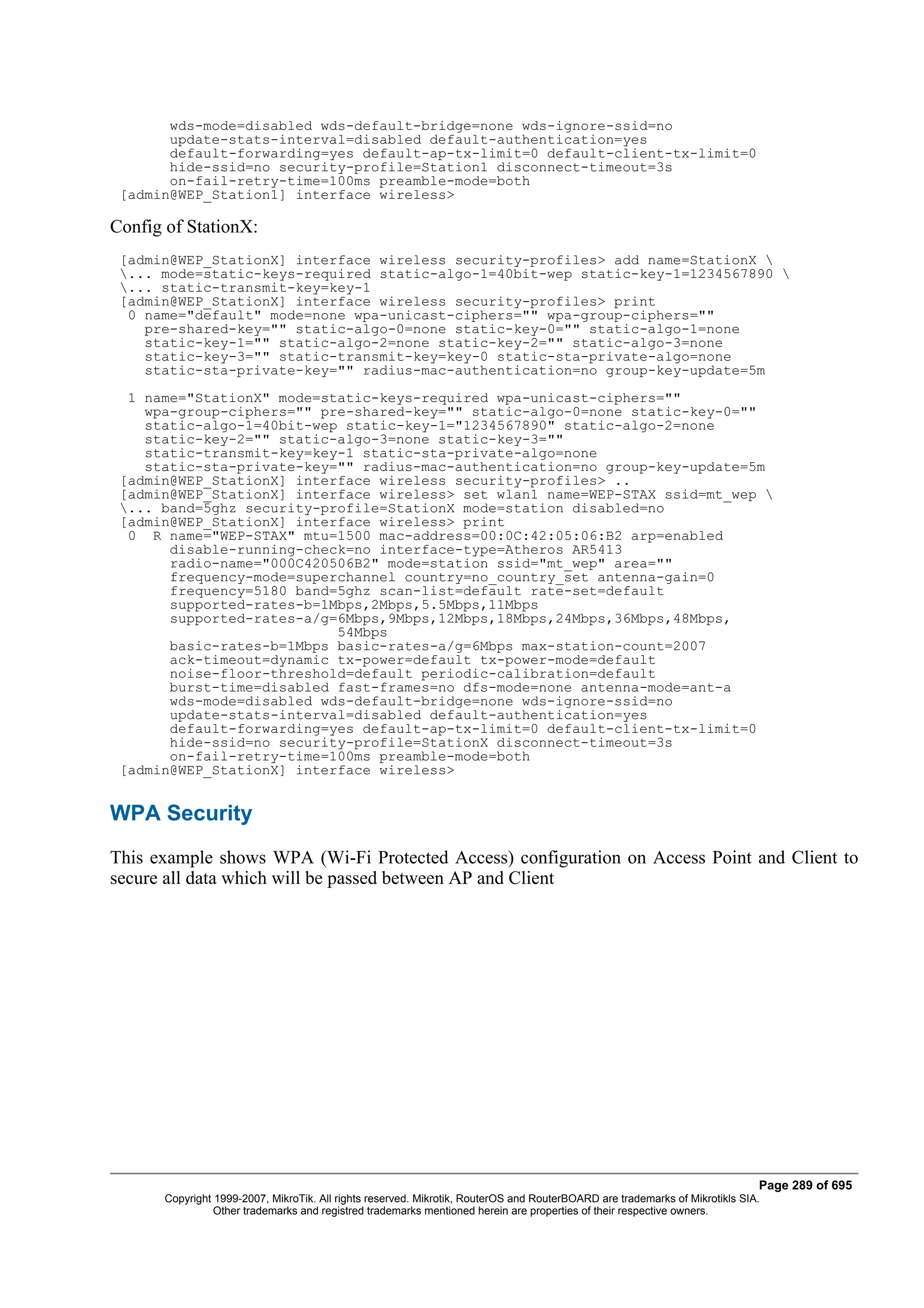 wds-mode=disabled wds-default-bridge=none wds-ignore-ssid=no
       update-stats-interval=disabled default-authentication=yes
       default-forwarding=yes default-ap-tx-limit=0 default-client-tx-limit=0
       hide-ssid=no security-profile=Station1 disconnect-timeout=3s
       on-fail-retry-time=100ms preamble-mode=both
 [admin@WEP_Station1] interface wireless>

Config of StationX:
 [admin@WEP_StationX] interface wireless security-profiles> add name=StationX 
 ... mode=static-keys-required static-algo-1=40bit-wep static-key-1=1234567890 
 ... static-transmit-key=key-1
 [admin@WEP_StationX] interface wireless security-profiles> print
  0 name="default" mode=none wpa-unicast-ciphers="" wpa-group-ciphers=""
    pre-shared-key="" static-algo-0=none static-key-0="" static-algo-1=none
    static-key-1="" static-algo-2=none static-key-2="" static-algo-3=none
    static-key-3="" static-transmit-key=key-0 static-sta-private-algo=none
    static-sta-private-key="" radius-mac-authentication=no group-key-update=5m
  1 name="StationX" mode=static-keys-required wpa-unicast-ciphers=""
    wpa-group-ciphers="" pre-shared-key="" static-algo-0=none static-key-0=""
    static-algo-1=40bit-wep static-key-1="1234567890" static-algo-2=none
    static-key-2="" static-algo-3=none static-key-3=""
    static-transmit-key=key-1 static-sta-private-algo=none
    static-sta-private-key="" radius-mac-authentication=no group-key-update=5m
 [admin@WEP_StationX] interface wireless security-profiles> ..
 [admin@WEP_StationX] interface wireless> set wlan1 name=WEP-STAX ssid=mt_wep 
 ... band=5ghz security-profile=StationX mode=station disabled=no
 [admin@WEP_StationX] interface wireless> print
  0 R name="WEP-STAX" mtu=1500 mac-address=00:0C:42:05:06:B2 arp=enabled
       disable-running-check=no interface-type=Atheros AR5413
       radio-name="000C420506B2" mode=station ssid="mt_wep" area=""
       frequency-mode=superchannel country=no_country_set antenna-gain=0
       frequency=5180 band=5ghz scan-list=default rate-set=default
       supported-rates-b=1Mbps,2Mbps,5.5Mbps,11Mbps
       supported-rates-a/g=6Mbps,9Mbps,12Mbps,18Mbps,24Mbps,36Mbps,48Mbps,
                           54Mbps
       basic-rates-b=1Mbps basic-rates-a/g=6Mbps max-station-count=2007
       ack-timeout=dynamic tx-power=default tx-power-mode=default
       noise-floor-threshold=default periodic-calibration=default
       burst-time=disabled fast-frames=no dfs-mode=none antenna-mode=ant-a
       wds-mode=disabled wds-default-bridge=none wds-ignore-ssid=no
       update-stats-interval=disabled default-authentication=yes
       default-forwarding=yes default-ap-tx-limit=0 default-client-tx-limit=0
       hide-ssid=no security-profile=StationX disconnect-timeout=3s
       on-fail-retry-time=100ms preamble-mode=both
 [admin@WEP_StationX] interface wireless>


WPA Security
This example shows WPA (Wi-Fi Protected Access) configuration on Access Point and Client to
secure all data which will be passed between AP and Client




                                                                                                                              Page 289 of 695
       Copyright 1999-2007, MikroTik. All rights reserved. Mikrotik, RouterOS and RouterBOARD are trademarks of Mikrotikls SIA.
                 Other trademarks and registred trademarks mentioned herein are properties of their respective owners.
 