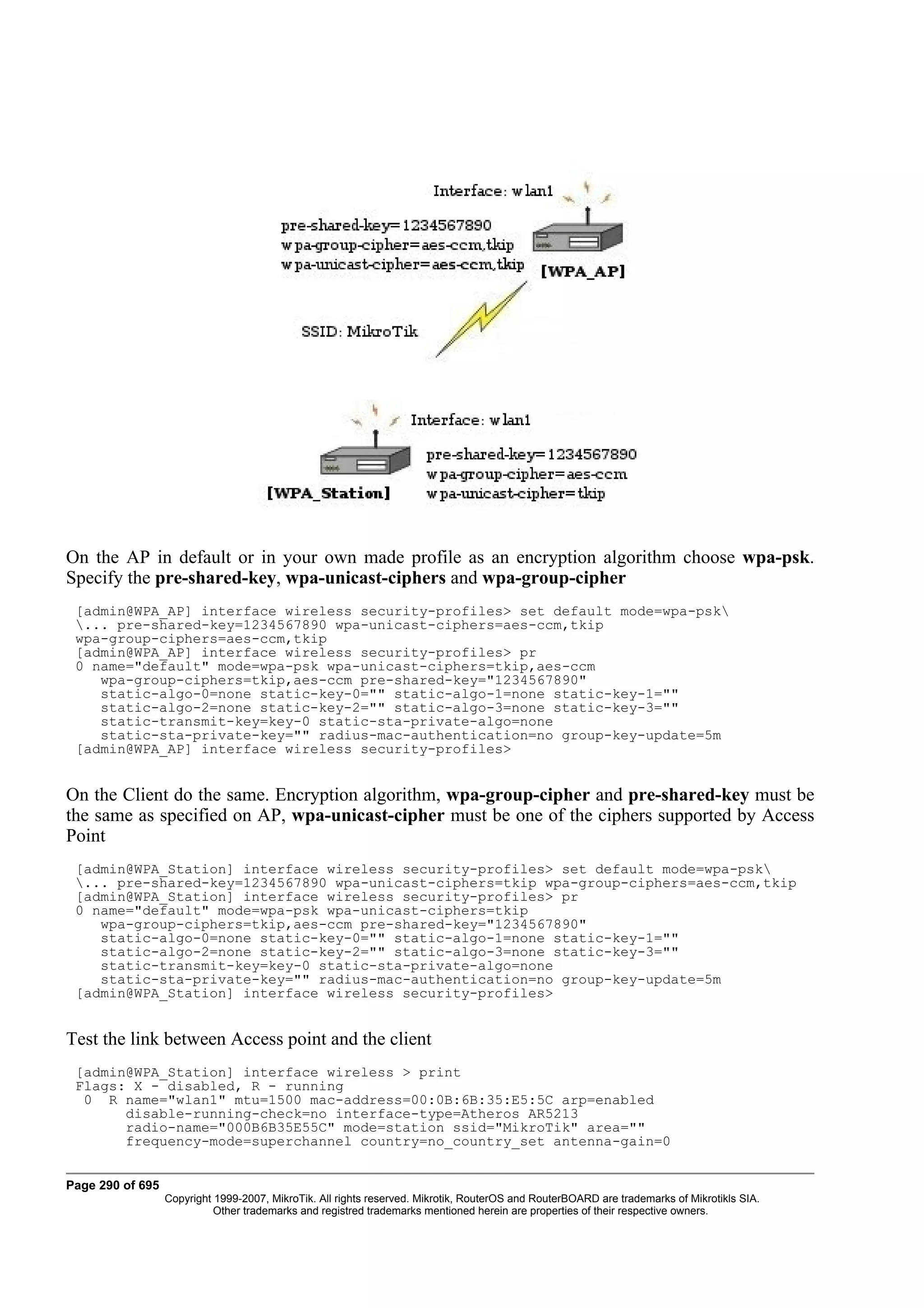 On the AP in default or in your own made profile as an encryption algorithm choose wpa-psk.
Specify the pre-shared-key, wpa-unicast-ciphers and wpa-group-cipher
 [admin@WPA_AP] interface wireless security-profiles> set default mode=wpa-psk
 ... pre-shared-key=1234567890 wpa-unicast-ciphers=aes-ccm,tkip
 wpa-group-ciphers=aes-ccm,tkip
 [admin@WPA_AP] interface wireless security-profiles> pr
 0 name="default" mode=wpa-psk wpa-unicast-ciphers=tkip,aes-ccm
    wpa-group-ciphers=tkip,aes-ccm pre-shared-key="1234567890"
    static-algo-0=none static-key-0="" static-algo-1=none static-key-1=""
    static-algo-2=none static-key-2="" static-algo-3=none static-key-3=""
    static-transmit-key=key-0 static-sta-private-algo=none
    static-sta-private-key="" radius-mac-authentication=no group-key-update=5m
 [admin@WPA_AP] interface wireless security-profiles>


On the Client do the same. Encryption algorithm, wpa-group-cipher and pre-shared-key must be
the same as specified on AP, wpa-unicast-cipher must be one of the ciphers supported by Access
Point
 [admin@WPA_Station] interface wireless security-profiles> set default mode=wpa-psk
 ... pre-shared-key=1234567890 wpa-unicast-ciphers=tkip wpa-group-ciphers=aes-ccm,tkip
 [admin@WPA_Station] interface wireless security-profiles> pr
 0 name="default" mode=wpa-psk wpa-unicast-ciphers=tkip
    wpa-group-ciphers=tkip,aes-ccm pre-shared-key="1234567890"
    static-algo-0=none static-key-0="" static-algo-1=none static-key-1=""
    static-algo-2=none static-key-2="" static-algo-3=none static-key-3=""
    static-transmit-key=key-0 static-sta-private-algo=none
    static-sta-private-key="" radius-mac-authentication=no group-key-update=5m
 [admin@WPA_Station] interface wireless security-profiles>


Test the link between Access point and the client
 [admin@WPA_Station] interface wireless > print
 Flags: X - disabled, R - running
  0 R name="wlan1" mtu=1500 mac-address=00:0B:6B:35:E5:5C arp=enabled
       disable-running-check=no interface-type=Atheros AR5213
       radio-name="000B6B35E55C" mode=station ssid="MikroTik" area=""
       frequency-mode=superchannel country=no_country_set antenna-gain=0


Page 290 of 695
                  Copyright 1999-2007, MikroTik. All rights reserved. Mikrotik, RouterOS and RouterBOARD are trademarks of Mikrotikls SIA.
                            Other trademarks and registred trademarks mentioned herein are properties of their respective owners.
 
