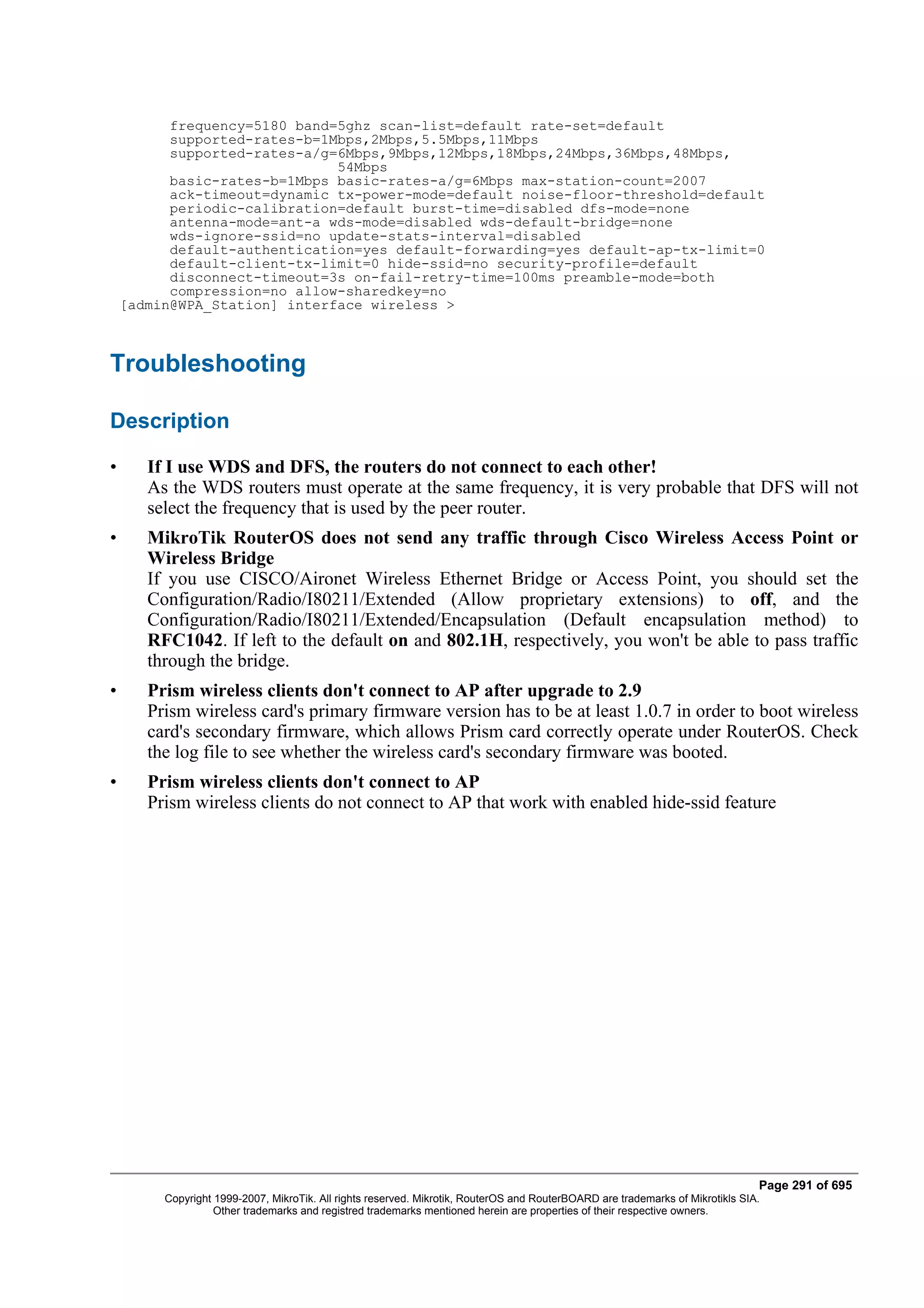 frequency=5180 band=5ghz scan-list=default rate-set=default
          supported-rates-b=1Mbps,2Mbps,5.5Mbps,11Mbps
          supported-rates-a/g=6Mbps,9Mbps,12Mbps,18Mbps,24Mbps,36Mbps,48Mbps,
                              54Mbps
          basic-rates-b=1Mbps basic-rates-a/g=6Mbps max-station-count=2007
          ack-timeout=dynamic tx-power-mode=default noise-floor-threshold=default
          periodic-calibration=default burst-time=disabled dfs-mode=none
          antenna-mode=ant-a wds-mode=disabled wds-default-bridge=none
          wds-ignore-ssid=no update-stats-interval=disabled
          default-authentication=yes default-forwarding=yes default-ap-tx-limit=0
          default-client-tx-limit=0 hide-ssid=no security-profile=default
          disconnect-timeout=3s on-fail-retry-time=100ms preamble-mode=both
          compression=no allow-sharedkey=no
    [admin@WPA_Station] interface wireless >



Troubleshooting

Description

•      If I use WDS and DFS, the routers do not connect to each other!
       As the WDS routers must operate at the same frequency, it is very probable that DFS will not
       select the frequency that is used by the peer router.
•      MikroTik RouterOS does not send any traffic through Cisco Wireless Access Point or
       Wireless Bridge
       If you use CISCO/Aironet Wireless Ethernet Bridge or Access Point, you should set the
       Configuration/Radio/I80211/Extended (Allow proprietary extensions) to off, and the
       Configuration/Radio/I80211/Extended/Encapsulation (Default encapsulation method) to
       RFC1042. If left to the default on and 802.1H, respectively, you won't be able to pass traffic
       through the bridge.
•      Prism wireless clients don't connect to AP after upgrade to 2.9
       Prism wireless card's primary firmware version has to be at least 1.0.7 in order to boot wireless
       card's secondary firmware, which allows Prism card correctly operate under RouterOS. Check
       the log file to see whether the wireless card's secondary firmware was booted.
•      Prism wireless clients don't connect to AP
       Prism wireless clients do not connect to AP that work with enabled hide-ssid feature




                                                                                                                                Page 291 of 695
         Copyright 1999-2007, MikroTik. All rights reserved. Mikrotik, RouterOS and RouterBOARD are trademarks of Mikrotikls SIA.
                   Other trademarks and registred trademarks mentioned herein are properties of their respective owners.
 