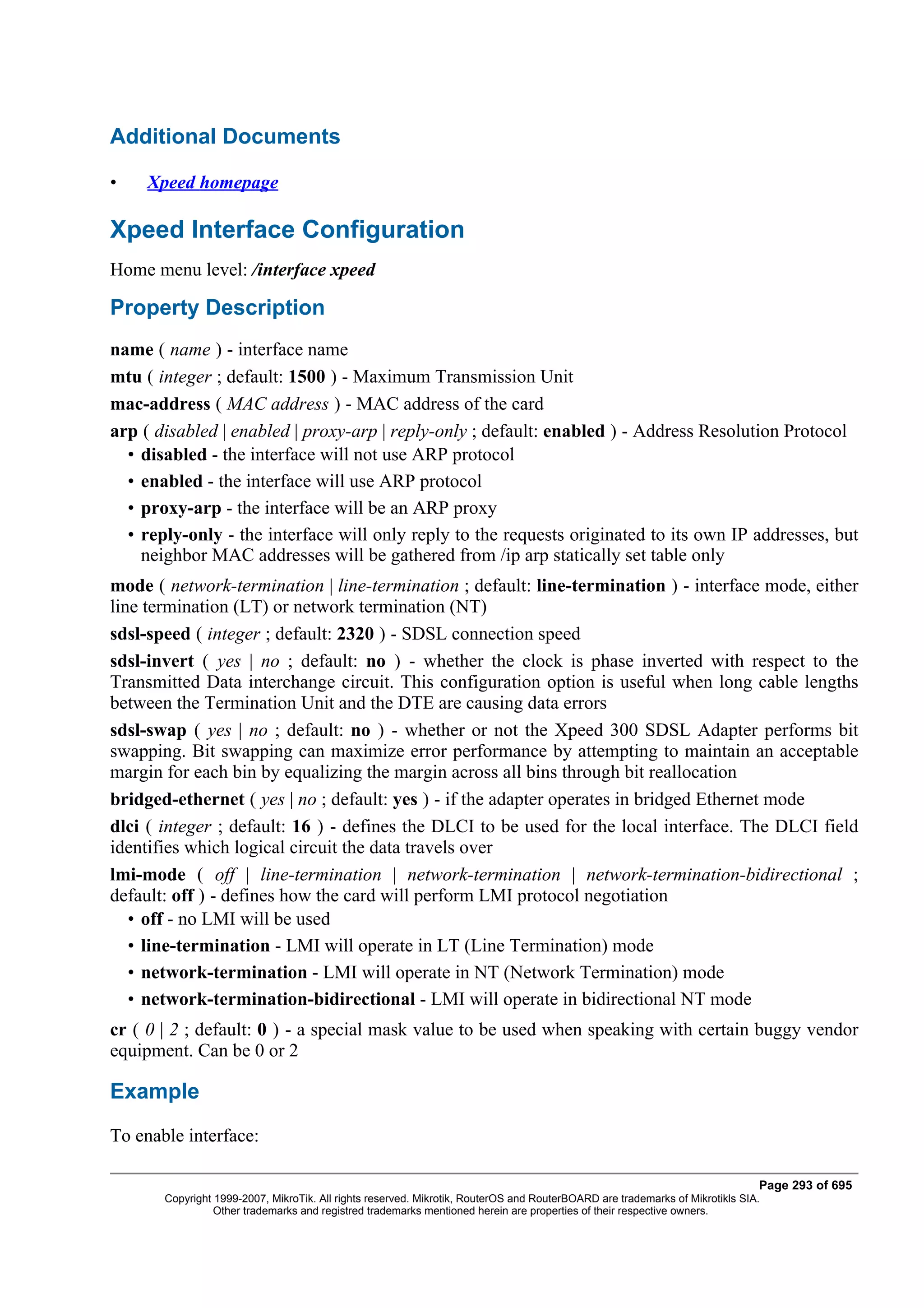 Additional Documents

•    Xpeed homepage

Xpeed Interface Configuration
Home menu level: /interface xpeed

Property Description
name ( name ) - interface name
mtu ( integer ; default: 1500 ) - Maximum Transmission Unit
mac-address ( MAC address ) - MAC address of the card
arp ( disabled | enabled | proxy-arp | reply-only ; default: enabled ) - Address Resolution Protocol
  • disabled - the interface will not use ARP protocol
  • enabled - the interface will use ARP protocol
  • proxy-arp - the interface will be an ARP proxy
  • reply-only - the interface will only reply to the requests originated to its own IP addresses, but
    neighbor MAC addresses will be gathered from /ip arp statically set table only
mode ( network-termination | line-termination ; default: line-termination ) - interface mode, either
line termination (LT) or network termination (NT)
sdsl-speed ( integer ; default: 2320 ) - SDSL connection speed
sdsl-invert ( yes | no ; default: no ) - whether the clock is phase inverted with respect to the
Transmitted Data interchange circuit. This configuration option is useful when long cable lengths
between the Termination Unit and the DTE are causing data errors
sdsl-swap ( yes | no ; default: no ) - whether or not the Xpeed 300 SDSL Adapter performs bit
swapping. Bit swapping can maximize error performance by attempting to maintain an acceptable
margin for each bin by equalizing the margin across all bins through bit reallocation
bridged-ethernet ( yes | no ; default: yes ) - if the adapter operates in bridged Ethernet mode
dlci ( integer ; default: 16 ) - defines the DLCI to be used for the local interface. The DLCI field
identifies which logical circuit the data travels over
lmi-mode ( off | line-termination | network-termination | network-termination-bidirectional ;
default: off ) - defines how the card will perform LMI protocol negotiation
   • off - no LMI will be used
   • line-termination - LMI will operate in LT (Line Termination) mode
   • network-termination - LMI will operate in NT (Network Termination) mode
   • network-termination-bidirectional - LMI will operate in bidirectional NT mode
cr ( 0 | 2 ; default: 0 ) - a special mask value to be used when speaking with certain buggy vendor
equipment. Can be 0 or 2

Example
To enable interface:

                                                                                                                              Page 293 of 695
       Copyright 1999-2007, MikroTik. All rights reserved. Mikrotik, RouterOS and RouterBOARD are trademarks of Mikrotikls SIA.
                 Other trademarks and registred trademarks mentioned herein are properties of their respective owners.
 