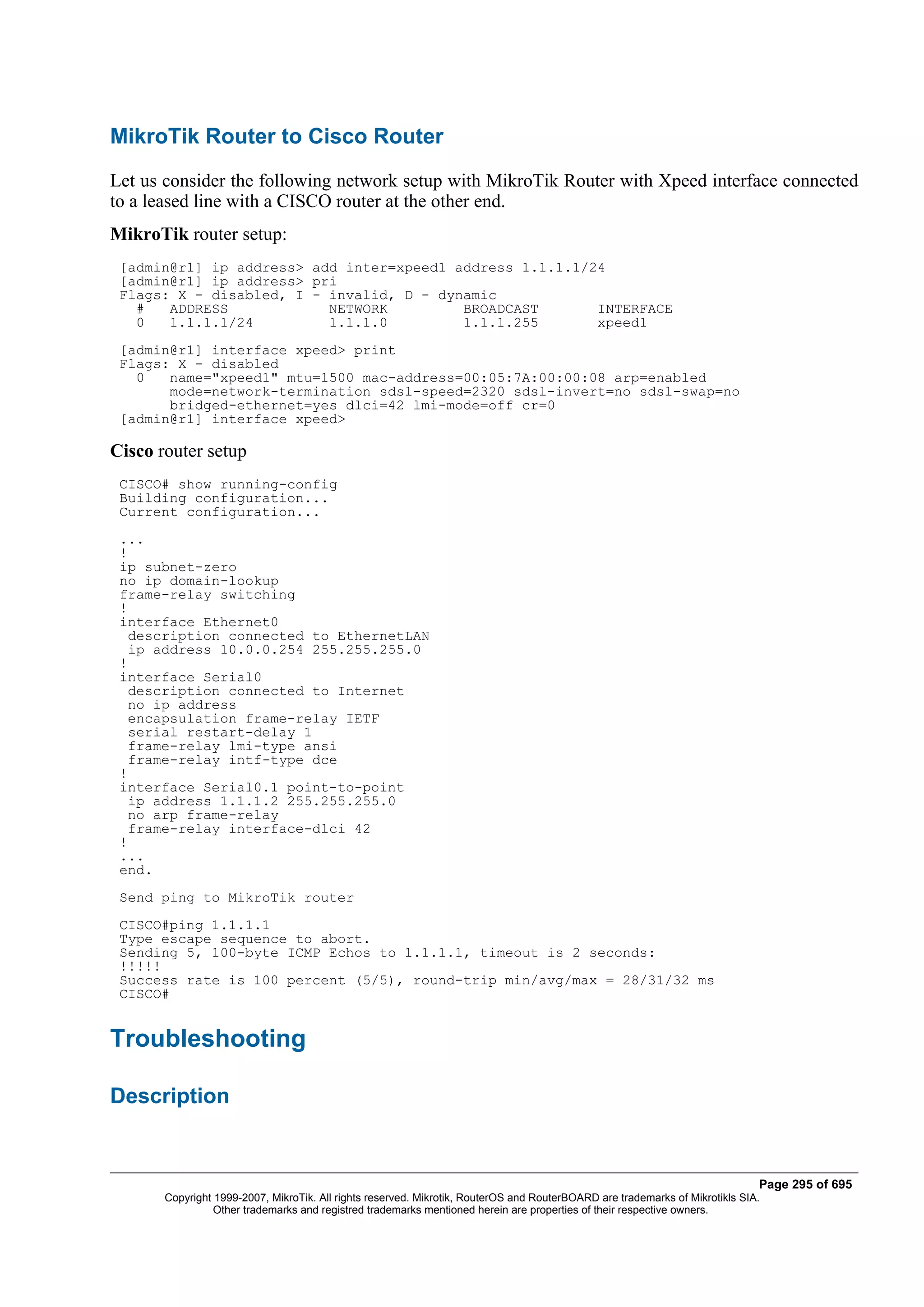 MikroTik Router to Cisco Router
Let us consider the following network setup with MikroTik Router with Xpeed interface connected
to a leased line with a CISCO router at the other end.
MikroTik router setup:
 [admin@r1] ip address> add inter=xpeed1 address 1.1.1.1/24
 [admin@r1] ip address> pri
 Flags: X - disabled, I - invalid, D - dynamic
   #   ADDRESS            NETWORK         BROADCAST       INTERFACE
   0   1.1.1.1/24         1.1.1.0         1.1.1.255       xpeed1
 [admin@r1] interface xpeed> print
 Flags: X - disabled
   0   name="xpeed1" mtu=1500 mac-address=00:05:7A:00:00:08 arp=enabled
       mode=network-termination sdsl-speed=2320 sdsl-invert=no sdsl-swap=no
       bridged-ethernet=yes dlci=42 lmi-mode=off cr=0
 [admin@r1] interface xpeed>

Cisco router setup
 CISCO# show running-config
 Building configuration...
 Current configuration...
 ...
 !
 ip subnet-zero
 no ip domain-lookup
 frame-relay switching
 !
 interface Ethernet0
   description connected to EthernetLAN
   ip address 10.0.0.254 255.255.255.0
 !
 interface Serial0
   description connected to Internet
   no ip address
   encapsulation frame-relay IETF
   serial restart-delay 1
   frame-relay lmi-type ansi
   frame-relay intf-type dce
 !
 interface Serial0.1 point-to-point
   ip address 1.1.1.2 255.255.255.0
   no arp frame-relay
   frame-relay interface-dlci 42
 !
 ...
 end.
 Send ping to MikroTik router
 CISCO#ping 1.1.1.1
 Type escape sequence to abort.
 Sending 5, 100-byte ICMP Echos to 1.1.1.1, timeout is 2 seconds:
 !!!!!
 Success rate is 100 percent (5/5), round-trip min/avg/max = 28/31/32 ms
 CISCO#


Troubleshooting

Description


                                                                                                                              Page 295 of 695
       Copyright 1999-2007, MikroTik. All rights reserved. Mikrotik, RouterOS and RouterBOARD are trademarks of Mikrotikls SIA.
                 Other trademarks and registred trademarks mentioned herein are properties of their respective owners.
 