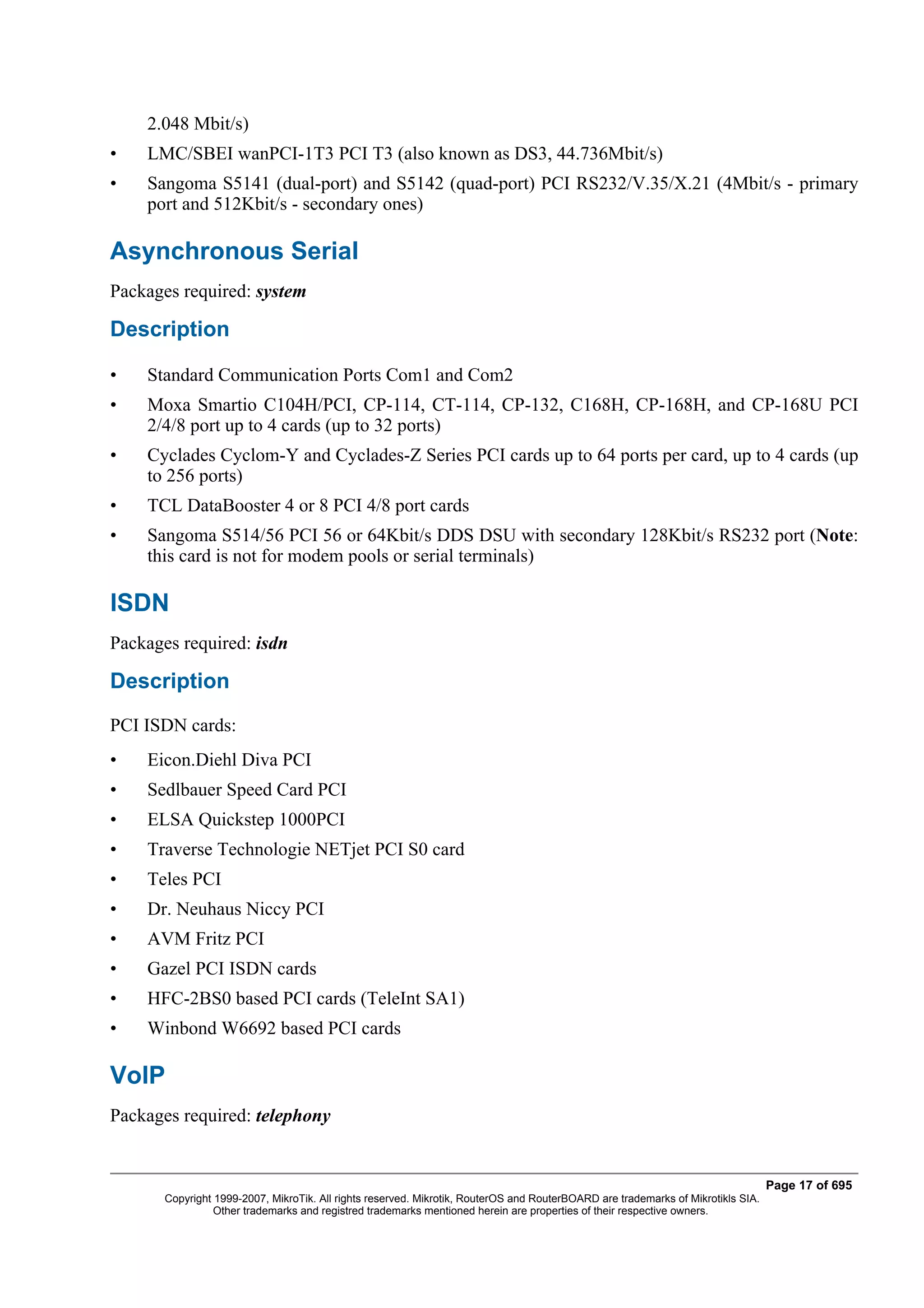 2.048 Mbit/s)
•   LMC/SBEI wanPCI-1T3 PCI T3 (also known as DS3, 44.736Mbit/s)
•   Sangoma S5141 (dual-port) and S5142 (quad-port) PCI RS232/V.35/X.21 (4Mbit/s - primary
    port and 512Kbit/s - secondary ones)

Asynchronous Serial
Packages required: system

Description

•   Standard Communication Ports Com1 and Com2
•   Moxa Smartio C104H/PCI, CP-114, CT-114, CP-132, C168H, CP-168H, and CP-168U PCI
    2/4/8 port up to 4 cards (up to 32 ports)
•   Cyclades Cyclom-Y and Cyclades-Z Series PCI cards up to 64 ports per card, up to 4 cards (up
    to 256 ports)
•   TCL DataBooster 4 or 8 PCI 4/8 port cards
•   Sangoma S514/56 PCI 56 or 64Kbit/s DDS DSU with secondary 128Kbit/s RS232 port (Note:
    this card is not for modem pools or serial terminals)

ISDN
Packages required: isdn

Description
PCI ISDN cards:
•   Eicon.Diehl Diva PCI
•   Sedlbauer Speed Card PCI
•   ELSA Quickstep 1000PCI
•   Traverse Technologie NETjet PCI S0 card
•   Teles PCI
•   Dr. Neuhaus Niccy PCI
•   AVM Fritz PCI
•   Gazel PCI ISDN cards
•   HFC-2BS0 based PCI cards (TeleInt SA1)
•   Winbond W6692 based PCI cards

VoIP
Packages required: telephony


                                                                                                                                  Page 17 of 695
       Copyright 1999-2007, MikroTik. All rights reserved. Mikrotik, RouterOS and RouterBOARD are trademarks of Mikrotikls SIA.
                 Other trademarks and registred trademarks mentioned herein are properties of their respective owners.
 