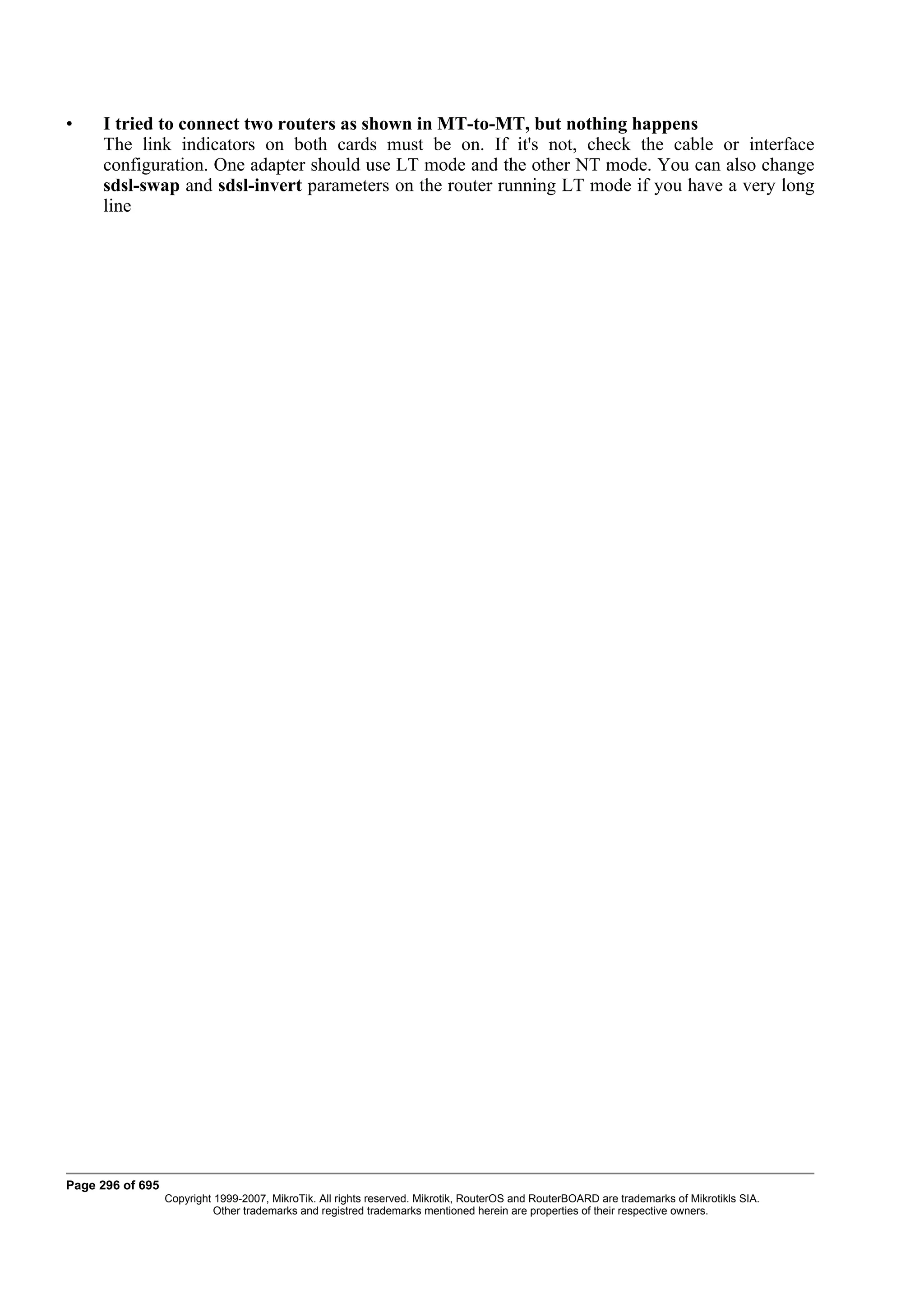 •    I tried to connect two routers as shown in MT-to-MT, but nothing happens
     The link indicators on both cards must be on. If it's not, check the cable or interface
     configuration. One adapter should use LT mode and the other NT mode. You can also change
     sdsl-swap and sdsl-invert parameters on the router running LT mode if you have a very long
     line




Page 296 of 695
                  Copyright 1999-2007, MikroTik. All rights reserved. Mikrotik, RouterOS and RouterBOARD are trademarks of Mikrotikls SIA.
                            Other trademarks and registred trademarks mentioned herein are properties of their respective owners.
 