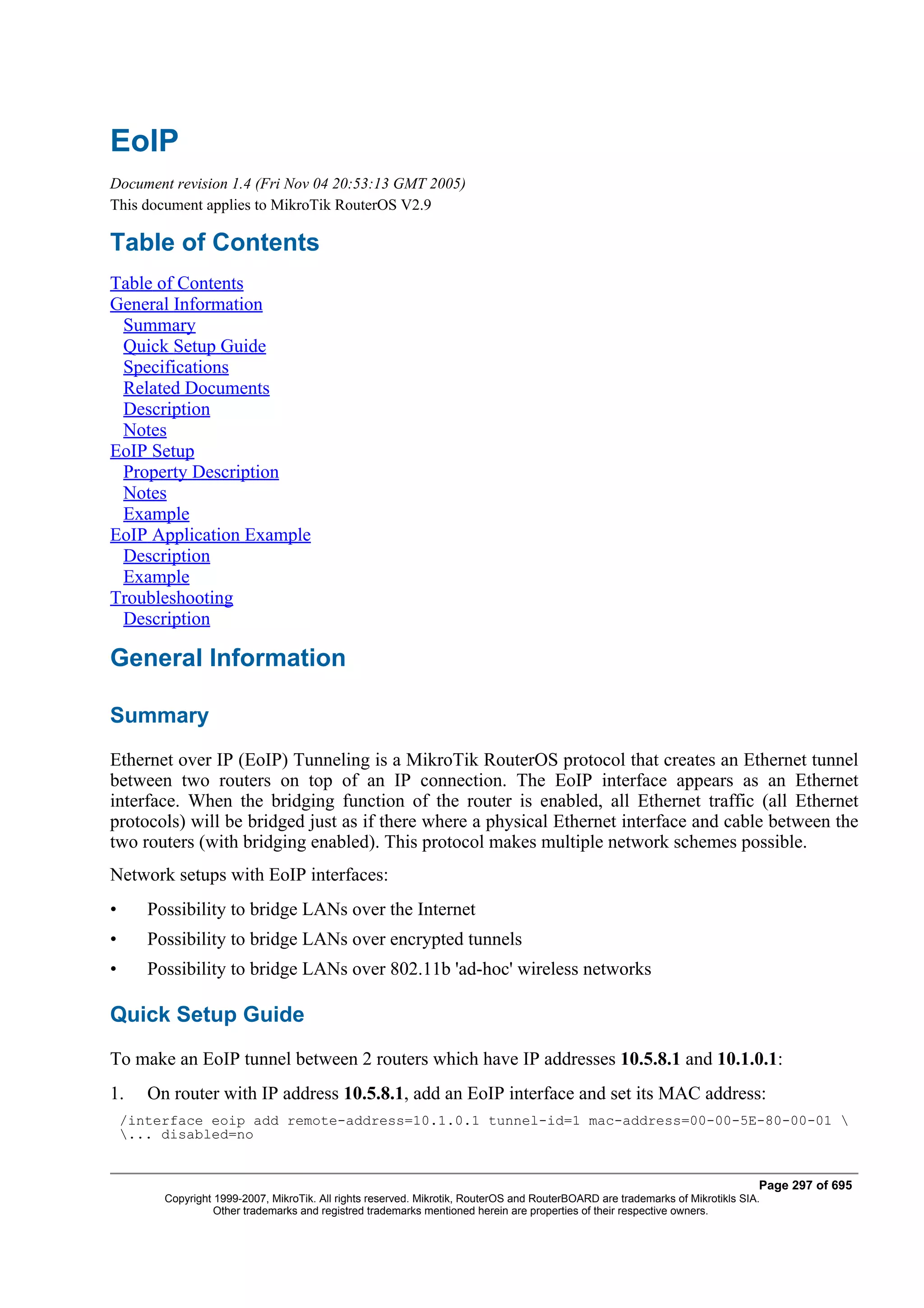 EoIP
Document revision 1.4 (Fri Nov 04 20:53:13 GMT 2005)
This document applies to MikroTik RouterOS V2.9

Table of Contents
Table of Contents
General Information
 Summary
 Quick Setup Guide
 Specifications
 Related Documents
 Description
 Notes
EoIP Setup
 Property Description
 Notes
 Example
EoIP Application Example
 Description
 Example
Troubleshooting
 Description

General Information

Summary
Ethernet over IP (EoIP) Tunneling is a MikroTik RouterOS protocol that creates an Ethernet tunnel
between two routers on top of an IP connection. The EoIP interface appears as an Ethernet
interface. When the bridging function of the router is enabled, all Ethernet traffic (all Ethernet
protocols) will be bridged just as if there where a physical Ethernet interface and cable between the
two routers (with bridging enabled). This protocol makes multiple network schemes possible.
Network setups with EoIP interfaces:
•      Possibility to bridge LANs over the Internet
•      Possibility to bridge LANs over encrypted tunnels
•      Possibility to bridge LANs over 802.11b 'ad-hoc' wireless networks

Quick Setup Guide
To make an EoIP tunnel between 2 routers which have IP addresses 10.5.8.1 and 10.1.0.1:
1.     On router with IP address 10.5.8.1, add an EoIP interface and set its MAC address:
    /interface eoip add remote-address=10.1.0.1 tunnel-id=1 mac-address=00-00-5E-80-00-01 
    ... disabled=no


                                                                                                                                Page 297 of 695
         Copyright 1999-2007, MikroTik. All rights reserved. Mikrotik, RouterOS and RouterBOARD are trademarks of Mikrotikls SIA.
                   Other trademarks and registred trademarks mentioned herein are properties of their respective owners.
 
