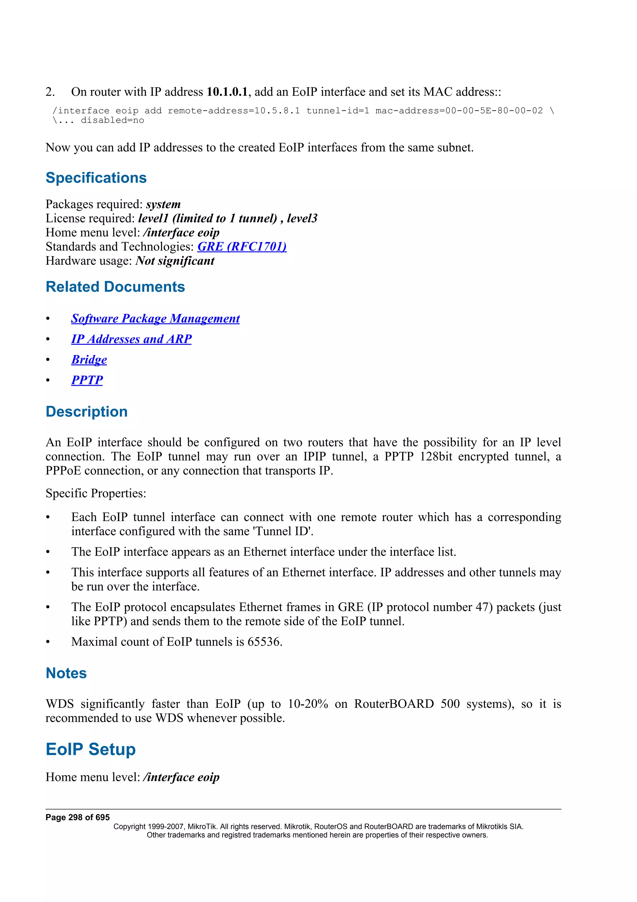 2.     On router with IP address 10.1.0.1, add an EoIP interface and set its MAC address::
    /interface eoip add remote-address=10.5.8.1 tunnel-id=1 mac-address=00-00-5E-80-00-02 
    ... disabled=no

Now you can add IP addresses to the created EoIP interfaces from the same subnet.

Specifications
Packages required: system
License required: level1 (limited to 1 tunnel) , level3
Home menu level: /interface eoip
Standards and Technologies: GRE (RFC1701)
Hardware usage: Not significant

Related Documents

•      Software Package Management
•      IP Addresses and ARP
•      Bridge
•      PPTP

Description
An EoIP interface should be configured on two routers that have the possibility for an IP level
connection. The EoIP tunnel may run over an IPIP tunnel, a PPTP 128bit encrypted tunnel, a
PPPoE connection, or any connection that transports IP.
Specific Properties:
•      Each EoIP tunnel interface can connect with one remote router which has a corresponding
       interface configured with the same 'Tunnel ID'.
•      The EoIP interface appears as an Ethernet interface under the interface list.
•      This interface supports all features of an Ethernet interface. IP addresses and other tunnels may
       be run over the interface.
•      The EoIP protocol encapsulates Ethernet frames in GRE (IP protocol number 47) packets (just
       like PPTP) and sends them to the remote side of the EoIP tunnel.
•      Maximal count of EoIP tunnels is 65536.

Notes
WDS significantly faster than EoIP (up to 10-20% on RouterBOARD 500 systems), so it is
recommended to use WDS whenever possible.

EoIP Setup
Home menu level: /interface eoip


Page 298 of 695
                  Copyright 1999-2007, MikroTik. All rights reserved. Mikrotik, RouterOS and RouterBOARD are trademarks of Mikrotikls SIA.
                            Other trademarks and registred trademarks mentioned herein are properties of their respective owners.
 