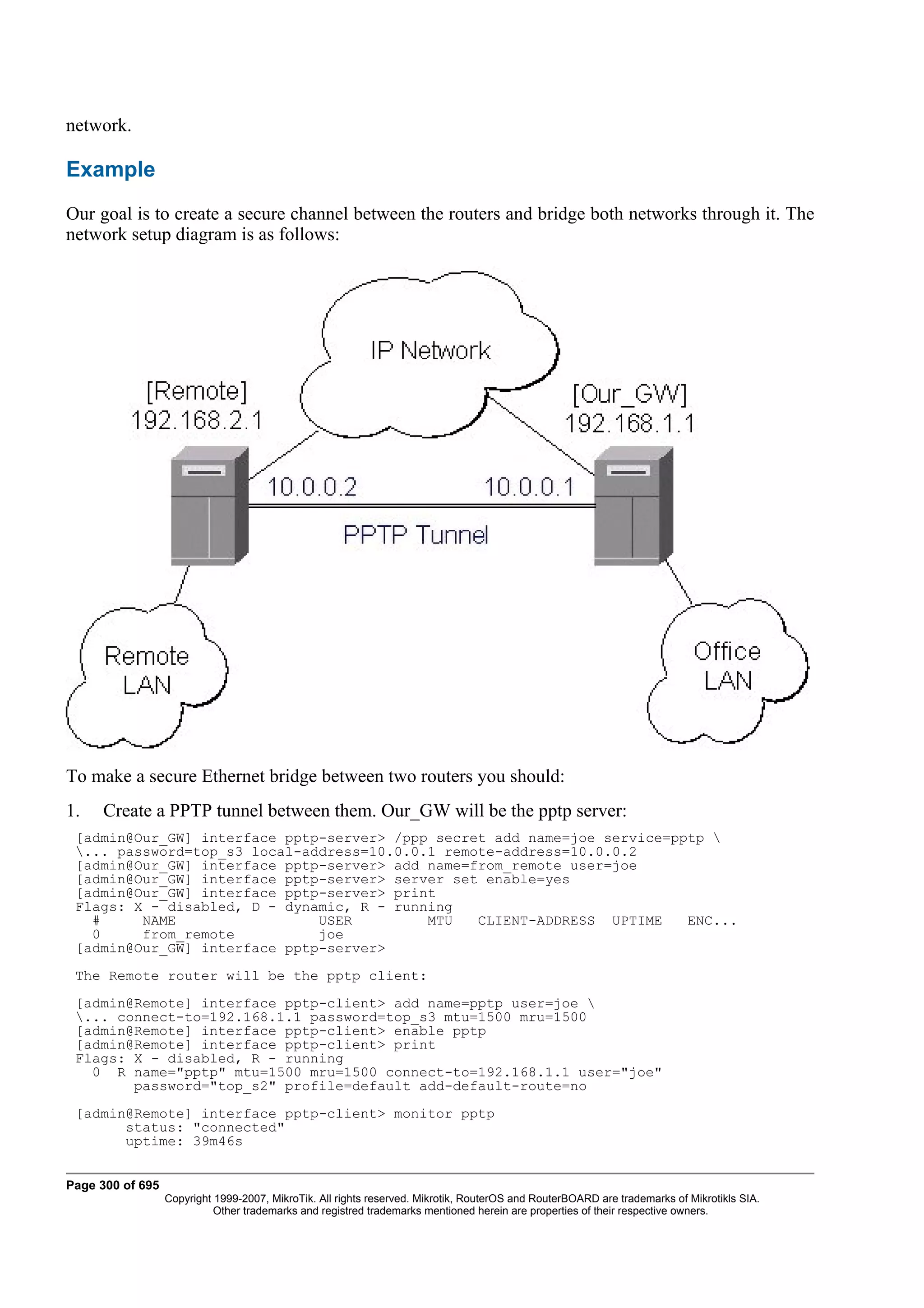 network.

Example
Our goal is to create a secure channel between the routers and bridge both networks through it. The
network setup diagram is as follows:




To make a secure Ethernet bridge between two routers you should:
1.   Create a PPTP tunnel between them. Our_GW will be the pptp server:
 [admin@Our_GW] interface pptp-server> /ppp secret add name=joe service=pptp 
 ... password=top_s3 local-address=10.0.0.1 remote-address=10.0.0.2
 [admin@Our_GW] interface pptp-server> add name=from_remote user=joe
 [admin@Our_GW] interface pptp-server> server set enable=yes
 [admin@Our_GW] interface pptp-server> print
 Flags: X - disabled, D - dynamic, R - running
   #     NAME                 USER         MTU   CLIENT-ADDRESS UPTIME    ENC...
   0     from_remote          joe
 [admin@Our_GW] interface pptp-server>
 The Remote router will be the pptp client:
 [admin@Remote] interface pptp-client> add name=pptp user=joe 
 ... connect-to=192.168.1.1 password=top_s3 mtu=1500 mru=1500
 [admin@Remote] interface pptp-client> enable pptp
 [admin@Remote] interface pptp-client> print
 Flags: X - disabled, R - running
   0 R name="pptp" mtu=1500 mru=1500 connect-to=192.168.1.1 user="joe"
        password="top_s2" profile=default add-default-route=no
 [admin@Remote] interface pptp-client> monitor pptp
       status: "connected"
       uptime: 39m46s


Page 300 of 695
                  Copyright 1999-2007, MikroTik. All rights reserved. Mikrotik, RouterOS and RouterBOARD are trademarks of Mikrotikls SIA.
                            Other trademarks and registred trademarks mentioned herein are properties of their respective owners.
 
