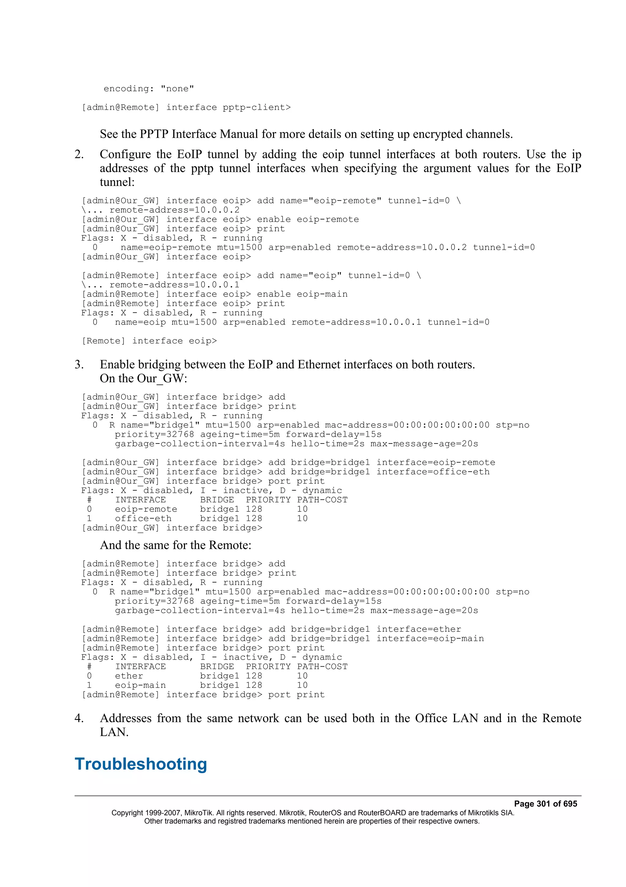 encoding: "none"
 [admin@Remote] interface pptp-client>

     See the PPTP Interface Manual for more details on setting up encrypted channels.
2.   Configure the EoIP tunnel by adding the eoip tunnel interfaces at both routers. Use the ip
     addresses of the pptp tunnel interfaces when specifying the argument values for the EoIP
     tunnel:
 [admin@Our_GW] interface eoip> add name="eoip-remote" tunnel-id=0 
 ... remote-address=10.0.0.2
 [admin@Our_GW] interface eoip> enable eoip-remote
 [admin@Our_GW] interface eoip> print
 Flags: X - disabled, R - running
   0    name=eoip-remote mtu=1500 arp=enabled remote-address=10.0.0.2 tunnel-id=0
 [admin@Our_GW] interface eoip>
 [admin@Remote] interface eoip> add name="eoip" tunnel-id=0 
 ... remote-address=10.0.0.1
 [admin@Remote] interface eoip> enable eoip-main
 [admin@Remote] interface eoip> print
 Flags: X - disabled, R - running
   0   name=eoip mtu=1500 arp=enabled remote-address=10.0.0.1 tunnel-id=0
 [Remote] interface eoip>

3.   Enable bridging between the EoIP and Ethernet interfaces on both routers.
     On the Our_GW:
 [admin@Our_GW] interface bridge> add
 [admin@Our_GW] interface bridge> print
 Flags: X - disabled, R - running
   0 R name="bridge1" mtu=1500 arp=enabled mac-address=00:00:00:00:00:00 stp=no
       priority=32768 ageing-time=5m forward-delay=15s
       garbage-collection-interval=4s hello-time=2s max-message-age=20s
 [admin@Our_GW] interface bridge> add bridge=bridge1 interface=eoip-remote
 [admin@Our_GW] interface bridge> add bridge=bridge1 interface=office-eth
 [admin@Our_GW] interface bridge> port print
 Flags: X - disabled, I - inactive, D - dynamic
  #    INTERFACE      BRIDGE PRIORITY PATH-COST
  0    eoip-remote    bridge1 128      10
  1    office-eth     bridge1 128      10
 [admin@Our_GW] interface bridge>
     And the same for the Remote:
 [admin@Remote] interface bridge> add
 [admin@Remote] interface bridge> print
 Flags: X - disabled, R - running
   0 R name="bridge1" mtu=1500 arp=enabled mac-address=00:00:00:00:00:00 stp=no
       priority=32768 ageing-time=5m forward-delay=15s
       garbage-collection-interval=4s hello-time=2s max-message-age=20s
 [admin@Remote] interface bridge> add bridge=bridge1 interface=ether
 [admin@Remote] interface bridge> add bridge=bridge1 interface=eoip-main
 [admin@Remote] interface bridge> port print
 Flags: X - disabled, I - inactive, D - dynamic
  #    INTERFACE      BRIDGE PRIORITY PATH-COST
  0    ether          bridge1 128      10
  1    eoip-main      bridge1 128      10
 [admin@Remote] interface bridge> port print

4.   Addresses from the same network can be used both in the Office LAN and in the Remote
     LAN.

Troubleshooting

                                                                                                                              Page 301 of 695
       Copyright 1999-2007, MikroTik. All rights reserved. Mikrotik, RouterOS and RouterBOARD are trademarks of Mikrotikls SIA.
                 Other trademarks and registred trademarks mentioned herein are properties of their respective owners.
 