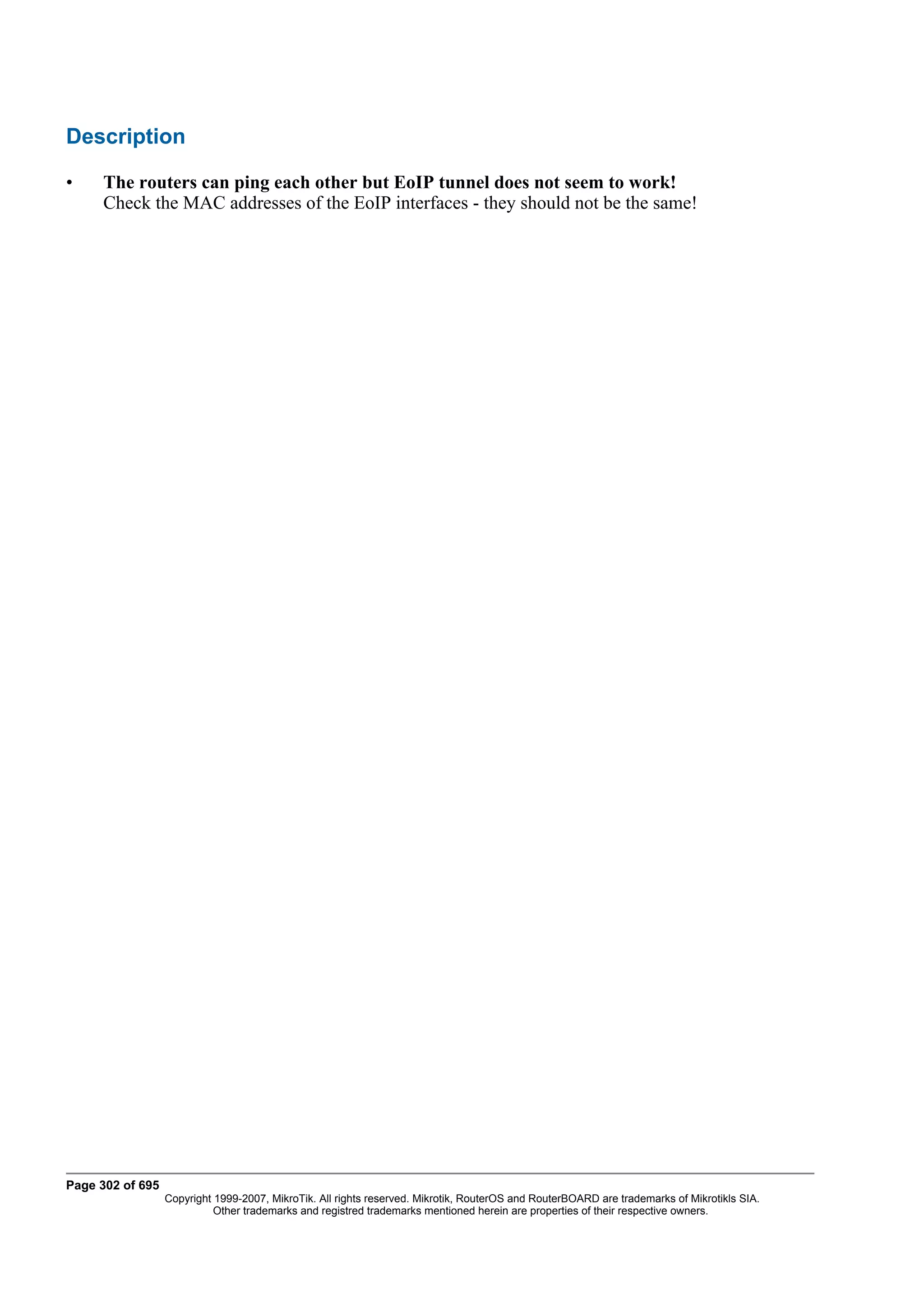 Description

•    The routers can ping each other but EoIP tunnel does not seem to work!
     Check the MAC addresses of the EoIP interfaces - they should not be the same!




Page 302 of 695
                  Copyright 1999-2007, MikroTik. All rights reserved. Mikrotik, RouterOS and RouterBOARD are trademarks of Mikrotikls SIA.
                            Other trademarks and registred trademarks mentioned herein are properties of their respective owners.
 