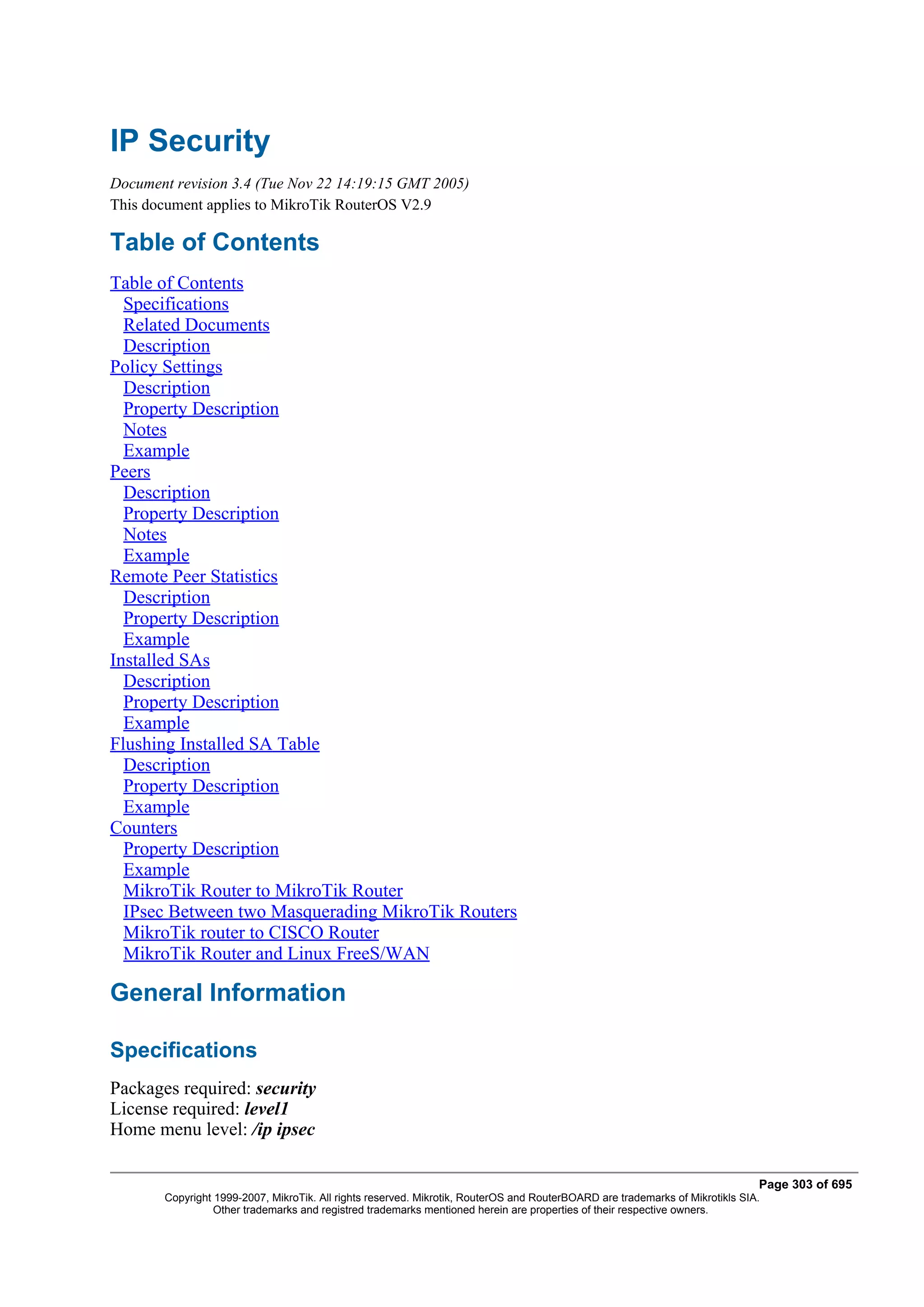 IP Security
Document revision 3.4 (Tue Nov 22 14:19:15 GMT 2005)
This document applies to MikroTik RouterOS V2.9

Table of Contents
Table of Contents
  Specifications
  Related Documents
  Description
Policy Settings
  Description
  Property Description
  Notes
  Example
Peers
  Description
  Property Description
  Notes
  Example
Remote Peer Statistics
  Description
  Property Description
  Example
Installed SAs
  Description
  Property Description
  Example
Flushing Installed SA Table
  Description
  Property Description
  Example
Counters
  Property Description
  Example
  MikroTik Router to MikroTik Router
  IPsec Between two Masquerading MikroTik Routers
  MikroTik router to CISCO Router
  MikroTik Router and Linux FreeS/WAN

General Information

Specifications
Packages required: security
License required: level1
Home menu level: /ip ipsec

                                                                                                                              Page 303 of 695
       Copyright 1999-2007, MikroTik. All rights reserved. Mikrotik, RouterOS and RouterBOARD are trademarks of Mikrotikls SIA.
                 Other trademarks and registred trademarks mentioned herein are properties of their respective owners.
 