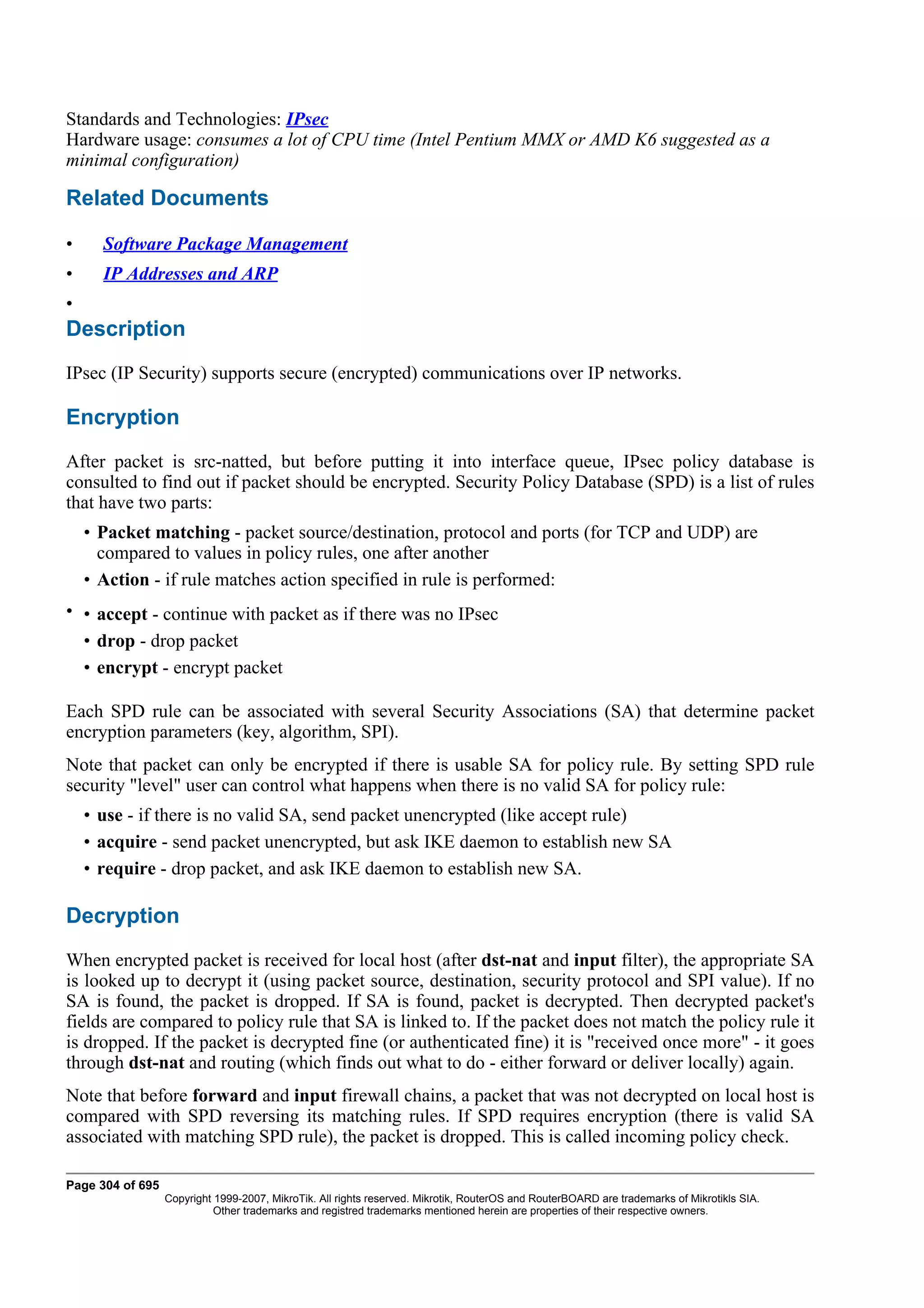 Standards and Technologies: IPsec
Hardware usage: consumes a lot of CPU time (Intel Pentium MMX or AMD K6 suggested as a
minimal configuration)

Related Documents

•     Software Package Management
•     IP Addresses and ARP
•
Description
IPsec (IP Security) supports secure (encrypted) communications over IP networks.

Encryption
After packet is src-natted, but before putting it into interface queue, IPsec policy database is
consulted to find out if packet should be encrypted. Security Policy Database (SPD) is a list of rules
that have two parts:
    • Packet matching - packet source/destination, protocol and ports (for TCP and UDP) are
      compared to values in policy rules, one after another
    • Action - if rule matches action specified in rule is performed:
• • accept - continue with packet as if there was no IPsec
  • drop - drop packet
  • encrypt - encrypt packet

Each SPD rule can be associated with several Security Associations (SA) that determine packet
encryption parameters (key, algorithm, SPI).
Note that packet can only be encrypted if there is usable SA for policy rule. By setting SPD rule
security "level" user can control what happens when there is no valid SA for policy rule:
    • use - if there is no valid SA, send packet unencrypted (like accept rule)
    • acquire - send packet unencrypted, but ask IKE daemon to establish new SA
    • require - drop packet, and ask IKE daemon to establish new SA.

Decryption
When encrypted packet is received for local host (after dst-nat and input filter), the appropriate SA
is looked up to decrypt it (using packet source, destination, security protocol and SPI value). If no
SA is found, the packet is dropped. If SA is found, packet is decrypted. Then decrypted packet's
fields are compared to policy rule that SA is linked to. If the packet does not match the policy rule it
is dropped. If the packet is decrypted fine (or authenticated fine) it is "received once more" - it goes
through dst-nat and routing (which finds out what to do - either forward or deliver locally) again.
Note that before forward and input firewall chains, a packet that was not decrypted on local host is
compared with SPD reversing its matching rules. If SPD requires encryption (there is valid SA
associated with matching SPD rule), the packet is dropped. This is called incoming policy check.

Page 304 of 695
                  Copyright 1999-2007, MikroTik. All rights reserved. Mikrotik, RouterOS and RouterBOARD are trademarks of Mikrotikls SIA.
                            Other trademarks and registred trademarks mentioned herein are properties of their respective owners.
 