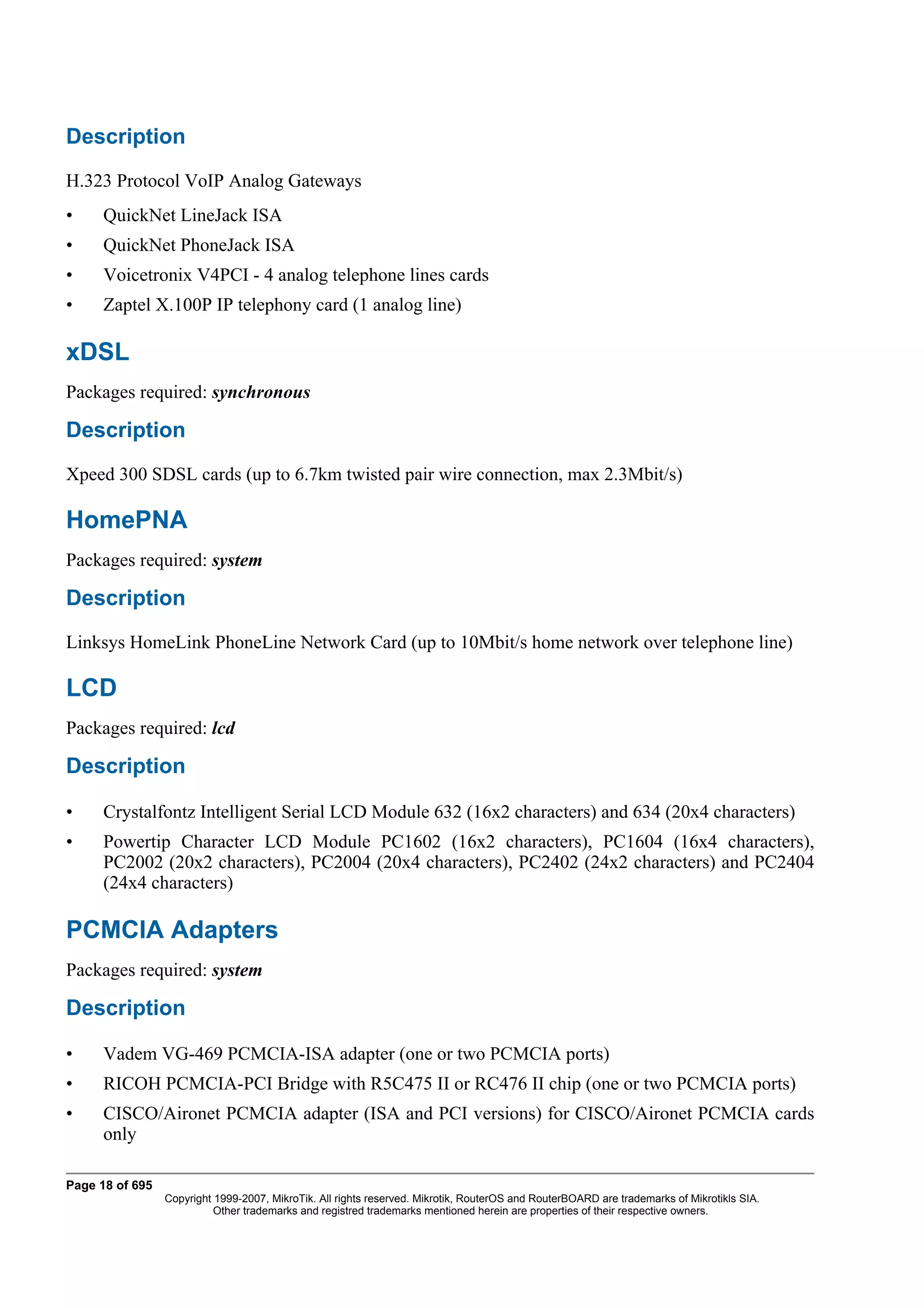 Description
H.323 Protocol VoIP Analog Gateways
•     QuickNet LineJack ISA
•     QuickNet PhoneJack ISA
•     Voicetronix V4PCI - 4 analog telephone lines cards
•     Zaptel X.100P IP telephony card (1 analog line)

xDSL
Packages required: synchronous

Description
Xpeed 300 SDSL cards (up to 6.7km twisted pair wire connection, max 2.3Mbit/s)

HomePNA
Packages required: system

Description
Linksys HomeLink PhoneLine Network Card (up to 10Mbit/s home network over telephone line)

LCD
Packages required: lcd

Description

•     Crystalfontz Intelligent Serial LCD Module 632 (16x2 characters) and 634 (20x4 characters)
•     Powertip Character LCD Module PC1602 (16x2 characters), PC1604 (16x4 characters),
      PC2002 (20x2 characters), PC2004 (20x4 characters), PC2402 (24x2 characters) and PC2404
      (24x4 characters)

PCMCIA Adapters
Packages required: system

Description

•     Vadem VG-469 PCMCIA-ISA adapter (one or two PCMCIA ports)
•     RICOH PCMCIA-PCI Bridge with R5C475 II or RC476 II chip (one or two PCMCIA ports)
•     CISCO/Aironet PCMCIA adapter (ISA and PCI versions) for CISCO/Aironet PCMCIA cards
      only

Page 18 of 695
                 Copyright 1999-2007, MikroTik. All rights reserved. Mikrotik, RouterOS and RouterBOARD are trademarks of Mikrotikls SIA.
                           Other trademarks and registred trademarks mentioned herein are properties of their respective owners.
 