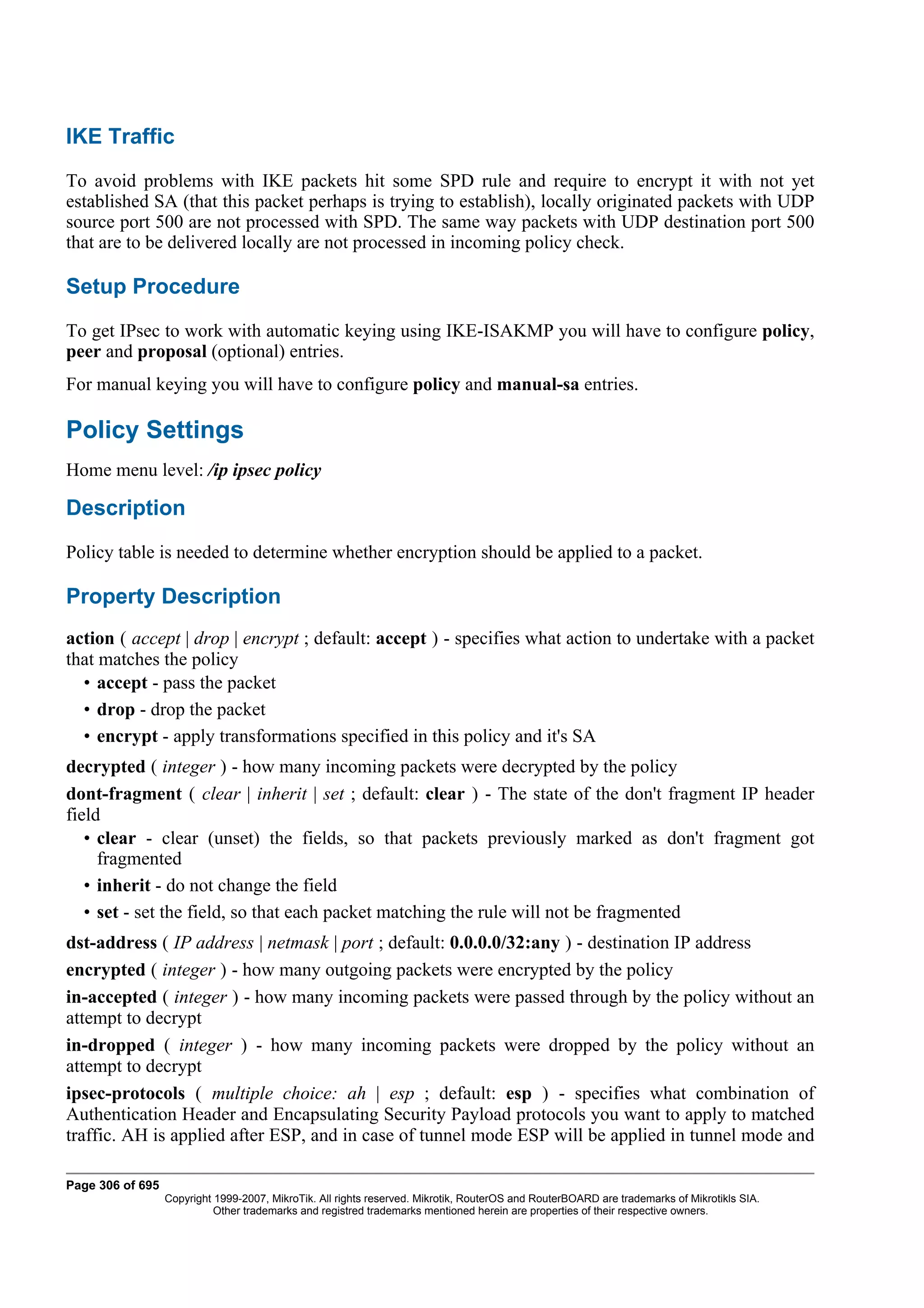 IKE Traffic
To avoid problems with IKE packets hit some SPD rule and require to encrypt it with not yet
established SA (that this packet perhaps is trying to establish), locally originated packets with UDP
source port 500 are not processed with SPD. The same way packets with UDP destination port 500
that are to be delivered locally are not processed in incoming policy check.

Setup Procedure
To get IPsec to work with automatic keying using IKE-ISAKMP you will have to configure policy,
peer and proposal (optional) entries.
For manual keying you will have to configure policy and manual-sa entries.

Policy Settings
Home menu level: /ip ipsec policy

Description
Policy table is needed to determine whether encryption should be applied to a packet.

Property Description
action ( accept | drop | encrypt ; default: accept ) - specifies what action to undertake with a packet
that matches the policy
  • accept - pass the packet
  • drop - drop the packet
  • encrypt - apply transformations specified in this policy and it's SA
decrypted ( integer ) - how many incoming packets were decrypted by the policy
dont-fragment ( clear | inherit | set ; default: clear ) - The state of the don't fragment IP header
field
   • clear - clear (unset) the fields, so that packets previously marked as don't fragment got
     fragmented
   • inherit - do not change the field
   • set - set the field, so that each packet matching the rule will not be fragmented
dst-address ( IP address | netmask | port ; default: 0.0.0.0/32:any ) - destination IP address
encrypted ( integer ) - how many outgoing packets were encrypted by the policy
in-accepted ( integer ) - how many incoming packets were passed through by the policy without an
attempt to decrypt
in-dropped ( integer ) - how many incoming packets were dropped by the policy without an
attempt to decrypt
ipsec-protocols ( multiple choice: ah | esp ; default: esp ) - specifies what combination of
Authentication Header and Encapsulating Security Payload protocols you want to apply to matched
traffic. AH is applied after ESP, and in case of tunnel mode ESP will be applied in tunnel mode and

Page 306 of 695
                  Copyright 1999-2007, MikroTik. All rights reserved. Mikrotik, RouterOS and RouterBOARD are trademarks of Mikrotikls SIA.
                            Other trademarks and registred trademarks mentioned herein are properties of their respective owners.
 