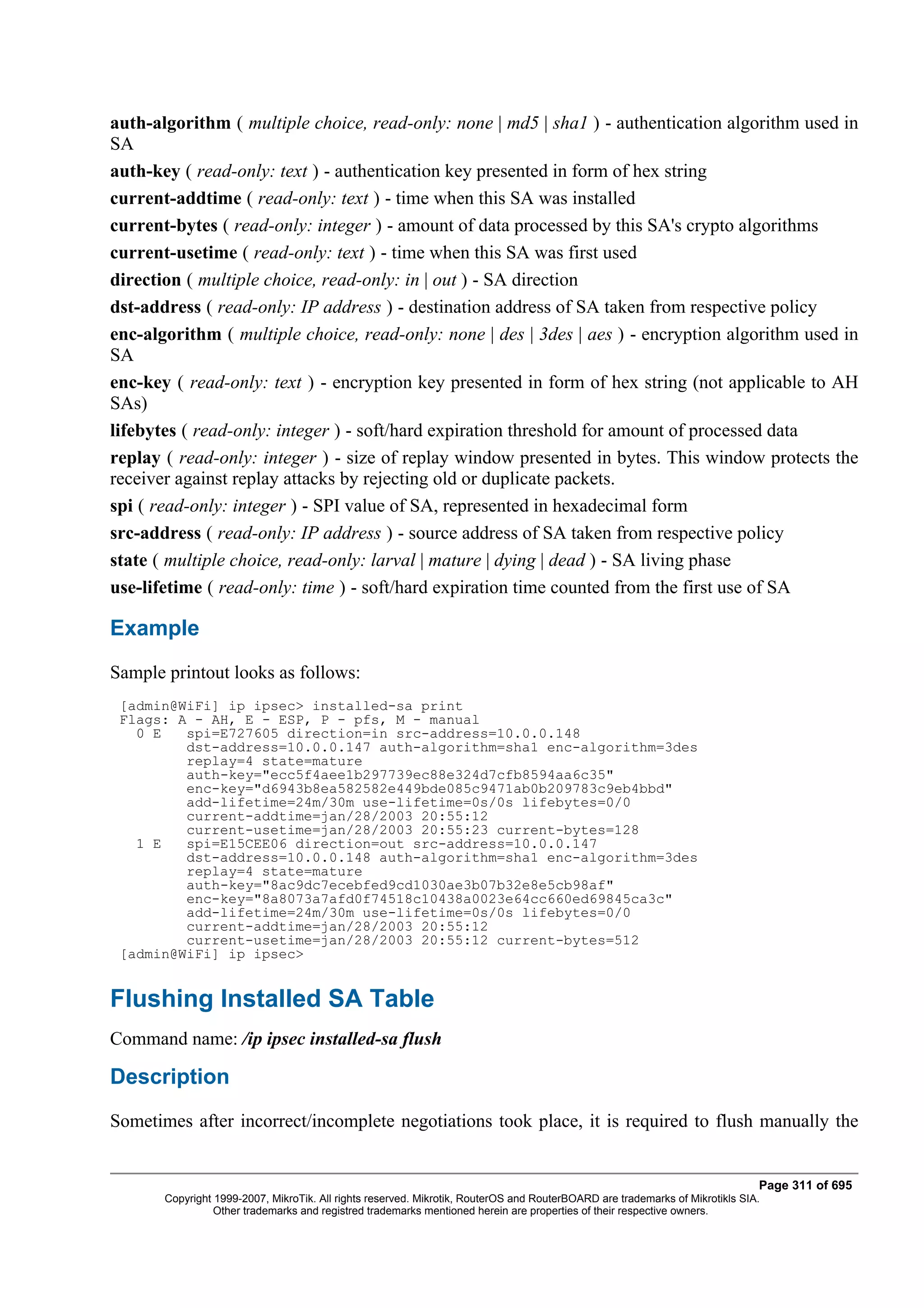 auth-algorithm ( multiple choice, read-only: none | md5 | sha1 ) - authentication algorithm used in
SA
auth-key ( read-only: text ) - authentication key presented in form of hex string
current-addtime ( read-only: text ) - time when this SA was installed
current-bytes ( read-only: integer ) - amount of data processed by this SA's crypto algorithms
current-usetime ( read-only: text ) - time when this SA was first used
direction ( multiple choice, read-only: in | out ) - SA direction
dst-address ( read-only: IP address ) - destination address of SA taken from respective policy
enc-algorithm ( multiple choice, read-only: none | des | 3des | aes ) - encryption algorithm used in
SA
enc-key ( read-only: text ) - encryption key presented in form of hex string (not applicable to AH
SAs)
lifebytes ( read-only: integer ) - soft/hard expiration threshold for amount of processed data
replay ( read-only: integer ) - size of replay window presented in bytes. This window protects the
receiver against replay attacks by rejecting old or duplicate packets.
spi ( read-only: integer ) - SPI value of SA, represented in hexadecimal form
src-address ( read-only: IP address ) - source address of SA taken from respective policy
state ( multiple choice, read-only: larval | mature | dying | dead ) - SA living phase
use-lifetime ( read-only: time ) - soft/hard expiration time counted from the first use of SA

Example
Sample printout looks as follows:
 [admin@WiFi] ip ipsec> installed-sa print
 Flags: A - AH, E - ESP, P - pfs, M - manual
   0 E   spi=E727605 direction=in src-address=10.0.0.148
         dst-address=10.0.0.147 auth-algorithm=sha1 enc-algorithm=3des
         replay=4 state=mature
         auth-key="ecc5f4aee1b297739ec88e324d7cfb8594aa6c35"
         enc-key="d6943b8ea582582e449bde085c9471ab0b209783c9eb4bbd"
         add-lifetime=24m/30m use-lifetime=0s/0s lifebytes=0/0
         current-addtime=jan/28/2003 20:55:12
         current-usetime=jan/28/2003 20:55:23 current-bytes=128
   1 E   spi=E15CEE06 direction=out src-address=10.0.0.147
         dst-address=10.0.0.148 auth-algorithm=sha1 enc-algorithm=3des
         replay=4 state=mature
         auth-key="8ac9dc7ecebfed9cd1030ae3b07b32e8e5cb98af"
         enc-key="8a8073a7afd0f74518c10438a0023e64cc660ed69845ca3c"
         add-lifetime=24m/30m use-lifetime=0s/0s lifebytes=0/0
         current-addtime=jan/28/2003 20:55:12
         current-usetime=jan/28/2003 20:55:12 current-bytes=512
 [admin@WiFi] ip ipsec>


Flushing Installed SA Table
Command name: /ip ipsec installed-sa flush

Description
Sometimes after incorrect/incomplete negotiations took place, it is required to flush manually the


                                                                                                                              Page 311 of 695
       Copyright 1999-2007, MikroTik. All rights reserved. Mikrotik, RouterOS and RouterBOARD are trademarks of Mikrotikls SIA.
                 Other trademarks and registred trademarks mentioned herein are properties of their respective owners.
 
