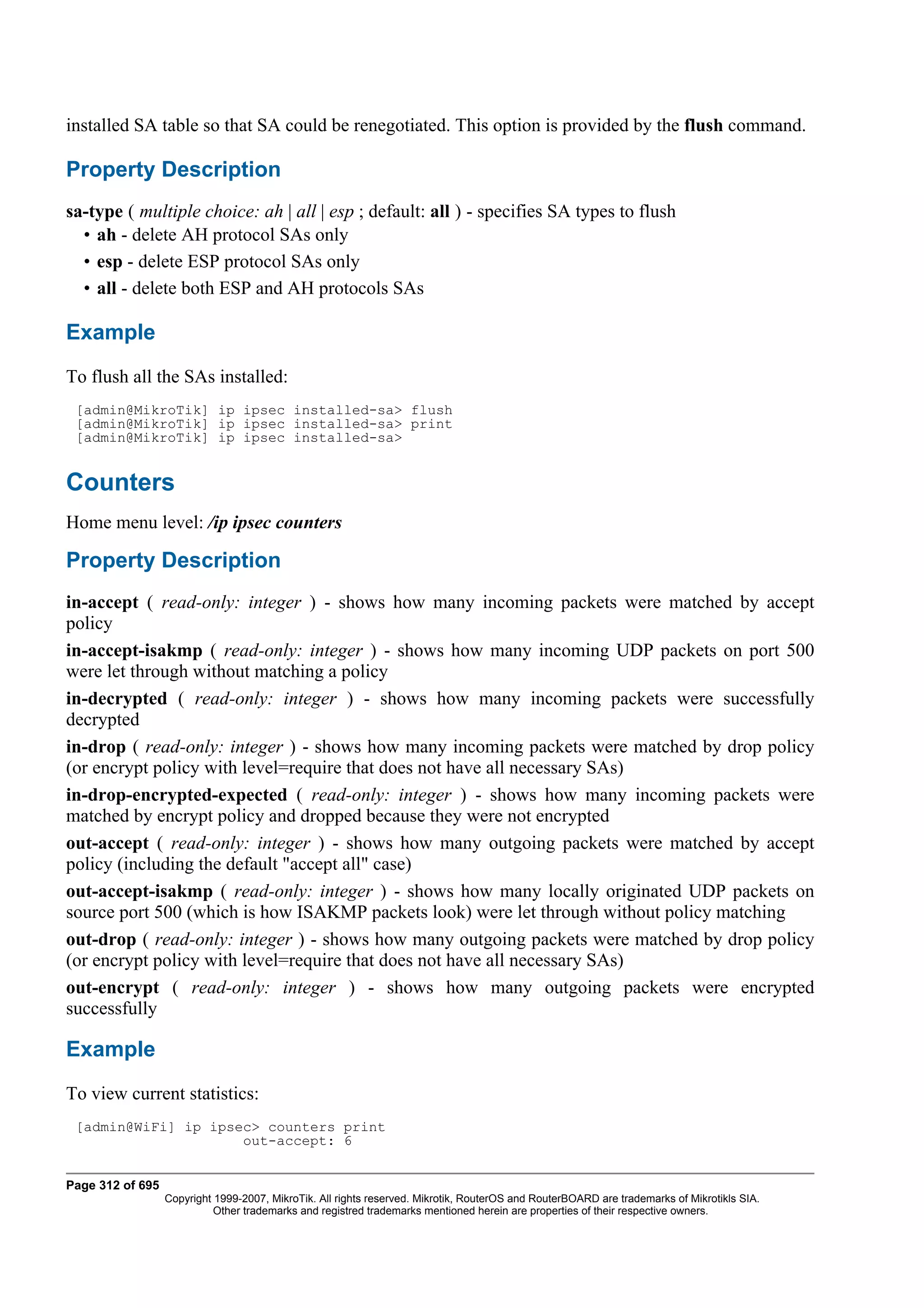 installed SA table so that SA could be renegotiated. This option is provided by the flush command.

Property Description
sa-type ( multiple choice: ah | all | esp ; default: all ) - specifies SA types to flush
  • ah - delete AH protocol SAs only
  • esp - delete ESP protocol SAs only
  • all - delete both ESP and AH protocols SAs

Example
To flush all the SAs installed:
 [admin@MikroTik] ip ipsec installed-sa> flush
 [admin@MikroTik] ip ipsec installed-sa> print
 [admin@MikroTik] ip ipsec installed-sa>


Counters
Home menu level: /ip ipsec counters

Property Description
in-accept ( read-only: integer ) - shows how many incoming packets were matched by accept
policy
in-accept-isakmp ( read-only: integer ) - shows how many incoming UDP packets on port 500
were let through without matching a policy
in-decrypted ( read-only: integer ) - shows how many incoming packets were successfully
decrypted
in-drop ( read-only: integer ) - shows how many incoming packets were matched by drop policy
(or encrypt policy with level=require that does not have all necessary SAs)
in-drop-encrypted-expected ( read-only: integer ) - shows how many incoming packets were
matched by encrypt policy and dropped because they were not encrypted
out-accept ( read-only: integer ) - shows how many outgoing packets were matched by accept
policy (including the default "accept all" case)
out-accept-isakmp ( read-only: integer ) - shows how many locally originated UDP packets on
source port 500 (which is how ISAKMP packets look) were let through without policy matching
out-drop ( read-only: integer ) - shows how many outgoing packets were matched by drop policy
(or encrypt policy with level=require that does not have all necessary SAs)
out-encrypt ( read-only: integer ) - shows how many outgoing packets were encrypted
successfully

Example
To view current statistics:
 [admin@WiFi] ip ipsec> counters print
                     out-accept: 6


Page 312 of 695
                  Copyright 1999-2007, MikroTik. All rights reserved. Mikrotik, RouterOS and RouterBOARD are trademarks of Mikrotikls SIA.
                            Other trademarks and registred trademarks mentioned herein are properties of their respective owners.
 