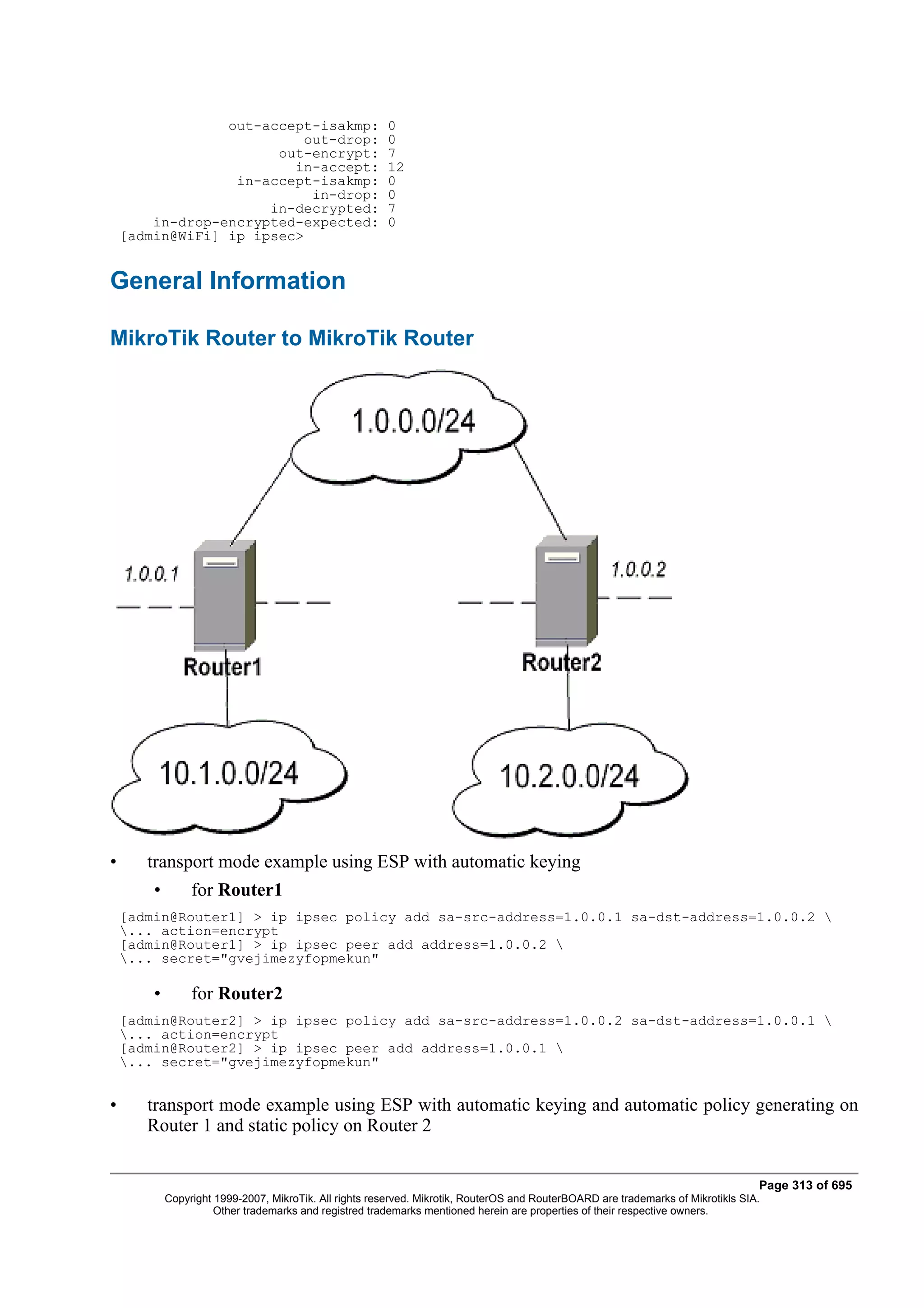 out-accept-isakmp:                     0
                          out-drop:                     0
                       out-encrypt:                     7
                         in-accept:                     12
                  in-accept-isakmp:                     0
                           in-drop:                     0
                      in-decrypted:                     7
        in-drop-encrypted-expected:                     0
    [admin@WiFi] ip ipsec>


General Information

MikroTik Router to MikroTik Router




•      transport mode example using ESP with automatic keying
        •        for Router1
    [admin@Router1] > ip ipsec policy add sa-src-address=1.0.0.1 sa-dst-address=1.0.0.2 
    ... action=encrypt
    [admin@Router1] > ip ipsec peer add address=1.0.0.2 
    ... secret="gvejimezyfopmekun"

        •        for Router2
    [admin@Router2] > ip ipsec policy add sa-src-address=1.0.0.2 sa-dst-address=1.0.0.1 
    ... action=encrypt
    [admin@Router2] > ip ipsec peer add address=1.0.0.1 
    ... secret="gvejimezyfopmekun"


•      transport mode example using ESP with automatic keying and automatic policy generating on
       Router 1 and static policy on Router 2


                                                                                                                                   Page 313 of 695
            Copyright 1999-2007, MikroTik. All rights reserved. Mikrotik, RouterOS and RouterBOARD are trademarks of Mikrotikls SIA.
                      Other trademarks and registred trademarks mentioned herein are properties of their respective owners.
 