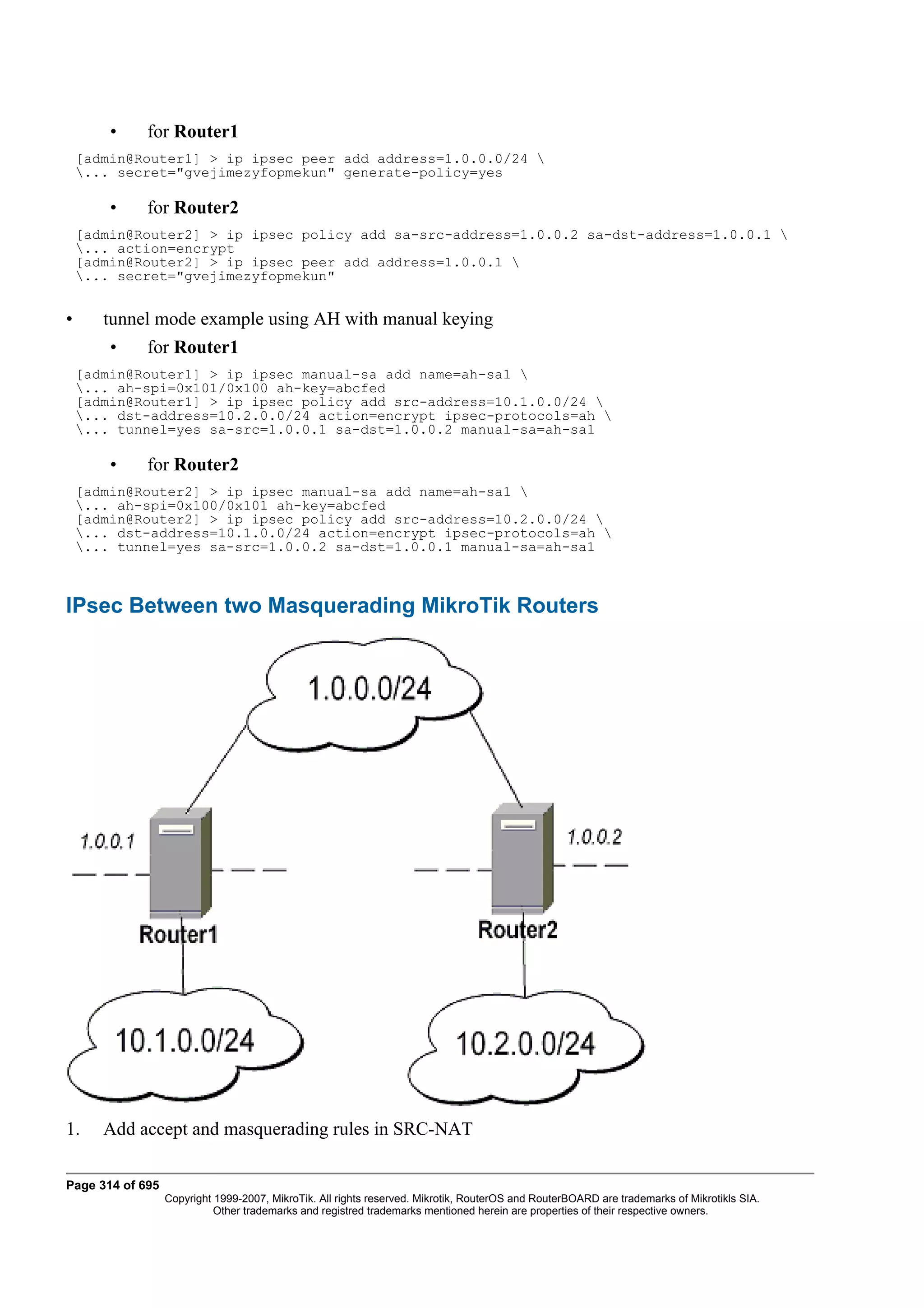 •    for Router1
    [admin@Router1] > ip ipsec peer add address=1.0.0.0/24 
    ... secret="gvejimezyfopmekun" generate-policy=yes

        •    for Router2
    [admin@Router2] > ip ipsec policy add sa-src-address=1.0.0.2 sa-dst-address=1.0.0.1 
    ... action=encrypt
    [admin@Router2] > ip ipsec peer add address=1.0.0.1 
    ... secret="gvejimezyfopmekun"


•      tunnel mode example using AH with manual keying
        •    for Router1
    [admin@Router1] > ip ipsec manual-sa add name=ah-sa1 
    ... ah-spi=0x101/0x100 ah-key=abcfed
    [admin@Router1] > ip ipsec policy add src-address=10.1.0.0/24 
    ... dst-address=10.2.0.0/24 action=encrypt ipsec-protocols=ah 
    ... tunnel=yes sa-src=1.0.0.1 sa-dst=1.0.0.2 manual-sa=ah-sa1

        •    for Router2
    [admin@Router2] > ip ipsec manual-sa add name=ah-sa1 
    ... ah-spi=0x100/0x101 ah-key=abcfed
    [admin@Router2] > ip ipsec policy add src-address=10.2.0.0/24 
    ... dst-address=10.1.0.0/24 action=encrypt ipsec-protocols=ah 
    ... tunnel=yes sa-src=1.0.0.2 sa-dst=1.0.0.1 manual-sa=ah-sa1



IPsec Between two Masquerading MikroTik Routers




1.     Add accept and masquerading rules in SRC-NAT

Page 314 of 695
                  Copyright 1999-2007, MikroTik. All rights reserved. Mikrotik, RouterOS and RouterBOARD are trademarks of Mikrotikls SIA.
                            Other trademarks and registred trademarks mentioned herein are properties of their respective owners.
 