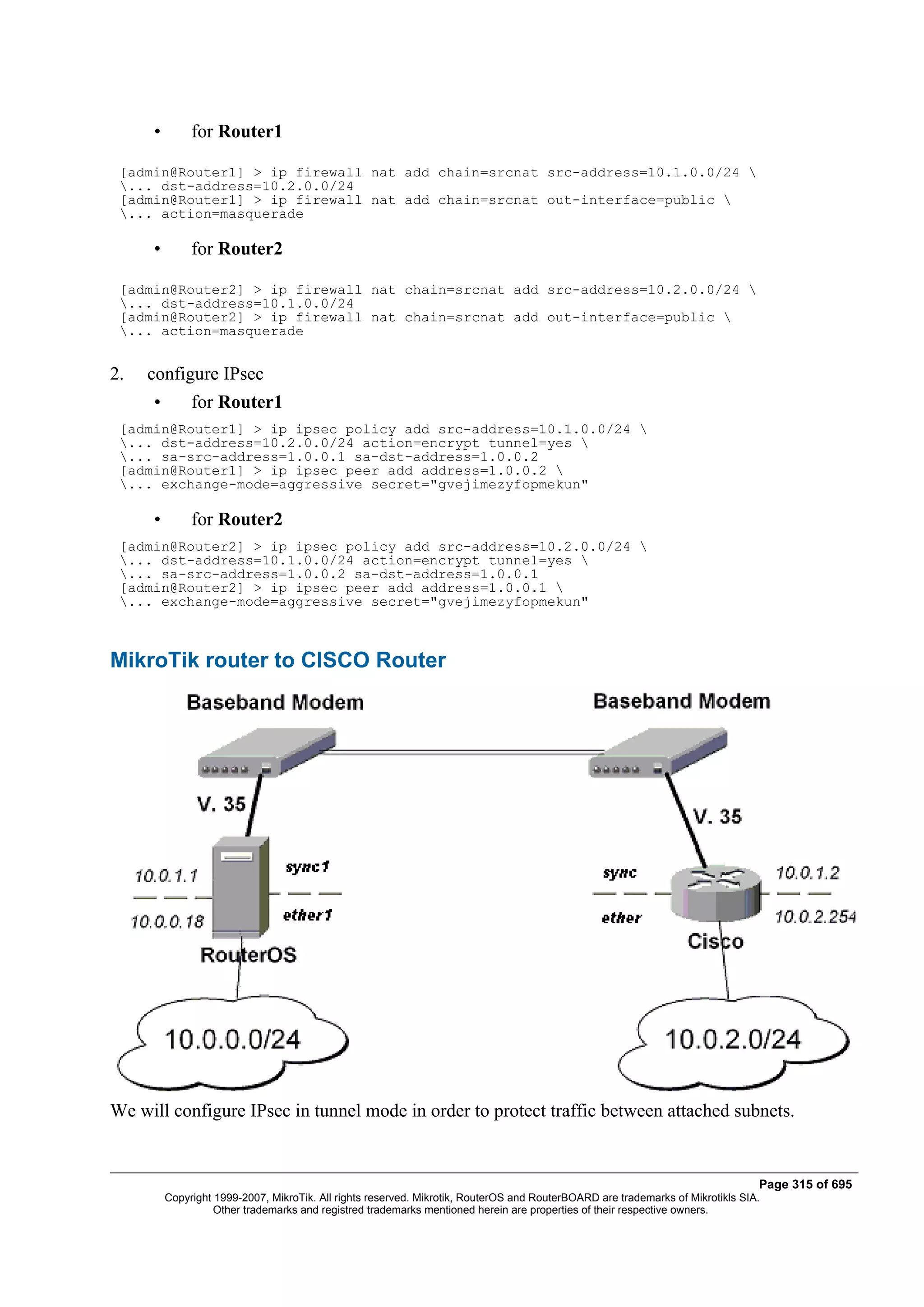 •        for Router1

 [admin@Router1] > ip firewall nat add chain=srcnat src-address=10.1.0.0/24 
 ... dst-address=10.2.0.0/24
 [admin@Router1] > ip firewall nat add chain=srcnat out-interface=public 
 ... action=masquerade

     •        for Router2

 [admin@Router2] > ip firewall nat chain=srcnat add src-address=10.2.0.0/24 
 ... dst-address=10.1.0.0/24
 [admin@Router2] > ip firewall nat chain=srcnat add out-interface=public 
 ... action=masquerade


2.   configure IPsec
     •        for Router1
 [admin@Router1] > ip ipsec policy add src-address=10.1.0.0/24 
 ... dst-address=10.2.0.0/24 action=encrypt tunnel=yes 
 ... sa-src-address=1.0.0.1 sa-dst-address=1.0.0.2
 [admin@Router1] > ip ipsec peer add address=1.0.0.2 
 ... exchange-mode=aggressive secret="gvejimezyfopmekun"

     •        for Router2
 [admin@Router2] > ip ipsec policy add src-address=10.2.0.0/24 
 ... dst-address=10.1.0.0/24 action=encrypt tunnel=yes 
 ... sa-src-address=1.0.0.2 sa-dst-address=1.0.0.1
 [admin@Router2] > ip ipsec peer add address=1.0.0.1 
 ... exchange-mode=aggressive secret="gvejimezyfopmekun"



MikroTik router to CISCO Router




We will configure IPsec in tunnel mode in order to protect traffic between attached subnets.


                                                                                                                                Page 315 of 695
         Copyright 1999-2007, MikroTik. All rights reserved. Mikrotik, RouterOS and RouterBOARD are trademarks of Mikrotikls SIA.
                   Other trademarks and registred trademarks mentioned herein are properties of their respective owners.
 