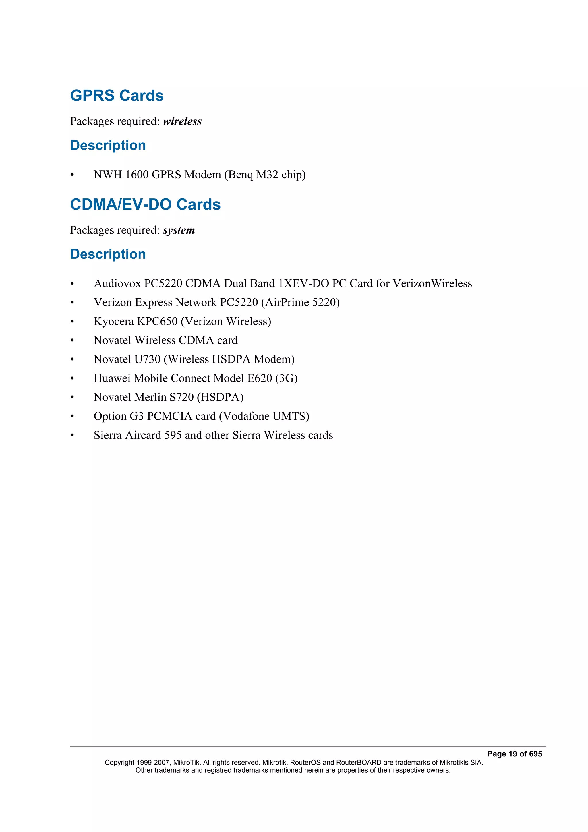 GPRS Cards
Packages required: wireless

Description

•   NWH 1600 GPRS Modem (Benq M32 chip)

CDMA/EV-DO Cards
Packages required: system

Description

•   Audiovox PC5220 CDMA Dual Band 1XEV-DO PC Card for VerizonWireless
•   Verizon Express Network PC5220 (AirPrime 5220)
•   Kyocera KPC650 (Verizon Wireless)
•   Novatel Wireless CDMA card
•   Novatel U730 (Wireless HSDPA Modem)
•   Huawei Mobile Connect Model E620 (3G)
•   Novatel Merlin S720 (HSDPA)
•   Option G3 PCMCIA card (Vodafone UMTS)
•   Sierra Aircard 595 and other Sierra Wireless cards




                                                                                                                                  Page 19 of 695
       Copyright 1999-2007, MikroTik. All rights reserved. Mikrotik, RouterOS and RouterBOARD are trademarks of Mikrotikls SIA.
                 Other trademarks and registred trademarks mentioned herein are properties of their respective owners.
 