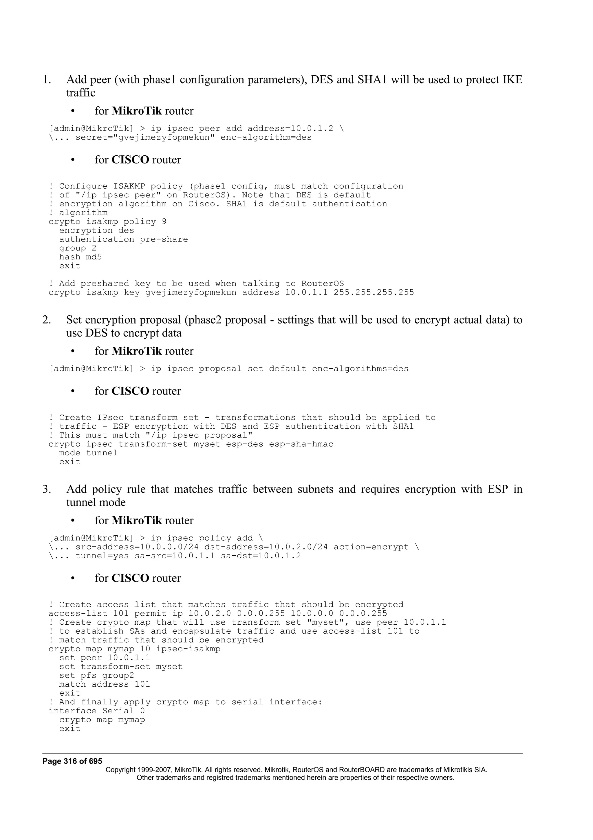 1.   Add peer (with phase1 configuration parameters), DES and SHA1 will be used to protect IKE
     traffic
       •     for MikroTik router
 [admin@MikroTik] > ip ipsec peer add address=10.0.1.2 
 ... secret="gvejimezyfopmekun" enc-algorithm=des

       •     for CISCO router

 ! Configure ISAKMP policy (phase1 config, must match configuration
 ! of "/ip ipsec peer" on RouterOS). Note that DES is default
 ! encryption algorithm on Cisco. SHA1 is default authentication
 ! algorithm
 crypto isakmp policy 9
   encryption des
   authentication pre-share
   group 2
   hash md5
   exit
 ! Add preshared key to be used when talking to RouterOS
 crypto isakmp key gvejimezyfopmekun address 10.0.1.1 255.255.255.255


2.   Set encryption proposal (phase2 proposal - settings that will be used to encrypt actual data) to
     use DES to encrypt data
       •     for MikroTik router
 [admin@MikroTik] > ip ipsec proposal set default enc-algorithms=des

       •     for CISCO router

 ! Create IPsec transform set - transformations that should be applied to
 ! traffic - ESP encryption with DES and ESP authentication with SHA1
 ! This must match "/ip ipsec proposal"
 crypto ipsec transform-set myset esp-des esp-sha-hmac
   mode tunnel
   exit


3.   Add policy rule that matches traffic between subnets and requires encryption with ESP in
     tunnel mode
       •     for MikroTik router
 [admin@MikroTik] > ip ipsec policy add 
 ... src-address=10.0.0.0/24 dst-address=10.0.2.0/24 action=encrypt 
 ... tunnel=yes sa-src=10.0.1.1 sa-dst=10.0.1.2

       •     for CISCO router

 ! Create access list that matches traffic that should be encrypted
 access-list 101 permit ip 10.0.2.0 0.0.0.255 10.0.0.0 0.0.0.255
 ! Create crypto map that will use transform set "myset", use peer 10.0.1.1
 ! to establish SAs and encapsulate traffic and use access-list 101 to
 ! match traffic that should be encrypted
 crypto map mymap 10 ipsec-isakmp
   set peer 10.0.1.1
   set transform-set myset
   set pfs group2
   match address 101
   exit
 ! And finally apply crypto map to serial interface:
 interface Serial 0
   crypto map mymap
   exit


Page 316 of 695
                  Copyright 1999-2007, MikroTik. All rights reserved. Mikrotik, RouterOS and RouterBOARD are trademarks of Mikrotikls SIA.
                            Other trademarks and registred trademarks mentioned herein are properties of their respective owners.
 